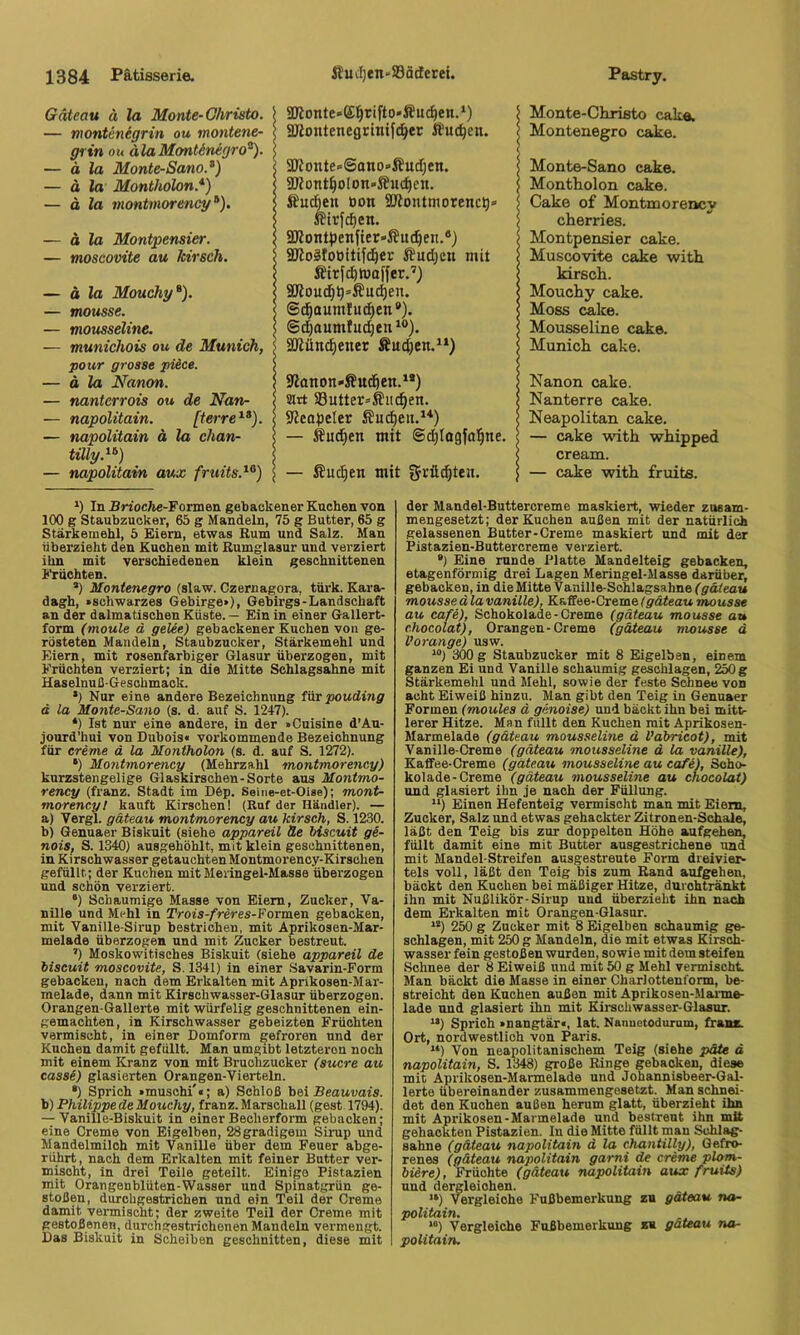 Gdteau ä la Monte-Christo. — montcnegrin au montene- grin ou alaMontinegro^). — ä la Monte-Sano.^) — ä la Montholon.* *) — ä la montmorency^). — ä la Montpensier. — moscovite au kirsch. — ä la Mouchy*). — mousse. — mousseline. — munichois ou de Munich, pour grosse piice. — ä la Nanon. — nantcrrois ou de Nan- — napolitain. [terre^*). — napolitain ä la Chan- tilly.^'’) — napolitain aux fruits.^°) SOlonte»(£^rifto*Äucf)en.‘) SKontenegrinifd^er iüuc^en. SKonte-Sano'Äudjen. 5IRont^oIon*i?uc^en. ifuc^en tion SJiontmorenc^» aRontipenfier-iJuc^en.*) aRoäfoöitifd^er JBudjcn mit Äiryd)ttJof{er.’) 3Roud}p=Äud)en. ©^aumfu^en *). @d)aumlucpen SOiünc^ener Äud)cn.“) 5Ranon»Sud^cn.^*) sirt a3utter»Äii^en. aicopeler Äucpeit.**) — Sud^en mit @d)Iogfal^ne. — Sud^en mit gvücpteii. Monte-Christo cak«. Montenegro cake. Monte-Sano cake. Montholon cake. Cake of Montmorencv cherries. Montpensier cake. Muscovite cake with kirsch. Mouchy cake. Moss cake. Mousseline cake. Munich cake. Nanon cake. Nanterre cake. Neapolitan cake. — cake with whipped cream. — cake with fruits. ') In Brioche-lPormen gebackener Kuchen von 100 g Staubzucker, 65 g Mandeln, 75 g Butter, 65 g Stärkemehl, 5 Eiern, etwas Rum und Salz. Man überzieht den Kuchen mit Rumglasur und verziert ihn mit verschiedenen klein geschnittenen i'riichten. *) Montenegro (slaw. Czernagora, türk. Kara- dagh, »schwarzes Gebirge»), Gebirgs-Landschaft an der dalmatischen Küste. — Ein in einer Gallert- form (moule d gelee) gebackener Kuchen von ge- rösteten Mandeln, Staubzucker, Stärkemehl und Eiern, mit rosenfarbiger Glasur überzogen, mit Früchten verziert; in die Mitte Schlagsahne mit Haselnuß-Geschmack. *) Nur eine andere Bezeichnung für pouding d la Monte-Sano (s. d. auf S. 1247). *) Ist nur eine andere, in der »Cuisine d’Au- jourd'hui von Dubois« vorkommende Bezeichnung für creme d la Montholon (s. d. auf S. 1272). •) Mo7itmorency (Mehrzahl montmorency) kurzstengelige Glaskirschen-Sorte aus Montmo- rency (franz. Stadt im D6p. Seine-et-Oise); mont- morency t kauft Kirschen! (Ruf der Händler). — a) Vergl. gdteau montmorency au kirsch, S. 1230. b) Genuaer Biskuit (siehe appareil He biscuit ge- noiSf S. 1340) ausgehöhlt, mit klein geschnittenen, in Kirsohwasser getauchten Montmorency-Kirschen gefüllt; der Kuchen mitMeringel-Masse überzogen und schön verziert. •) Schaumige Masse von Eiern, Zucker, Va- nille und Mehl in Tr ois-frer es-? ormen gebacken, mit Vanille-Sirup bestrichen, mit Aprikosen-Mar- melade überzogen und mit Zucker bestreut. ’) Moskowitisehes Biskuit (siehe appareil de biscuit moscovite, S. 1341) in einer Savarin-Form gebacken, nach dem Erkalten mit Aprikosen-Mar- melade, dann mit Kirschwasser-Glasur überzogen. Orangen-Gallerte mit würfelig geschnittenen ein- gemachten, in Kirsohwasser gebeizten Früchten vermischt, in einer Domform gefroren und der Kuchen damit gefüllt. Man umgibt letzteren noch mit einem Kranz von mit Bruchzucker (sucre au cassi) glasierten Orangen-Vierteln. •) Sprich »muschi'«; a) Schloß bei Beauvais. b) Philippe de Mouchy, franz. Marsohall (gest 1794). -Vanille-Biskuit in einer Beoherform gebacken; eine Creme von Eigelben, 28gradigem Sirup und Mandelmilch mit Vanille über dem Feuer abge- rührt, nach dem Erkalten mit feiner Butter ver- mischt, in drei Teile geteilt. Einige Pistazien mit Orangenblüten-Wasser und Spinatgrün ge- stoßen, durchgestriohen und ein Teil der Creme damit vermischt; der zweite Teil der Creme mit gestoßenen, durchgestrichenen Mandeln vermengt. Das Biskuit in Scheiben geschnitten, diese mit der Mandel-Buttercreme maskiert, wieder zusam- mengesetzt; der Kuchen außen mit der natürlich gelassenen Butter-Creme maskiert und mit der Pistazien-Buttercreme verziert. *) Eine runde Platte Mandelteig gebacken, etagenförmig drei Lagen Meringel-Masse darüber, gebacken, in die Mitte Vanille-Schlagsahne (gdteau mousse d la vanille), Kaffee-Creme (gdteau mousse au cafe), Schokolade-Creme (gdteau mousse au chocolat), Orangen-Creme (gdteau mousse d Vorange) usw. “) 300 g Staubzucker mit 8 Eigelben, einem ganzen Ei und Vanille schaumig geschlagen, 250 g Stärkemehl und Mehl, sowie der feste Schnee von acht Eiweiß hinzu. Man gibt den Teig in Genuaer Formen (moules d genoise) und bäckt ihn bei mitt- lerer Hitze. Man füllt den Kuchen mit Aprikosen- Marmelade (gdteau mousselme d Vdbricot), mit Vanille-Creme (gdteau ^nousseline d la vanille), Kaffee-Creme (gdteau mousseline au cafi), Scho- kolade-Creme (gdteau mousseline au chocolat) und glasiert ihn je nach der Füllung. “) Einen Hefenteig vermischt man mit Eiern, Zucker, Salz und etwas gehackter Zitronen-Schale, läßt den Teig bis zur doppelten Höhe aufgehen, füllt damit eine mit Butter ausgestrichene und mit Mandel-Streifen ausgestreute Form dreiviei> tels voll, läßt den Teig bis zum Rand aufgehen, bäckt den Kuchen bei mäßiger Hitze, durohtränkt ihn mit Nußlikör-Sirup und überzieht ihn nach dem Erkalten mit Orangen-Glasur. “) 250 g Zucker mit 8 Eigelben schaumig ge- schlagen, mit 250 g Mandeln, die mit etwas Kirsoh- wasser fein gestoßen wurden, sowie mit dem steifen .Schnee der 8 Eiweiß und mit 50 g Mehl vermischt. Man bäckt die Masse in einer Charlottenform, be- streicht den Kuchen außen mit Aprikosen-Marme- lade und glasiert ihn mit Kirschwasser-Glaaur. ’■*) Sprich »nangtär«, lat. Nanuetoduxum, franz. Ort, nordwestlich von Paris. “) Von neapolitanischem Teig (siehe pdte ä napolitain, S. 1348) große Ringe gebacken, diese mit Aprikosen-Marmelade und Johannisbeer-Gal- lerte übereinander zusammengesetzt. Man schnei- det den Kuchen außen herum glatt, überzieht ihn mit Aprikosen-Marmelade und bestreut ihn mit gehackten Pistazien, ln die Mitte füllt man Schlag- sahne (gdteau napolitain d la c^ntilly). Gefro- renes (gdteau napolitain gami de creme plom- biere), Früchte (gdteau napolitain axsx fruiis) und dergleichen. “) Vergleiche Fußbemerkung zu gdteau na- politain. *“) Vergleiche Fußbemerkung zu gdteau na- politain.