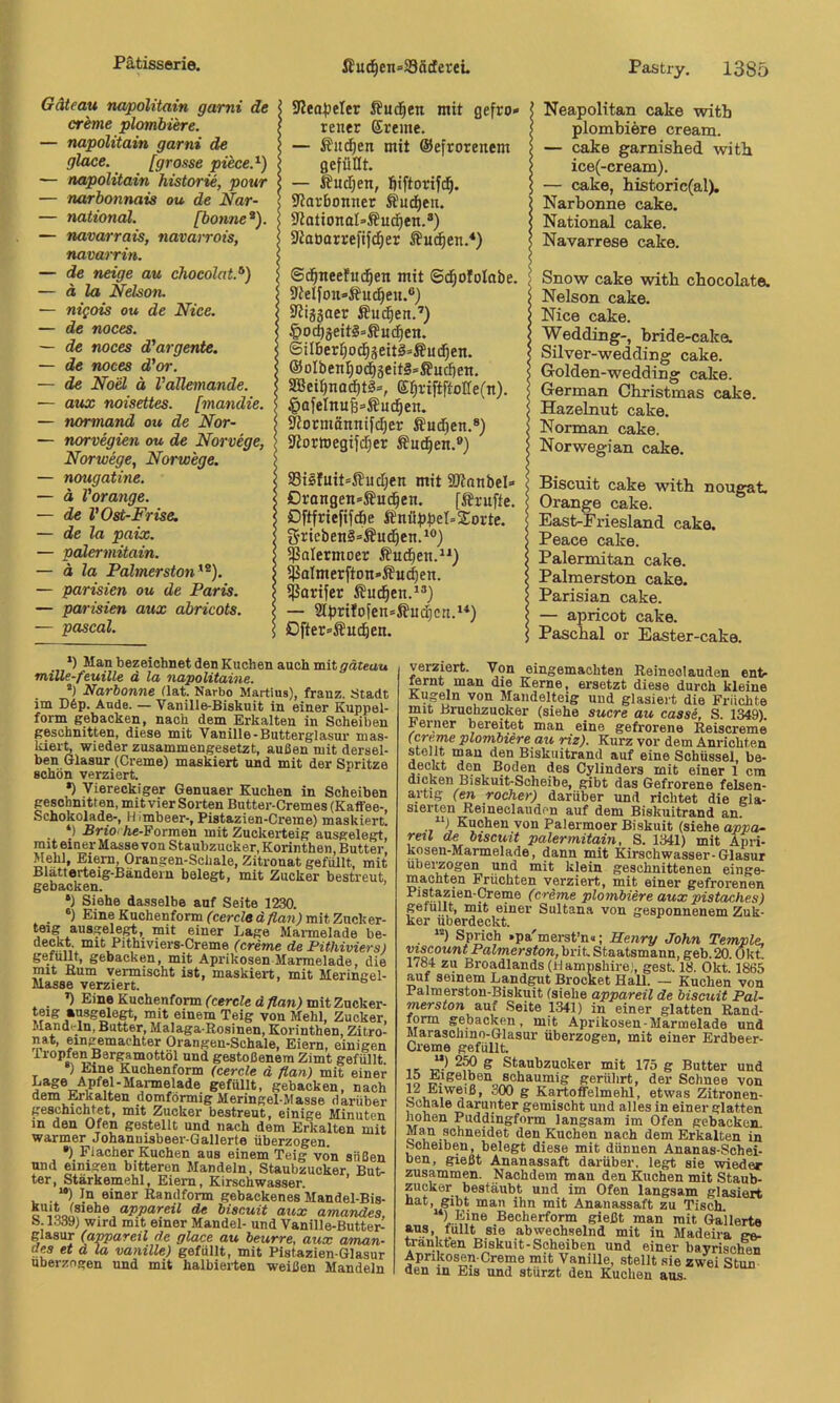 Gäteau napolitain gami de crbme plombiere. — napolitain garni de glace. [grosse piece.^) — napolitain Historie, pour — narbo7inais ou de Nar- — national. [bonne*). — navarrais, nava^-rois, navajTin. — de neige au chocolat.^) — ä la Nelson. — nigois ou de Nice. — de noces. — de noces d’argente. — de noces d'or. — de Noel ä Vallemande. — aux noisettes. [mandie. — normand ou de Nor- — norvegien ou de Norvege, Norwege, Norwege. — nougatine. — ä Vorange. — de V Ost-Frise, — de la paix. — pcdertnitain. — ä la Palmerstoti^^). — parisien ou de Paris. — parisien aux abricots. — Pascal. 9Zeo)jeIer ßucl^en mit gefro» rener Ereme. — ßud^en mit ©efrorenem gefüllt. — Äudjen, fiiftorifc^. ißarbonner ®udt)eu. Slotionol’ßui^en.®) Staoarrefifc^er 5?udfien.*) ©d^tteefud^en mit ®d|oIoIabe. 9ieIfon»i?U(^eu.®) Stiggaer ÄU(^en.'') 4>0($äeit§=ffucf|en. ©ilben^od^jeitä’^udfjen. @oIben^odE)3eit§»®ucüen. SBeii)nodE)t3», El^riftftolfe(n). ^afelnu6=£ud^en. 0fotmännifc|er ÄudEien.®) Sftormegifdjer Suchen.®) 93isIuit=Sud)en mit iUlanbel» 0rongen»Äud§en. [JJniffe. Dftfriefifdöe fönüf)f)et= Sorte. S-ricben§=Äud^en.^®) $aIetmoer Äuc^en.“) Sj?oImerfton»ÄU(^en. fßarifer ßud^en.^®) — 2tf)rifofen=S?uc^cn.>*) Ofter»i?U(^en. INeapolitan cake witb plombiere cream. — cake garnished witb ice(-cream). — cake, bistoric(al). (Narbonne cake. National cake. Navarrese cake. ISnow cake witb cbocolate. Nelson cake. Nice cake. Wedding-, bride-caka Silver-wedding cake. Golden-wedding cake. German Christmas cake. Hazelnut cake. I Norman cake. Norwegian cake. Biscuit cake witb nougat. Orange cake. East-Priesland cake. Peace cake. Palermitan cake. Palmerston cake. Parisian cake. — apricot cake. Pascbal or Easter-cake. *) Man bezeichnet den Kuchen auch mit ^äteat» mille-feuille d la napolitame. *) Narbonne flat. Narbo Martins), franz. Stadt im D6p. Ande. — yanille-Biekuit in einer Kuppel- form gebacken, nach dem Erkalten in Scheiben geschnitten, diese mit Vanille-Butterglasur mas- Ideit, wieder zusammengesetzt, außen mit dersel- ben Glasur (Creme) maskiert und mit der Spritze schön verziert. •) Viereckiger Genuaer Kuchen in Scheiben geschnitten, mitvier Sorten Butter-Cremes (Kaffee-, Schokolade-, H iinbeer-, Pistazien-Creme) maskiert. *) SriO' Ae-Formen mit Zuckerteig ausgelert, mit einer Masse von Staubzucker, Korinthen, Butter Mehl, Eiern, Orangen-Schale, Zitronat gefüllt, mit Blatterteig-Bändein belegt, mit Zucker bestreut, gebacken. ’ •) Siehe dasselbe auf Seite 1230. «) Eme Kuchenform ('cercftfä/Zati; mit Zucker- teig ausgele^, mit einer Lage Marmelade be- ,, Eithiviers-Creme (creme de Pithiviers) gefüllt, gebacken, mit Aprikosen Marmelade, die mit fium vermischt ist, maskiert, mit Meringel- Masse verziert. ’l Eine Kuchenform ('cerc(ed/fa«) mit Zncker- teig »nsgelegt, mit einem Teig von Mehl, Zucker. Mand'-ln, Butter, Malaga-Rosinen, Korinthen, Zitro- nat, eini^machter Orangen-Schale, Eiern, einigen Tropfen Bergamottöl und gestoßenem Zimt gefüllt, r ‘ Kuchenform (cercle ä flan) mit einer Lage Apfel-Marmelade gefiUlt, gebacken, nach dem .^kalten domförmig Meringel-Masse darüber geschichtet, mit Zucker bestreut, einige Minuten in den Ofen gestellt und nach dem Erkalten mit warmer Johanuisbeer-Gallerte überzogen, •) Flacher Kuchen aus einem Teig von süßen und einigen bitteren Mandeln, Staubzucker But- ter, Stärkemehl, Eiern, Kirschwasser. ' “) In einer Randform gebackenes Mandel-Bis- o biscMif aux amandes, S. 1339) wird mit einer Mandel- und Vanille-Butter- glasur (appareü de glace au beurre, aux aman- des et a la vanille) gefüllt, mit Pistazien-Glasur überzogen und mit halbierten weißen Mandeln verziert. Von eingemachten Reineclauden ent- ^rnt man die Kerne, ersetzt diese durch kleine Kugeln von Mandelteig und glasiert die Früchte mit Bruchzuoker (siehe Sucre au casse, S. 1349). Ferner bereitet man eine gefrorene Reiscreme (creme plombiere au riz). Kurz vor dem Anrichten stellt man den Biskuitrand auf eine Schüssel, be- deckt den Boden des Cylinders mit einer 1 cm dicken Biskuit-Scheibe, gibt das Gefrorene felsen- artig (en rocher) darüber und richtet die gla- sierten Reineclauden auf dem Biskuitrand an. Kuchen von Palermoer Biskuit (siehe appa- reil de biscuit palermitain. S. 1341) mit Äpri- kosen-Marmelade, dann mit Kirschwasser-Glasur ubei^ogen und mit klein geschnittenen einge- machten Früchten verziert, mit einer gefrorenen (crime plombiere aux pistaches) gefüllt, mit einer Sultans von gesponnenem Zuk- ker überdeckt. ■ Sprich .pa'merst’n«; Henry John Temple, Viscount Palmerston, brit. Staatsmann, geb. 20. Okt. 1784 zu Broadlands (Hampshire), gest. 18. Okt. 1865 auf seinem Landgut Brocket Hall. — Kuchen von Palmerston-Biskuit (siehe appareü de biscuit Pal- merston auf .Seite 1341) in einer glatten Rand- form gebacken, mit Aprikosen-Marmelade und Maraschino-Glasur überzogen, mit einer Erdbeer- Creme gefüllt. •IC tT-' ^ öcauBzuoker mit 175 g Butter und Eigelben schaumig gerührt, der Schnee von 1^2 Eiweiß, 300 g Kartoffelmehl, etwas Zitronen- schale darunter gemischt und alles in einer glatten hohen Puddingform langsam im Ofen gebacken. 0*1? .®°heidet den Kuchen nach dem Erkalten in Scheiben, belegt diese mit dünnen Ananas-Sehei- ben, gießt Ananassaft darüber, legt sie wieder zusammen. Nachdem man den Kuchen mit Staub- zucker bestäubt und im Ofen langsam glasiert hat, gibt man ihn mit Ananassaft zu Tisch. Becherform gießt man mit Gallerts f?®', \*iBt sie abwechselnd mit in Madeira ge- tränkten Biskuit-Scheiben und einer bayrischen Aprikosen-Creme mit Vanille, stellt sie zwei Stun den in Eis und stürzt den Kuchen aus