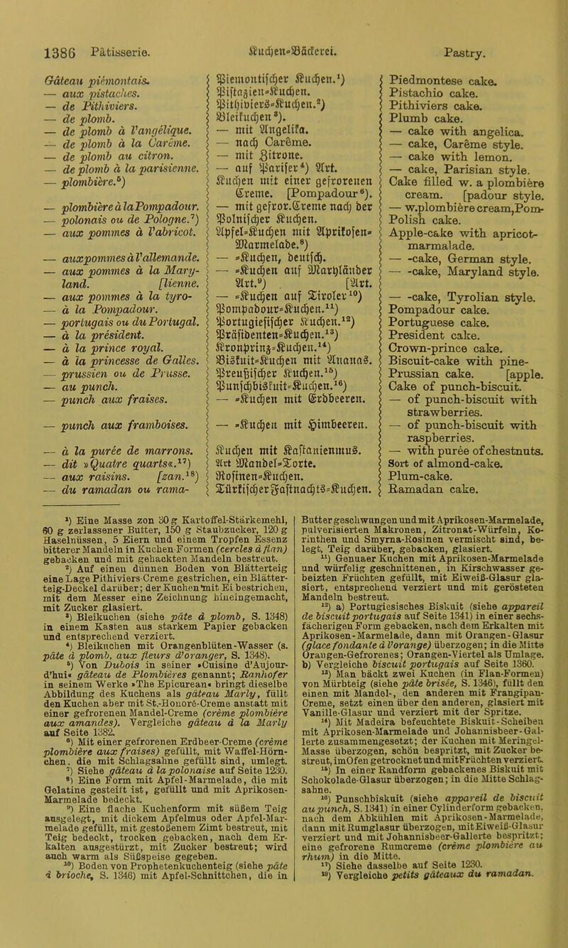 Gätean piemontais. — aux pistaches. — de JPithiviers. — de plomb. — de plomb ä Vangelique. — de plomb ä la Carime. — de plomb au citron. — de plomb ä la parisienne. — plombiere.’^) — plombiere älaPompadour. — polonais ou de PologneP) — aux pommes ä Vabricot. — auxpommesäVällemande. — aux pommes ä la Mary- land. [Henne. — aux pommes ä la tyro- — ä la Pompadour. — porlugais ou du Portugal. — ä la President. — ä la prince royal. — ä la princesse de Galles. — prussien ou de Prasse. — au puncJt. — punch aux fraises. — punch aux framboises. — ä la puree de marrons. — dit »Quatre quarts«.^’’) — aux raisins. [zan.^^) — du ramadan ou rama- 5}5iemoutifcI)er Älteren.* *) 5Piftagieu»S?uc6en. SBIcifudjen*). — mit Slugelifo. — nad; OarSme. — mit gitrone. — auf '^arifer*) 9lrt. ^ud)eit mit einer gefrorenen ©reine. [Pompadour“). — mit gefror.Ereme nad; ber fßolnifcber Äu^en. Sifjfel’Äudjen mit Stprilofen» SKarmelabe.®) — »-Äud)en, beutfd^. — »Änd)en auf ÜJlar^Iäitber Slrt.«) [airt. — »Sud^en auf Sirolcr^®) fßom))abonr=Äud)en.“) fiiortugiefifdjer ÄU(^en.‘®) fPräfibentcn=Su(^en.^®) ^?ron)n'inj=^uc^en.*'*) S3il!uit=Ä'uc^en mit 8tnana§. f]3reu|ifc^er Äu^en.*®) fßunf^bi3Euit=Äud}en.^®) — »Äuc^en mit ©rbbeeren. — »S?uc^en mit §imbeeren. 5?uc^en mit ^aftanienmuS. 2(rt S[ßanbeI=<2:orte. 3lofinen=®udjen. Sürfifdiergciftna^tS^ßudjen. IPiedmontese cake. Pistachio cake. Pithiviers cake. IPlumb cake. — cake with angelica. — cake, Careme style. — cake with lemon. — cake, Parisian style. Cake filled w. a plombiere cream. [padour style. — w.plombiöre cream,Pom- Polish cake. Apple-cake with apricot- marmalade. cake, German style. — -cake, Maryland style. i cake, Tyrolian style. < Pompadour cake. i Portuguese cake. \ President cake. I Crown-prince cake. I Biscuit-cake with pine- I Prussian cake. [apple. 5 Cake of punch-biseuit. I — of punch-biseuit with I strawberries. ) — of punch-biseuit with I raspberries. < — with puree ofehestnuts. < Sox-t of almond-cake. \ Plum-cake. s Bamadan cake. *) Eine Masse zon 30 g Kartoffel-Stärkemehl, 60 g zerlassener Butter, 150 g Staubzucker, 120 g Haselnüssen, 5 Eiern und einem Tropfen Essenz bitterer Mandeln in Kuchen-Formen fcerctes ä gebacken und mit gehackten Mandeln bestreut. Auf einen dünnen Boden von Blätterteig eine Lage Pithiviers-Creme gestrichen, ein Blätter- teig-Deckel darüber; der Kuohen'mit Ei bestrichen, mit dem Messer eine Zeichnung hiueingemacht, mit Zucker glasiert. •) Bleikuchen (siehe päte ä plomi, S. 1348) in einem Kasten aus starkem Papier gebacken und entsprechend verziert. *) Bleiknchen mit Orangenblüten-Wasser (s. päte d plomb, aux fleurs d?oranger, S. 1348). ‘) Von Dubais in seiner »Cuisine d’Aiijour- d’hui« gäteau de Plombieres genannt; Ranhofer in seinem Werke »The Epicurean« bringt dieselbe Abbildung des Kuchens als gäteau Marly, füllt den Kuchen aber mit St.-Houor6-Creme anstatt mit einer gefrorenen Mandel-Creme {creme plombiere aux amandes). Vergleiche gäteau d la Marly anf Seite 1382. *) Mit einer gefrorenen Erdbeer-Creme (creme plombiere aux fraises) gefüllt, mit Waffel-Hörn- chen. die mit Schlagsahne gefüllt sind, umlegt. ’) Siehe gäteau d lapolonaise auf Seite 1230. *) Eine Form mit Apfel-Marmelade, die mit Gelatine gesteift ist, gefüUt und mit Aprikosen- Marmelade bedeckt. ”) Eine flache Kuchenform mit süßem Teig ansgelegt, mit dickem Apfelmus oder Apfel-Mar- melade gefüllt, mit gestoßenem Zimt bestreut, mit Teig bedeckt, trocken gebacken, nach dem Er- kalten ansgestürzt, mit Zucker bestreut; wird amoh warm als Süßspeise gegeben. “) Boden von Prophetenkuchenteig (siehe päte d brioche, S. 1346) mit Apfel-Schnittchen, die in Butter geschwungen und mit Aprikosen-Marmelade, pulverisierten Makronen, Zitronat-Würfeln, Ko- rinthen und Smyrna-Rosinen vermischt sind, be- legt, Teig darüber, gebacken, glasiert. “) Genuaer Kuchen mit Aprikosen-Marmelade und würfelig geschnittenen, in Kirschwasser ge- beizten Früchten gefüllt, mit Eiweiß-Glasur gla- siert, entsprechend verziert und mit gerösteten Mandeln bestreut. ^^) a) Portugiesisches Biskuit (siehe appareil de biseuit portugais auf Seite 1341) in einer sechs- fächerigen Form gebacken, nach dem Erkalten mit Aprikosen-Marmelade, dann mit Orangen-Glasur (glace fondante d Vorange) überzogen; in die Mitte Oraiigen-Gefrorenes; Orangen-Viertel als Umlage, b) Vergleiche biseuit portugais auf Seite 1360. “) Man bäckt zwei Kuchen (in Flan-Formeu) von Mürbteig (siehe päte brisee, S. 1346), füllt den einen mit Mandel-, den anderen mit Frangipan- Creme, setzt einen über den anderen, glasiert mit Vanille-Glasur und verziert mit der Spritze. **) Mit Madeira befeuchtete Biskuit-Scheiben mit Aprikosen-Marmelade und Johannisbeer-Gal- lerte zusammengesetzt; der Kuchen mit Meringel- Masse überzogen, schön bespritzt, mit Zucker be- streut, imOfengetrooknetundmitFrüchten verziert, *‘) In einer Randform gebackenes Biskuit mit Schokolade-Glasur überzogen; in die Mitte Schlag- “) Punschbiskuit (siehe appareil de biseuit au punch, S. 1341) in einer Cylinderform gebacken, naem dem Abkühlen mit Aprikosen-Marmelade, dann mit Rumglasur überzogen, mitEiweiß-Glasur verziert und mit Johannisbeer-Gallei'te bespritzt; eine gefrorene Rumcreme (creme plombiere au rhum) in die Mitte. *’) Siehe dasselbe auf Seite 1230. “) Vergleiche petits gäteaux du ramadan.