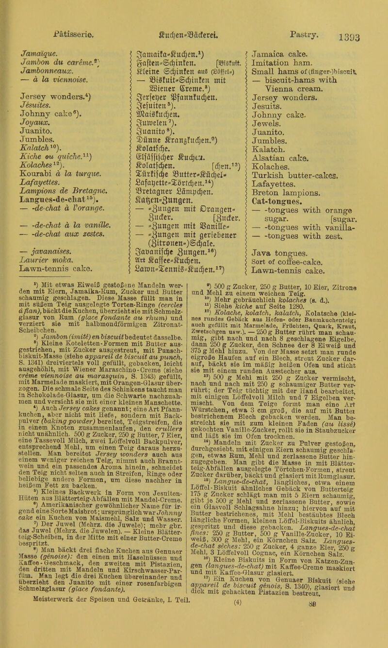 Pastry. 2393 Jamaiq^ue. Jambon du caremeJ) Jambonneaux. — ä la viennoise. Jersey wonders.'*) Jesuites. Johnny cake*). Joyaux. Juanito. Jumbles. Kalatch Kicke ou quicke.^^) Kolaches^^). Kourabi ä la turque. Lafayettes. Lampions de Bretagne. Langnes-de-cliat — -de-chat ä Vorange. — -de-chat ä la vanille. de-chat aux zestes. — javanaises. Laiirier moka. Lawn-tennis cake. Samaifa»S?ud)en.‘) ^ gaften=6(^inten. [ssisruft. \ Kleine ©djinfen aus (ßöffci») 5 — 83i3Iuit»Sd)tnIen mit ? SBieuer Ereme.* *) j Serfe^er ißfonnluc^en. \ ^ejuiten®). < ^oiSfndjen. < Suroeleu ’). j Sunnito®). ®ünne Krangfudjen.®) 5 Kolotfdje. I Elfäffiji^er Kuc^tu. j Kolatfd^en. [djen.”) ^ Sürfijcle §8utter=«Kä(^eI- SofoQette=Sörtd&en.^'‘) | 33retagner Sömpd^en. | Ka<5cn=3unöcn. — »jungen mit Drangen* Suder. [Sudet. — »Bungen mit SSaniHe» — »Bungen mit geriebener J (Bitronen»)@t^aIe. \ :3aöanifc^e Bungen.*®) ) strt Kaffee»Kuc^en. | Saron»S:enni§»Knc^en.*’) | .Jamaica cake. Imitation bam. Small bams of (ünger-)biscnit — biseuit-bams witb Vienna cream. Jersey wonders. Jesuits. Johnny cake. Jewels. Juanito. Jumbles. Kalatcb. Älsatian cake. Kolacbes. Turkisb butter-cakes, Lafayettes. Breton lampions. Cat-tongnes. tongues witb orange sugar. [sugar. tongues witb vanilla- tongues witb zest. Java tongues. Sort of conee-cake. Lawn-tennis cake. *) Mit etwas Eiweiß gestoßene Mandeln wer- den mit Eiern, Jamaika-Rum, Zucker und Butter schaumig geschlagen. Diese Masse füllt man in mit süßem Teig ausgele^e Torten-Ringe (cercles d flan), bäckt die Kuchen, überzieht sie mit Schmelz- glasur von Rum (glace fandante au rhum) und verziert sie mit halbmondförmigen Zitronat- Scheibchen. *) Jamhon(imiU)en6fscm'<bedeutetdasselbe. •) Kleine Koteletten-Formen mit Butter aus- gestrichen, mit Zucker ausgestreut, mit Punsch- biskuit-Masse (siehe appareil de biseuit aupuneh, S. 1341) dreiviertels voll gefüllt, gebacken, leicht ausgehöhlt, mit Wiener Maraschino-Creme (siehe creme viennoise au marasquin, S. 1343) gefüllt, mit Marinelade maskiert, mit Orangen-Glasur über- zogen. Die schmale Seite des Schinkens taucht man in Schokolade-Glasur, um die Schwarte nachzuah- men und versieht sie mit einer kleinen Manschette. ‘) Auch Jersey cakes genannt; eine Art Pfann- kuchen, aber nicht mit Hefe, sondern mit Back- pulver (baking powder) bereitet, Teigstreifen, die in einem Knoten zusammenlaufen, den crullers nicht unähnlich. 5(X) g Zucker, 250 g Butter, 7 Eier, eine Tassevoll Milch, zwei Löffelvoll Backpulver, entsprechend Mehl, um einen Teig daraus herzu- stellen. Man bereitet Jersey wonders auch aus einem weniger reichen Teig, nimmt auch Brannt- wein und ein passendes Aroma hinein, schneidet den Teig nicht selten auch in Streifen, Ringe oder beliebige andere Formen, um diese nachher in heißem Fett zu backen. ‘) Kleines Backwerk in Form von Jesuiten- Hüten aus Blätterteig-Abfällen mit Mandel-Creme. •) Amerikanischer gewöhnlicher Name für ir- gend eine Sorte Maisbrot; ursprünglich Johnny cake ein Kuchen von Maismehl, Salz und Wasser. ’) Der Juwel (Mehrz. die Juwele); mehr gbr das Juwel (Mehrz. die Juwelen). — Kleine Blätter- teig-Scheiben, in der Mitte mit einer Butter-Creme bespritzt. ») Man bäckt drei flache Kuchen aus Gennaer Masse (genoise): den einen mit Haselnüssen und Kaffee-Geschmack, den zweiten mit Pistazien den dritten mit Mandeln und Kirschwasser-Par- füm. Man legt die drei Kuchen übereinander und überzieht den Juanito mit einer rosenfarbigen Schmelzglasnr (glace fandante). Meisterwerk der Speisen und Getfänke, I. TeU. •) 500 g Zucker, 250 g Butter, 10 Eier, Zitrone und Mehl zu einem weichen Teig. *“) Mehr gebräuchlich kolaches (s. d.). “) Siehe kiche auf Seite 1280. “) Kolache, kolatch, kalatch, Kolatsche (klei- nes rundes Gebäck aus Hefen- oder Banmkuohenteig; auch gefüllt mit Marmelade, Friloliten, Quark, Kraut, Zwetschgen nsw.). — 250 g Butter rührt man schau- mig, gibt nach und nach 8 geschlagene Eigelbe, dann 250 g Zucker, den Schnee der 8 Eiweiß und 375 g Mehl hinzu. Von der Masse setzt man runde eigroße Haufen auf ein Blech, streut Zucker dar- auf, bäckt sie im mäßig heißen Ofen und sticht sie mit einem runden Ausstecher aus. “) 500 g Mehl mit 250 g Zucker vermischt, nach und nach mit 250 g schaumiger Butter ver- rührt; der Teig tüchtig mit der Hand bearbeitet, mit einigen Löffelvoll Milch und 7 Eigelben ver- mischt. Von dem Teige formt man eine Art Würstchen, etwa 3 cm groß, die auf mit Butter bestrichenem Blech gebacken werden. Man be- streicht sie mit zum kleinen Faden (au lisse) gekochten Vanille-Zucker, rollt sie in Staubzucker und läßt sie im Ofen trocknen. “) Mandeln mit Zucker zu Pulver gestoßen, durchgesiebt, mit einigen Eiern schaumig geschla- gen, etwas Rum, Mehl und zerlassene Butter hin- zugegeben. Man gibt die Masse in mit Blätter- ^igj-Abfällen ausgelegte Törtchen-Formen, streut Zucker darüber, bäckt und glasiert mit Rumglasur. Langue-de-chat, längliches, etwa einem Löffel - Biskuit ähnliches Gebäck von Butterteig 175 g Zucker schlägt man mit 5 Eiem schaumig, gibt je 500 g Mehl und zerlassene Butter, sowie ein Glasvoll Schlagsahne hinzu; hiervon auf mit Butter bestrichenes, mit Mehl bestäubtes Blech längliche Formen, kleinen Löffel-Biskuits ähnlich, gespritzt und diese gebacken. Langues-de-chat flnes: 250 g Butter, 500 g Vanille-Zucker, 10 Ei- weiß, 300 g Mehl, ein Körnchen Salz. Langues- de-chat Seches: 250 g Zucker, 4 ganze Eier,‘2M g Mehl, 3 Löffelvoll Cognac, ein Körnchen Salz. “) Kleine Biskuits in Form von Katzen-Zun- gen (langues-de-chat) mit Kaffee-Creme maskiert und mit Kaffee-Glasur glasiert. ”) Ein Kuchen von Genuaer Biskuit Csiehe ayparetl de biseuit ginois, S. 1340), glasiert und dick mit gehackten Pistazien bestreut.