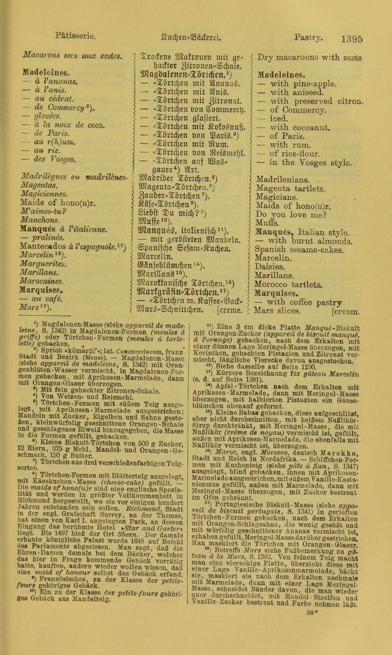 Macarons secs aux zestes. Madeleines. — d Vananas. — d Vanis. — au eedrat. — de Commercy^). — glacees. — ä la noix de coco» — de Paris. — au r(h)um. — au riz. — des Vosges. Madrilegnes ou madrühnes- Magentas. Magiciennes. Maids of liono(u)r. M'aimes-tu? Manchons. Manquds d Vitälienne. — pralines. Mantecados d Vespagnole.^^) Marcelin Marguerites. Marülans. Marocaines. Marquise?. — au cafe. Mars^*). i SrocEene SKafronen mit ge» i^adter 3iti^ouen»(S^oIe. SRttgöttlcncji'SlörtiiÖcn.^) I — »Sörtctjen mit ^nonaä. I — »2:örtc£)en mit 2fnig. I — »Sörtd^en mit \ — »Sörtd^en tjoit Kommerc^. < — »STört^en glafiert. 5 — »Sörtc^en mit ®olo§nu§. 5 — »Sörtd^en üon ißariS.®) ? — »Sörtd^en mit 3ium. > — »Sörtc^en bon fRei§meT;I. } — »Sörtc^en auf SBaä» < gouer*) Slrt. 5!J?abribei: Sörtc^en.®) iiD?agenta»j£örtc^en.®) 3au5er=$örtc^en’). Ääfe»5:ört(^en ®). Siebft ®u midb?®) SKuffe^o). ÜJlattgu6§, italienifd)**). — mit geröfteten SKanbeln. < ©fjonif^e @efam=Su^en. i 2)torceIin. j @5nfeblümd^en^'‘). s SKorillanä ^®). I 9KaroHanif(^e Sörtc^eii.**) 5 3)larfoväftn=2;örtd)Ctt.”) ; — »lörtd^en m. Äaffee^SÖQd» ^ Sfiat^»Sd^nittc^en. [creme. i Dry macaroons with zests > Madeleines. j — with pine-apple. I — with aniseed. l — with preserved citron. < — of Commercy. I — iced. l — with cocoanut. I — of Paris. > — with rum. I — of rice-flour. 5 — in the Vosges stylo. j Madrilenians. < Magenta tartlets. 5 Magicians. 5 Maids of hono(u)r. $ Do you love me? ? Muifs. I Manques, Italian style. < — with burnt almonds. < Spanish sesame-cakes. I Marcelin. I Daisies. S Marülans. > Morocco tartlets. ) Marquises. ; — with cofifee pastry : Mars slices. [cream. . Magdalenen-Masse (siehe appareil de made- leme, S. 1342) in Magdalenen-Foimen (moules d griffe) oder Törtchen-Fonnen (moules d tarte- lette) gebacken. *) Sprich »kömärßi'«; lat. Commeroiacum, franz Stadt und Bezirk (Meuse). — Magdalenen-Masse (siehe appareil de madeleine, S. 1342) mit Oran- genbliiten-Wasser vermischt, in Magdalenen-For- men gebacken, mit Aprikosen-Marmelade, dann mit Orangen-Glasur überzogen. ’) Mit fein gehackter Zitronen-Schale. *) Von Weizen- und Reismehl. *) Törtchen-Formen mit süßem Teig ansge- legt, mit Aprikosen-Marmelade ausgestrichen; Mandeln mit Zucker, Eigelben und Sahne gesto- ßen, klemwürfelig geschnittene Orangen - Schale und geschlagenes Eiweiß hinzugegeben, die Masse in die Formen gefüllt, gebacken. Kleine Biskuit-Törtchen von 500 g Zucker, 12 Eiera, 375 g Mehl, Mandel- und Orangen-Ge- schmack, 150 g Butter. ’) Törtchen ans drei verschiedenfarbigen Teie- sorten. “ ^ - ^Törtchen-Formen mit Blätterteig ausgelegt, mt Käsekuchen - Masse (cheese-cake) gefüllt — Die «laids of hono(u)r sind eine englische Spezia- litat und werden in größter Vollkommenheit in ßichmond hergeetellt, wo sie vor einigen hundert Jahren entstanden sein sollen. Richmond, Stadt m der engl. Grafschaft Surrey, an der Themse, hat einen von Karl I. angelegten Park, an dessen Eingang da^ berühmte Hotel ,Star and Garten^ hegt. Bis 1497 hieß der Ort Sheen. Der damals erbaute königliche Palast wurde 1648 auf Befehl des Parlaments abgerissen. Man sagt, daß die Ehren-Damen damals bei dem Bäcker, welcher das hier in Frage kommende Gebäck vorrätig hatte, kauften, andere wieder wollen wissen, daß eine maid of lwnoti,r selbst das Gebäck erfand. •) Französisches, zu der Klasse der petits- fours gehöriges Gebäck. “) Ein zu der Klasse der petits-fours gehöri- ges Gebäck aus Mandslteig. I “) Eine 3 om dicke Platte üfaMswe-Biskuit I mit Orangen-Zucker (appareil de biscuit manque, I d Vorange) gebacken, nach dem Erkalten mit einer dünnen Lage Meringel-Masse überzogen, mit Korinthen, gehackten Pistazien und Zitronat ver- mischt, längliche Vierecke davon ansgestochen. “) Siehe dasselbe auf Seite 1230. “) Kürzere Bezeichnung für gäteau Marcelin (s. d. auf Saite 1381). “) Apfel - Törtchen nach dem Erkalten mit Aprikosen-Marmelade, dann mit Meringel-Masse überzogen, mit halbierten Pistazien ein Gänse- blümchen obenauf geformt. “) Kleine Babas gebacken, diese anfgesohlitzt, aber nicht durchschnitten, mit heißem Nußlikör- Sirup durohtränkt, mit Meringel-Masse, die mit Nußlikör (crime de noyau) vermischt ist, gefüllt, außen mit Aprikosen-Marmelade, die ebenfalls mit Nußlikör vermischt ist, überzogen. '“) Maroc, engl. Morocco, deutsch Marokko, Stadt und Reich in Nordafrika. — Schiffohen-For- men mit Kuchenteig (siehe «äfe d flau, S. 1347) ausgelegt, blind gebacken, innen mit Aprikosen- Marmelade ausgestrichen, mit süßem Vanille-Kasta- nienmus gefüllt, außen mit Marmelade, dann mit Meringel-Masse überzogen, mit Zucker bestreut im Ofen gebräunt. *’) Portugiesische Biskuit-Masse (siehe appa^ reil de biscuit portugais, S. 1341) in gerieften Toi-t^en-Formen gebacken, nach dem Erkalten mit Orangen-Schlagsahne, die wenig gesüßt und mit würfelig geschnittener Ananas vermischt ist, erhaben gefüllt, Meringel-Masse darüber gestrichen. Man maskiert die Törtchen mit Orangen-Glasur. “) Betreffs Mars siehe Fußbemerkung zu aöi. teau d la Mars, S. 1382. Von feinem Teig macht man eine viereckige Platte, überzieht diese mit einer Lage Vanille-Aprikosenmarmelade, bäckt sie, maskiert sie nach dem Erkalten nochmals mit Marmelade, dann mit einer Lage Meringel- Masse, schneidet Bänder davon, die man wieW quer durchschneidet, mit Mandel - Streifen und Vanille-Zucker bestreut und Farbe nehmen läßt 88»