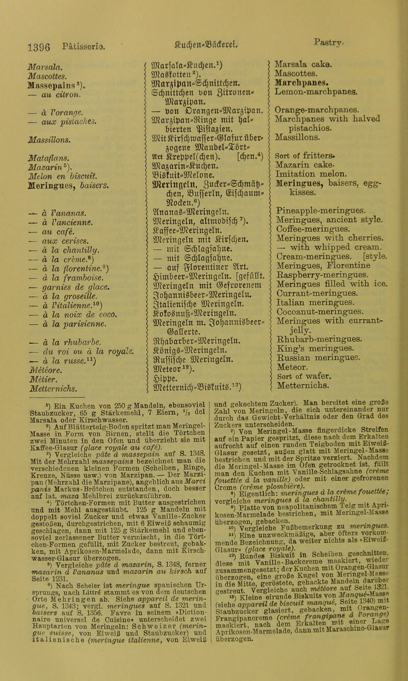 3Iarsaln. Mascottes. Massepaiiis’). — au cit/)'on. — d Voranfje. — aux pistaclies. Masstüons. Mataflans. Mazarin ®). Melon en hiscuit. BleringueSj baisers. — d Vananas. — d Vancienne. — au cafe. — aux cerises. ■— ä la Chantilly. — d la creme.^) — ä la florentine.^) — d la framboise. — garnies de glace. — ä la groseille. — d Vitalienne.^°) — ä la noix de cnco. — ä la parisienne. — ä la rhubarbe. — du roi ou ä la royale, ä la russe.^^) 31eteore. Metier. Metternichs. OTarfoIa-^uc^en.^) ajjaäfotteii “). SÖlttr3i})nu=®(I)mttci^ctt. ©c^niltd)eti bon gitroneu» iüJJorjipon. — bon 0rangen»ajiarätpan. SJJor^iponsJRinge mit f)aU hievten ißiftajien. 9)titifirf^ttiaffer=@IoiuriUjet' jogene SRanbel» jört» sirt Srebpet(^en). [d^en.*) SKo3atin=Äu^en. 83i§fuit=>50lelone. «DlcriitGCÜt, SucEer»@d)ma|= d)en, Suffevln, ©ifc^aum» gtocfen.«) 5InQna§»2JleringeIn. SReringeln, altmobifc^ ’). S?affee=9Kevingeln. SUieringeln mit ^irfdjen. — mit ©c^lagfo'^ne. — mit ©c^Iagjaljne. — auf ffflorentiner 9tvt. ^imbeer*2JleringeIn. [gefüllt. DJieringeln mit ©efrorenem 3o5anni§beer=50teringelu. Stalienifc^e SJteringeln. ^oIo§nuB=3Jtevingeln. aJteringeln m. Sot)anni§beer= ©aderte. Sft:§abarber»3deringeln. ßönig§=dReringeIn. atuffif^e ajleringetn. ajteteori®). §ipbe. ^etternic£|=a3i§tuit§.^®) Marsala caka. Mascottes. Marclipanes. Lemon-march panes. Orange-marchpanes. Marchpanes with lialved pistachios. Massülons. Sort of fritters* Mazarin cake- Imitation melon. Meringues, baisers, egg- kisses. Pineapple-meringues. Meringues, ancient style. Ooffee-meringues. Meringues witb cberries. — witb wbipped cream. Cream-meringues. [style. Meringues, Florentine ßaspberry-meringues. Meringues filled witb ice. Currant-meringues. Italian meringues. Oocoanut-meringues. Meringues witb currant- jelly- Rbubarb-meringues. King’s meringues. Bussian meringues. Meteor. Sort of wafer. Metternicbs. ’) Ein Kuchen von 250 g Mandeln, ebensoviel Staubzucker, 65 g Stärkemehl, 7 Eiern, ^/a dol Marsala oder Kirschwasser. Auf Blätterteig-Boden spritzt man Meringel- Masse in Form von Birnen, stellt die Törtchen zwei Minuten in den Ofen und überzieht sie mit Kaffee-Glasur (glace royale au cafe). “) Vergleiche päte ä massepain auf S. 1348. Mit der Mehrzahl massepains bezeichnet man die verschiedenen kleinen Formen (Scheiben, Ringe, Kreuze, Nüsse nsw.) von Marzipan. — Der Marzi- pan (Mehrzahl die Marzipane), angeblich aus Marci panis Markus-Brötchen entstanden, doch besser auf lat. maza Mehlbrei zurüokzuführen. Törtchen-Formen mit Butter ausgestriohen und mit Mehl ansgestäubt 125 g Mandeln mit doppelt soviel Zucker und etwas Vanille-Zucker gestoßen, durchgestrichen, mit 6 Eiweiß schaumig geschlagen, dann mit 125 g Stärkemehl und eben- soviel zerlassener Butter vermischt, in die Tört- chen-Formen gefüllt, mit Zucker bestreut, gebak- ken, mit Aprikosen-Marmelade, dann mit Kirsch- wasser-Glasur überzogen. ‘) Vergleiche päte d mazarin, S. 1348, ferner mazarin ä Vananas und mazarin au kirsch auf Seite 1231. “) Nach Soholor ist meringue spanischen Ur- sprungs, nach Litträ stammt es von dem deutschen Orte Mehringen ab. Siehe apparcil de merin- gue, S. 1343; vergl. meringues auf S. 1321 und baisers auf S. 1356. Favre in seinem »Diction- naire universal de Cuisine« unterscheidet zwei Hauptarten von Meringeln: Schweizer (merin- gue suisse, von Eiweiß und Staubzucker) und italienische (metingue italie^me, von Eiweiß md gekochtem Zucker). Man bereitet eine große 5ahl von Meringeln, die sich untereinander nur lurch das Gewicht-Verhältnis oder den Grad des Suchers unterscheiden. ’) Von Meringel-Masse fingerdicke Streifen luf ein Papier gespritzt, diese nach dem Erkalten lufrecht auf einen runden Teigboden mit Eiweiß- Hasur gesetzt, außen glatt mit Meringel-Masse lestrichen und mit der Spritze verziert. Nachdem iie Meringöl'Massö im Ofen getrocknet ist» füllt Ban den Kuchen mit Vanille-Schlagsahne (crerm ^ouettce d la vanille) oder mit einer gefrorenen (crime plombiere). ®) Eigentlich: meringu.es ala creme fouetUe, vergleiche meringues d la Chantilly. .... ®) Platte von neapolitanischem Teig mit Apn- iosen-Marmelade bestrichen, mit Meringel-Masse überzogen, gebacken. “) Vergleiche Fußbemerkung zu meringues. “) Eine unzweckmäßige, aber öfters TOrkom- mende Bezeichnung, da weiter nichts als »Eiweiß- Grlasur» (glace royale). „ , ‘*) Bundes Biskuit in Scheioen gMchnitten. diese mit Vanille-Backcreme mimkiert, meder zusammengesetzt; der Kuchen mit überzogen eine große Kugel von Meringel-Massi in die Mitte, geröstete, ''•estreut. Vergleiche auch mkUore auf  “) Kleine eirunde Biskuits von [siehe appareüde biscuit irMugui, Seite 1^) mit Staubzucker glasiert, Frangipancreme (crime finer La^e maskiort nach dem Erkalten mit Aprikosen-Marmelade, dann mit Maraschino-Glasur überzogen.