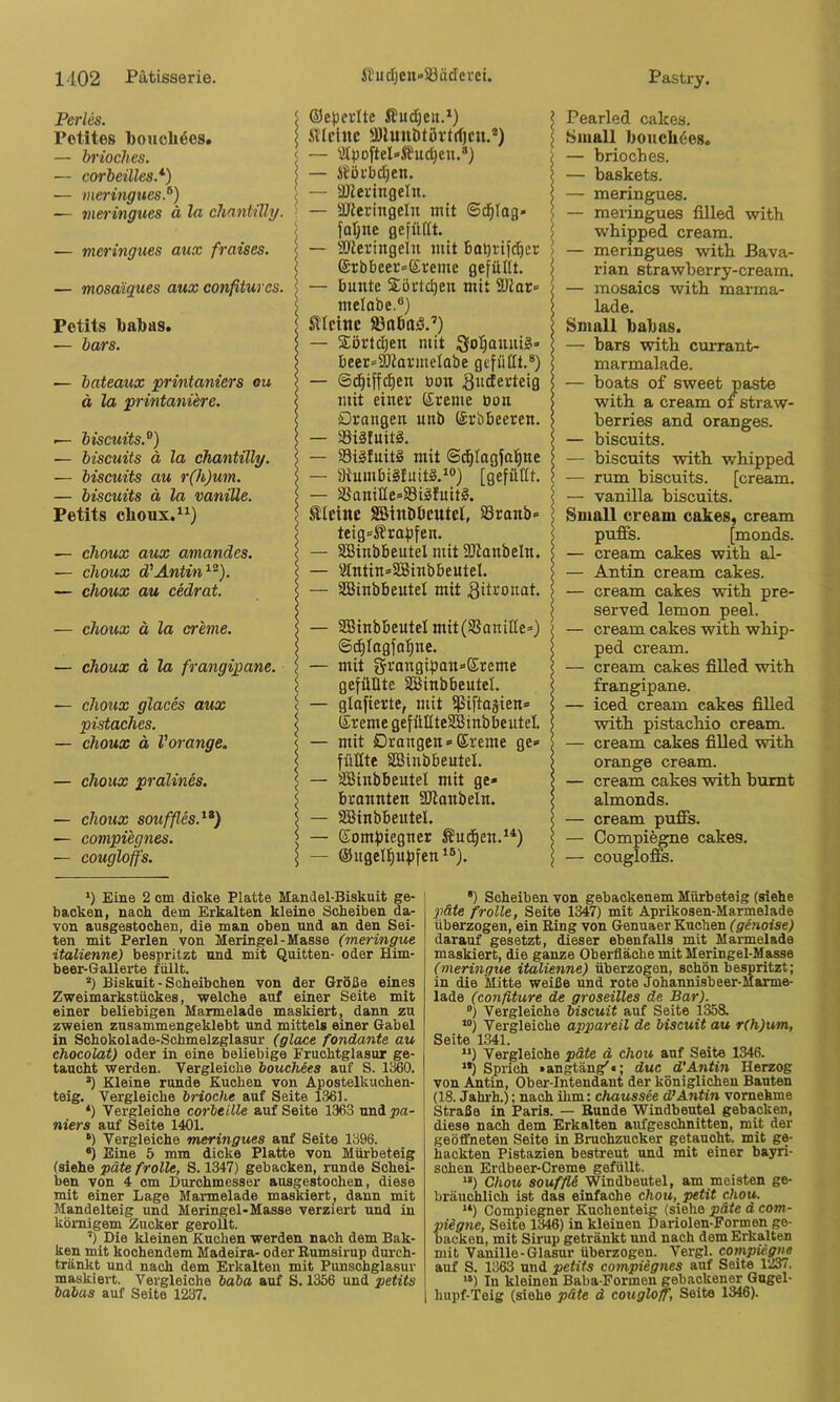 Perles. Potites bouoli^es. — brioches. — eorbeilles.* *) — meringues.^) — ineringues ä ln clinntüly. — meringues aux fraises. — mosaiques aux confitures. Petits babas. — bars. — bateaux printaniers ou ä la printanüre. — biscuits.^) — biscuits ä la chantilly. — biscuits au r(h)um. — biscuits ä la vanille. Petits cboux.^^) — clioux aux amandes. •— clioux d'Antin^). — choux au cedrat. — choux ä la creme. — choux d la frangipane. — choux glaces aux pistaches. — choux ä Vorange. — choux pralines. — choux Souffles.^*) — compiegnes. — cougloffs. Oeperlte ffudjen.*) .STicinc •Dlunbtövtrfjcu.®) — 'i[po[teI»Äud)en.®) — iJöi'bdjen. — -üZeringeln. — aJieringelu mit ©d|Tag» fal;ne gefüllt. — 3Jleringeln mit bol)rtfc^cr ©rbbeei'^Ereme gefüllt. — bunte 2iöi'td)en mit SKar» melobe.®) Sllclnc iBabaö.’) — $örtd)en mit ;gol§auui§» beer»3)tarmelabe gefüllt.®) — ©d^iffc^en üon guderteig mit einer Ereme öon Drangen unb (Srbbeeren. — 33iäfuitS. — S3i§fuit§ mit ©d^lagfal^ne — i)iumbi§luit§.^®) [gefüllt. — SSaniIIe»i8iäIuitg. Steine SEßinDbeutel, SSranb» teig=Srafjfen. — SBinbbeutel mit ÜJianbeln. — 9lntin=3Sinbbeutel. — S35inbbeutel mit 3iti'‘onat. — SBinbbeutel mit(SSaniHe=) ©^Iagfa[ine. — mit gfrangipansEreme gefüllte SBinbbeutel. — glnfierte, mit Ißiftaäien» Ereme gefültteSBinbbeutel. — mit Draugen»(£reme ge» füllte SBinbbeutel. — SBinbbeutel mit ge» brannten SOtanbeln. — SBinbbeutel. — (£omf)iegner Sud^en.^*) — ®ugel^ufifen‘®). l Pearled cakes. j Small boneb^es. i — brioches. I — baskets. I — meringues. \ — meringues filled with ; wbipped cream. ) — meringues witb Bava- I rian strawberry-cream. — mosaics witb marma- lade. Small babas. — bars with currant- marmalade. — boats of sweet paste with a cream oi straw- berries and oranges. — biscuits. — biscuits with whipped — rum biscuits. [cream. — vanilla biscuits. I Small cream cakes, cream puffs. [monds. — cream cakes with al- — Antin cream cakes. — cream cakes with pre- served lemon peel. — cream cakes with whip- ped cream. — cream cakes filled with frangipane. — iced cream cakes fiUed with pistachio cream. — cream cakes filled with orange cream. — cream cakes with bumt almonds. — cream puffs. — Oompiegne cakes. — couglofife. *) Eine 2 cm dicke Platte Mandel-Biskuit ge- backen, nach dem Erkalten kleine Scheiben da- von ausgestochen, die man oben und an den Sei- ten mit Perlen von Meringel-Masse (meringue italienne) bespritzt und mit Quitten- oder Him- beer-Gallerte füllt. “) Biskuit - Scheibchen von der Größe eines Zweimarkstückes, welche auf einer Seite mit einer beliebigen Marmelade maskiert, dann zu zweien zusammengeklebt und mittels einer Gabel in Schokolade-Schmelzglasur (glace fandante au chocolat) oder in eine beliebige Fruchtglasur ge- taucht werden. Vergleiche bouchees auf S. IßßO. ’) Kleine runde Kuchen von Apostelkuchen- teig. Vergleiche brioche auf Seite 1361. *) Vergleiche corbeille auf Seite 1363 und^ia- niers auf Seite 1401. •) Vergleiche meringues auf Seite 1396. •) Eine 5 mm dicke Platte von Mürbeteig (siehe päte frolle, S. 1347) gebacken, runde Schei- ben von 4 cm Durchmesser ausgestochen, diese mit einer Lage Marmelade maskiert, dann mit Mandelteig und Meringel-Masse verziert und in körnigem Zucker gerollt. ’) Die kleinen Kuchen werden nach dem Bak- ken mit kochendem Madeira- oder Eumsirup durch- tränkt und nach dem Erkalten mit Punschglasur maskiert. Vergleiche baba auf S. 1356 und petits babas auf Seite 1237. •) Scheiben von gebackenem Mürbeteig (siehe päte frolle, Seite 1347) mit Aprikosen-Marmelade überzogen, ein Ring von Genuaer Kuchen (genoise) darauf gesetzt, dieser ebenfalls mit Marmelade maskiert, die ganze Oberfläche mit Meringel-Masse (meringue italienne) überzogen, schön bespritzt; in die Mitte weiße und rote Johannisbeer-Marme- lade (confiture de groseilles de Bar). “) Vergleiche biseuit auf Seite 1358. “) Vergleiche appareil de biseuit au r(h)um, Seite 1341. “) Vergleiche päte ä chou auf Seite 1346. **) Sprich »angtäng'«; duc d'Antin Herzog von Antin, Ober-Intendant der königlichen Bauten (18. Jahrh.); nach ihm: Chaussee d’Antin vornehme Straße in Paris. — Bunde Windbeutel gebacken, diese nach dem Erkalten aufgeschnitten, mit der geöffneten Seite in Bruohzucker getaucht, mit ge- hackten Pistazien bestreut und mit einer bayri- schen Erdbeer-Creme gefüllt. “) Chou souffU Windbeutel, am meisten ge- bräuchlich ist das einfache chou, petit chou. “) (lompiegner Kuchenteig (siehe päte d com- piegne, Seite 1346) in kleinen Dariolen^ormen ge- backen, mit Sirup getränkt und nach dem Erkalten mit Vanille-Glasur überzogen. Vergl. compieg^ auf S. 1363 und petits compiegnes auf Seite 1237. “) In kleinen Baba-Formen gebackener Gugel- hupf-Teig (siehe päte d cougloff, Seite 1346).
