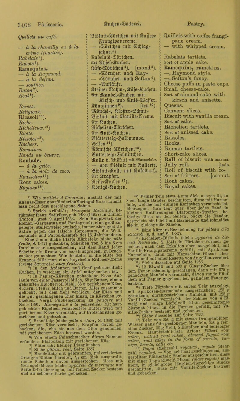 Quülets au cafS. \ — ä la Chantilly on ä la \ creme (fouettee). 5 Rabelais^). ] Robote* *). i Ramequins. < — ä la Raymonä. ! — ä la Sefton. j — Souffles. } Raton’’). I Real*). Reines. | Religieux. l Ricasoli | Riehe. 5 Richelieux.^-) 5 Riotte. Rissoles Rockers. < Romaines. Ronds au beurre. Ronlade. — ä la gelee. — ä la noix de coco. 5 Roussettes Rout cakes. Royaux^*). ; S3i§fuit»2:ört^en mit .Kaffee» ! granfltpaticremc. < — »Xürtdjen mit ©c^lag» < fotjne.*) \ ?kaüclatä»2:örtd)en. atrt 8l^)fet»S?ud)en. \ ,Släfe=2;örtd)CU*). [mond*). — »3;5rtd)en nad^ Ray- < — -Siörtd^en nac^ Sefton“). | — »Shifläufe. \ Pleitier 9ia]^m»,®äfe«S&ud)cn. | airt 9WanbeI=ßu^en mit Slirfc^» unb ^ni§=2Boffer. ? Slöniginnen®). [ten^®). ; 3Könd)§-, ÄIoftcr»Si^nit=> \ S3i§iuit mit SSaniCe=Eveme. | 3trt ßud)en. 3flid^elteu=>2:ört(^en. 9lrt SlniSsÄut^en. 33Iätterteig=>§aIbmonbc. ! Reifen < Kömijd^e Siortc^en.^®) S3utterteig=@c^nitt(^en. SHolIC b. Sisluit mit gjjatinelabe. — bon 58i§fuit mit ©aderte. S3i§fuit*5Rode mit SoIoSuuö. 9Irt Krapfen. j dteife^-Sitc^en*’). S Sönig§»Äud)en. i Quillets with coffee frangi- pane cream. — with whipped cream. Rabelais tartlets. Sort of apple cake. Ramequins, ramekius. —, Raymond style. —, Sefton’s fancy. Cheese puiFs in paste cups. SmaU cheese-cake. Sort of almond-cake with kirsch and anisette. Queens. Convent slices. Biseuit with vaniUa cream. Sort of cake. Richelieu tartlets. Sort of aniseed cake. Rissoles. Rocks. Roman tartlets. Short-cake slices. Roll of biseuit with marma- Jelly roll. [lade. RoU of biseuit with co- Sort of fritters. [coanut. Rout cakes. Royal cakes. *) Wie quillets d Vananas; anstatt der mit Ananas-EasenzparfümiertenMeringel-Masse nimmt man recht fest geschlagene Sahne. •) Sprich »räblä'«; Franpois Rabelais, be- rühmter franz. Satiriker, geh. 141i3 (1495 ?) in Chinon (Poitou), gest. 9. April 1553. Sein Hauptwerk der Boman »Gargantua und Pantagruel«, eine groß an- gelegte, stellenweise cynische, immer aber geniale Satire gegen das falsche Heroentum, die Welt- zustände und Partei-Kämpfe des 16. Jahrhunderts. — Eine 5 mm dicke Platte Mürbeteig (siehe päte frolle, S. 1347) gebacken, Scheiben von 5 bis 6 cm Durchmesser ausgestochen, auf dem Rand jeder Scheibe ein Kranz von haseluußgroßen, in Bruch- zucker ge auchten Windbeuteln; in die Mitte des Kranzes füllt man eine bayrische Erdbeer-Creme (creme bavaroise aux fraises). •) In den Ardennen und Genf gebräuchlich: Kuchen, in welchem ein Apfel mitgebacken ist. *) In Papier-Kästchen gebackene Käse-Auf- läufe von einer Tassevoll Milch, 65 g Butter, einem gehäufteil Eßlöffelvoll Mehl, 65 g geriebenem Käse, 4 Eiern, Pfeffer, Milch und Butter. Alles zusammen gekocht, mit dem Mehl verdickt, der Käse und die gut geschlagenen Eier hinzu, in Kästchen ge- backen. Vergl. Fußbemerkung zu gougere auf Seite 1391. Ramequins d la genevoise: Mit hart- gekochten Eigelben verarbeitete Butter wird mit geriebenem Käse vermischt, auf Brotschnitten ge- strichen und gebacken. *) Brandteig (siehe päte d chou, S. 1346) mit geriebenem Käse vermischt, Krapfen davon ge- backen. die, ehe sie aus dem Ofen genommen, mit geriebenem Käse bestreut werden. «) Von einem Feinschmecker dieses Namens erfunden; Blätterteig mit geriebenem Käse. Vlämisch: kleiner Pfannkuchen ®) Siehe gäteau rial, Seite 1387. “) Mandelteig mit gebrannten, pulverisierten Orangen-Blüten bereitet, V« o™ ausgerollt, runde Scheiben davon ausgestochen, diese mit Meringel-Masse (siehe appareil de meringue auf Seite 1343) überzogen, mit feinem Zucker bestreut und zu schöner Farbe gebacken. ^®) Feiner Teig etwa 4 mm dick ausgerollt, in 8 cm lange Bänder geschnitten, diese mit Marme- lade, welche mit einigen Korinthen vermischt irt, überzogen. Man legt quer über jedes Band in kleinen Entfernungen Blätterteig-Streifen, be- festigt diese an den Seiten, bäckt die Bänder, oestreicht sie leicht mit Marmelade tmd schneidet sie in gleichgroße Stücke. “) Eine kürzere Bezeichnung für gäteau d la Ricasoli (s. d. auf S. 1387). “) Richelieu-Biskuit (siehe appareil de bis- euit Richelieu, S. 1341) in Törtchen-Foimen ge- backen, nach dem Erkalten oben ausgehöhlt, mit Vanille-Frangipancreme gefüllt, mit Aprikosen- Marmelade, dann mit Maraschino-Glasur über- zogen und mit einer Rosette von Angelika verziert. “) Siehe dasselbe auf Seite 1253. “) 12 Eiweiß und 500 g Glasur-Zucker über dem Feuer schaumig geschlagen, dann nüt OT5 g gehackten Mandeln vermischt, davon runde Häuf- chen auf Papier gegeben, bei gelindem Feuer ge- backen. _ . , . “) Tiefe Törtchen mit süßem Teig ausgelegt, mit Aprikosen-Marmelade ausgestrichen; 125 g gestoßene, durchgestrichene Mandeln mit 125 g Vanille-Zucker vermischt, der Schnee von 4 Ei- weiß und einige Löffelvoll klein geschnittenes Zitronat hinzu, in die Formen gefüllt, mit Va- nUle-Zucker bestreut und gebacken. »«) Siehe dasselbe auf Seite 12^. >’) Teig von 250 g mit etwas Orangenbluten- Wasser ganz fein gestoßenen Mandeln, 250 g fern Stern Zucker, 30 g Mehl 5 Eigelben «nd bdiebigei Essenz. Hauptsächlichste Asien. Filb^t rmi. cakes, tcaZnut rout cakes, r^ cakes, rout edkes in the form of carrots, tur tato royale (Mehr- zahl roucUes). — Von achtmal gesclüagenem, aus- cerolltem Blätterteig Bänder ausgesclmitten, diese mit einer Lage Eiweiß-Glasur (glace royafej mas- Sert T»iW0ße länglich-viereckige gesdmUten, d^iese mit Vanille-Zucker bestreut üud gebacken.