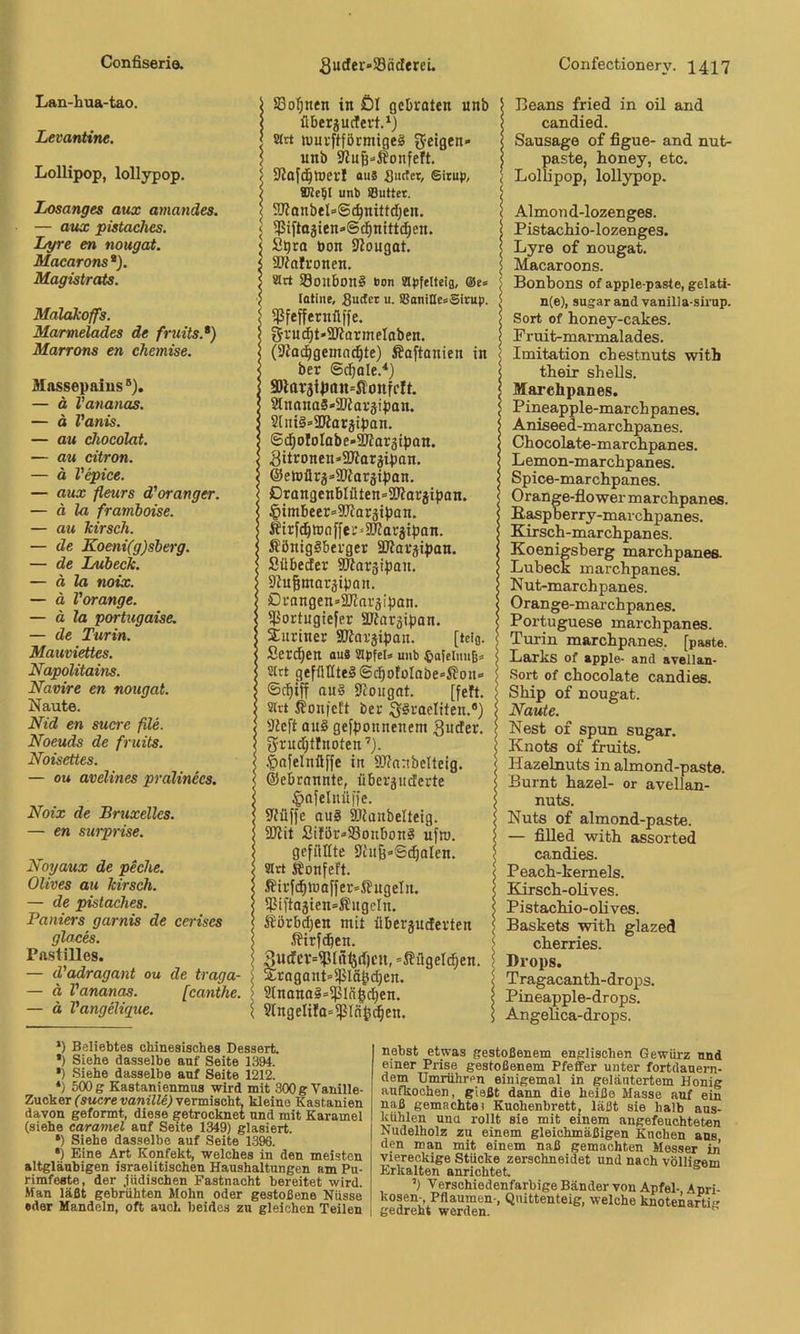 Lan-hua-tao. Levantine. Lollipop, lollypop. Losanges aux amandes. — aiix pistaches. Lyre en nougat. Macarons*). Magistrats. Malakoffs. Marmelades de fruits.*) Marrons en chemise. Massepaius — ä Vananas. — ä Vanis. — au ckocolat. — au citron. — o Vepice. — aux fleurs d'oranger. — ä la framboise. — au kirsch. — de Koeni(g)sberg. — de Lübeck. — ä la noix. — ä Vorange. — ä la portugaise. — de Turin. Mauviettes. Napolitains. Navire en nougat. Naute. Nid en suere file. Noeuds de fruits. Noisettes. — OM avelines pralinecs. Noix de Bruxelles. — en surprise. Noyaux de piche. Olives au kirsch. — de pistaches. Paniers garnis de cerises glaces. Pastilles. — d'adragant ou de traga — ä Vananas. [canthe — ä Vangelique. 1 S3oI;nfn in öl gebraten unb I überjuclert.*) I sirt n)urftförmige§ ^feigen* ] unb 9lu§»ifonfeft. I Sßaf(^tt)erf «us Sutfet, Sirup, I unt) iButter. I SJlanbel-Sc^nittdjen. ‘ 5Piftojien»Scl^nitt(^en. iS^ra öon S^ougat. Sfalronen. Slrt S8onbon§ ron apfelteia, ®e« lotine, gucter u. SBoniHesSirup. j 5ßfeffernflffe. I gi-'W^t'SD'lormelaben. < (Slocbgemnd^te) Äaftanien in < ber ©cbole.'*) ; 9tnanaS*3Jiaräiban. ; 2lui§»aJlorjipan. iSd^ofoIabe-SHargipan. ,Bttronen*2Äaräipan. ©etnürj’Slarjipon. örangenbIüten=3Korjiban. §imbeer=9Koräiban. Äirf^rtJoffer-SKacjiban. ÄöntgSberger äJlorjipan. Sübeefer SKarsipan. ölngmargiban. örangen=a)lnräipan. 5ßortngiefer aWargipan. Muriner SKargipan. [tci(j. Ser(^en ou» apfeU unb ©afelmtß» Sirt gefülltes ©c^oti)Iobe»ifon» ©c^iff aus aiougot. [feft. Slrt Äonfeft ber ,gSraeIiten.*) aicft ans gefponnenem 3uder. grud^tlnoten’). §nfelnüffe in 3J?nnbeIteig. ©ebronnte, überguderte §afeluü|fe. 9iüffe ouS iOianbelteig. 5Dlit Silör»93onbonS ufw. gefilltte Üht^-Sdjalen. art Äonfeft. ßirfd§n)affer»ßugeln. 5JMftaäien»®itgcIn. itörb^en mit überjuderten .ffirfi^en. Sudcv=?Uiil5d)t’U, »ffügeld^en. Sragant^ißlä^i^en. 2InanaS»ißIn|c|en. ^ 91ngelifa=ißln^^en. IBeans fried in oil and candied. Sausago of figue- and nut- paste, honey, etc. < Lollipop, lollypop. IAlmond-lozenges. PistacMo- lozenges. Lyre of nougat. \ Macaroons. S Bonbons of apple-paste, gelati- J n(e), sugar and vanilla-sirnp. I Sort of honey-cakes. ! Pruit-marmalades. Imitation chestnuts with \ tbeir Shells. 5 Maretapanes. 5 Pineapple-marchpanes. > Aniseed-marebpanes. I Chocolate-marcbpanes. I Lemon-marchpanes. < Spice-marchpanes. I Orange-flowermarchpanes. 5 E^pberry-marebpanes. I Kirseb-marebpanes. i Koenigsberg marebpanea > Lübeck inarcbpanes. I Nut-marebpanes. I Orange-marebpanes. ( Portuguese marebpanes. Turin marebpanes. [paste. > Larks of apple- and avellan- Sort of cbocolate candies. j Sbip of nougat. I Naute. I Nest of spun sugar. I Knots of fruits. Hazelnuts in almond-paste. I Burnt bazel- or avellan- $ nuts. > Nuts of almond-paste. I — filled witb assorted I candies. IPeacb-kemels. Kirseb-olives. Pistaebio-obves. Baskets witb glazed ' cberries. ; Drops. I Tragacantb-drops. I Pineapple-drops. 5 AngeUca-drops. *) Beliebtes chinesisches Dessert. *) Siehe dasselbe auf Seite 1394. •) Siehe dasselbe anf Seite 1212. *) 500 g Kastanienmns wird mit 300 g Vanille- Zucker CsMcremniff^; vermischt kleine Kastanien davon geformt, diese getrocknet und mit Karamel (siehe caramel anf Seite 1349) glasiert. *) Siehe dasselbe auf Seite 1396. •) Eine Art Konfekt, welches in den meisten altgläubigen israelitischen Haushaltungen am Pu- rimfeste, der .Indischen Fastnacht bereitet wird. Man läßt gebrühten Mohn oder gestoßene Nüsse «der Mandeln, oft auch beides zu gleichen Teilen nebst etwas gestoßenem englischen Gewürz und einer Prise gestoßenem Pfeffer unter fortdauem- dem Umrühren einigemal in geläutertem Honig anfkoohen, gießt dann die heiße Masse auf ein naß gemachte! Kuchenbrett, läßt sie halb ans- kühlen una rollt sie mit einem augefeuohteten Nudelholz zu einem gleichmäßigen Kuchen ans den man mit einem naß gemachten Messer in viereckige Stücke zerschneidet und nach völligem Erkalten anrichtet. ’) Verschiedenfarbige Bänder von Apfel- Apri- kosen-, Pflaumen-, Quittenteig, welche knotenarti« gedreht worden.