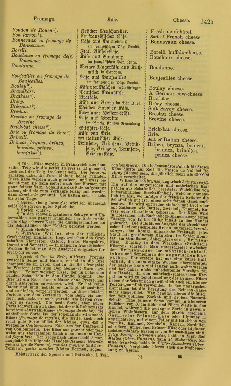 Bondon de Bouen^). Bon larron*), Bonnevaux ou fromage de Bonnevaux, BoreUi. Bouchoux ou fromage de(s) Bouchoux. Boudanne. Boujeaüles ou fromage de Boujeailles. Boulay^). Brandkäse. Bratkäse*). Brery. Bresegaut^). Breslau. Brevine ou fromage de Brevine. Brick-hat cheese^). Brie ou fromage de Brie’’). Brinsüi. Brinzai, hrynza, brinza, brindza, prinza, brin(d)sa ®). I 9?euf(^ateIIer. i strt fran^öftfd^er ffiäfe. : Äafe au5 Sonnebouf im ftanj0|i[d)en 5D6p. SouBS. Star. S3üffel-ßäfe. Ä5fe ouS S8ou(^oue im ftonjafifd^en 3!ura. SBetger SDlagerfäfe ou§ mitd^ in SaSo^en. itaye ouS SSoujeailleS im fronäöftftBen ffiöj). ®ouB8. Ääfe ÜOtl Sollen in SotBringen. ®culfd}er SSranblöfe. S3ratföfe. ßSfe ou§ SBrert) im Söf. gura. SBeid^er ©obotier Ääfe. Sre^raucr ®effert=ffäfe. SJöfe ou8 Sretiine im ((Bmcii. Ranton SteucnBurg Säfe öon SBrie. Mrt italienifdber ®äfe. iBrtnfen», Srimfen», 93rtnb- fen«, örtnäen», 5Pnmfen-, S3riefen=ßafe. Fresli neufchätel. Sort of French cheese. Bonnevaux cheese. Borelli buffalo-cheese. Bouchoux cheese. Boudanne. Boujeaüles cheese. Boulay cheese. A German cow-cheese. Bratkäse. Bröry cheese. Soft Savoy cheese. Breslau cheese. Brevine cheese. Brick-hat cheese. Brie. Sort of Italien cheese. Brinza, hrynza, brinzai, brindza, hrin(d)sa, prinza cheese. *) Diese Käse werden in Frankreich aus dem- selben Teig wie die petits sutsses (s. d.) gemacht, doch soll der Teig trockener sein. Die bondons erhalten dabei die Form kleiner, hoher Cylinder. Diese Käse werden auch gesalzen, und zwar be- streut man sie dann sofort nach dem Formen mit ganz feinem Salz. Sobald sie das Salz aufgesaugt haben, sind sie zum Verkaufe fertig und werden dann demi-aela genannt. Sie halten sich so acht Dis zehn Tage. *) Sprich »bong larong'«; wörtlich übersetzt heißt hon larron guter Spitzbube. *) Sprich »bttlä'c. *) In den Schweiz. Kantonen Schwyz und Un- terwalden aus ganzer Kuhmilch bereitete runde, 5 bis 8 kg schwere Käse, die durchgeschnitten an der Schnittfläche über Kohlen geröstet werden. ‘) Sprich »bres’go'«. •) Wiltshire (Wilts), eine der südlichen Grafschaften Englands, lie^ zwischen den Graf- schaften Gloucester, Oxford, Berks, Hampshire, Dorset und Somerset. — In manchen französischen Werken findet man den Ausdruck briqueton für brick-bat cheese. ’) Sprich »brl€; la Brie, altfranz. Provinz zwischen Seine und Marne, zerfiel in die Brie ohaMenoise im Osten und in die Brie fran^aise im Westen; jetzt zum Döp. Seine-et-Marne ge- hörig. — Feiner weicher Käse, der in hölzernen runden Schachteln in den Handel kommt. Der Brie ist ein Käse, dessen Masse ohne Presse, nur durch Abtropfen entwässert wird. Er hat keine Dauer und muß, sobald er anfängt einzusinken und zu fließen, verzehrt werden. In dieser letzten Periode vor dem Verfaulen, vom Sept. bis zum Nov., schmeckt er auch gerade am besten (fro~ mage de saison). Die beste Sorte, aber außer Paris schwerlich zu haben, ist der mit Rahmzusatz bereitete »Auswahl-Käse« (fromage de choix), die nächstbeste Sorte ist der sogenannte »Grummet- Käse« (fromage de regain), die dritte, auch noch recht gute Sorte bildet der kleine, etwa 450 g wiegende Coulommiers-Küno aus der Umgegend von Coulommiers. Die Käse aus ganzer oder teil- weise ans abgerahmter Milch nennt man im Han- del faqon brie. Der Größe nach unterscheidet man hauptsächlich folgende Handels-Namen: Brands moules (große Formen), moules moyens (mittlere Formen), petits moules (kleine Formen, sogen. Meisterwerk der Speisen und Getränke, I. Teil. coulommters). Die bedeutendste Fabrik für diesen Käse durfte zur Zeit die Maison de Val bei RC- vigny (Meuse) sein, die jährlich mehr als 40000 hl Milch verarbeitet. TT.-.. ungarisch ön'nzaiYsaif). üiin auf den ungarischen und mährischen pathen aus Schafmilch bereiteter Weichkäse von butterahnlicher Beschaffenheit, welcher nament- der frischen Kräuter die ^2?-* 8®kr feinen Geschmack besitzt. Er wird entweder einfach mit Brot oder mit Znthaten wie Butter, Zwiebel, Kümmel. Ka- yiar oder Olsardinen genossen. Der Käse wird m hölzernen, mit Buchenholz-Spänen ausgelegten 12 bis 15 kg Inhalt in den Handel gebi acht. Die Jubiläums-Ausgabe des Brockhaus’ sehen Lexikons schreibt: Bri es, ungarisch breznö- öftnya, ehm. kdnigl. ungarische Freistadt, jetzt padt mit geordnetem Magistrat im Sohler Komi- Ut, am Granflusse, daher Briesen-, Brinsen- Werkchen »Praktische Käserei« schreibt: Man unterscheidet zwischen dem Brinsen-Käse der mährisch-schlesi- schen und demjenigen der ungarischen Kar- erstere hat nur eine kurze Halt- barkeit, die kaum einige Wochen überschreitet- iins langer aufbewahrt werden und hat daher nicht unbedeutende Vorzüge für den Handel In den mährisch-schlesischen Kar- Herstellung des Brinsen-Käses neben der Schafmilch gewöhnlich auch ein kleiner ungarischen Karpathen i^ die Bereitung des Brinsen-Käses mehr ausgebildet. Man benutzt hierzu die Milch der dort üblichen Zaokel- und groben Bastard- wanüit®' Eine feinere Sorte kommt in kleineren F^aßohen von 30 cm Hohe und 25 cm Weite in den Handel, wa,hrend die geringere Sorte in gewöhn- lichen Weinfässern auf dem Markt erscheint Garnierter Brinsen-Käse oder Liptauer = angerichteter, auf einem Teller mit Häufchen von Paprika, Kümmel, Zwiebeln, Kapern, Sardellen oder dergl umgebener Brinsen-Käse oder Liptauer Leistungsfähige Erzeuger von Brinsen-Käse sind- Sa- (4) 90