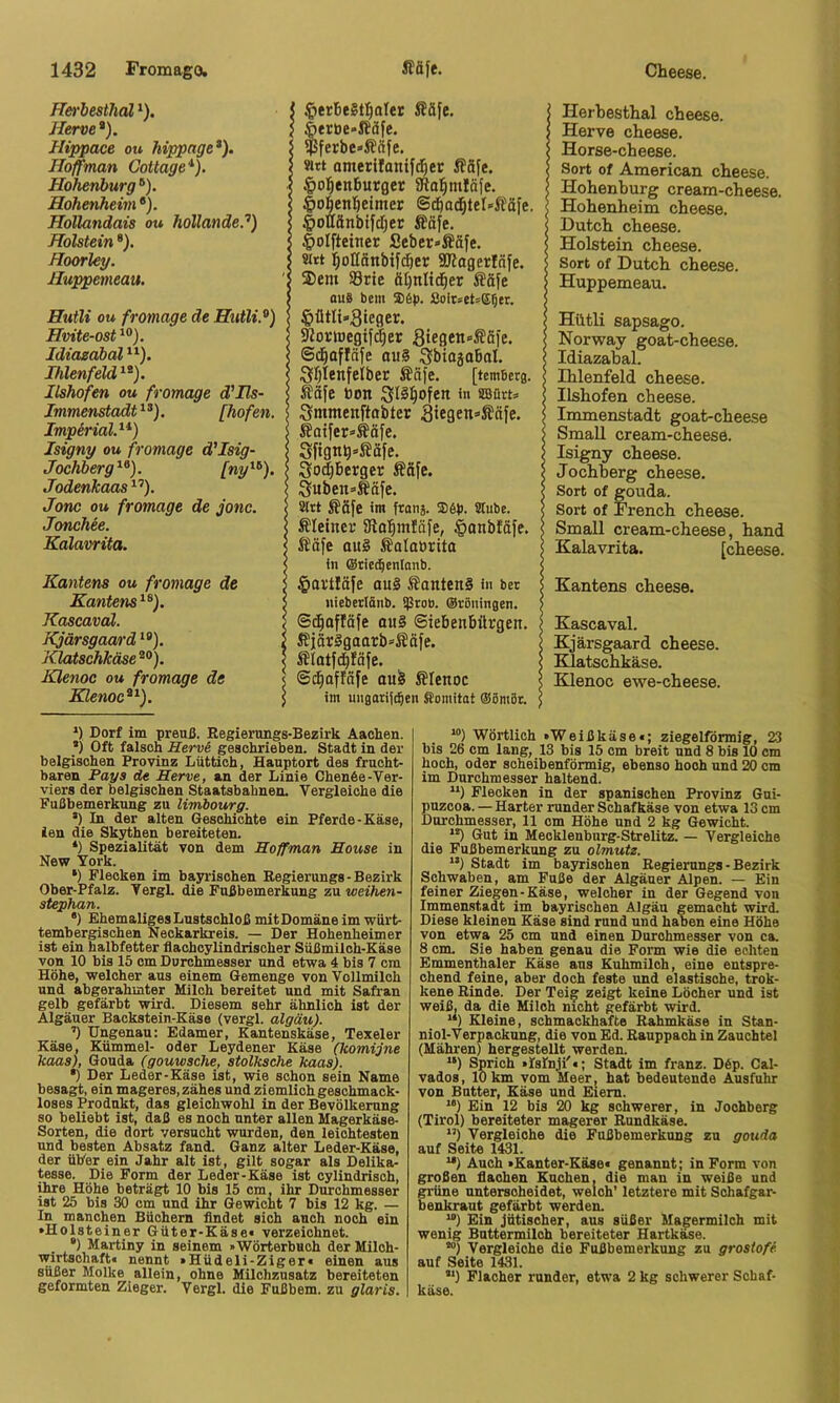 ffei-besthal * *). Herve*). Hippace ou hippage*). Hoffman Cottage*). Hohenburg ®). Hohenheim •). Hollandais ou hollande.'’) Holstein ®). Hoorley. Huppemeau. Hutli ou fromage de Hutli.^) Hvite-ost *®). Idiasäbal Ihlenfeld*^). Ilshofen ou fromage d'Ils- Immenstadt*^). [hofen. Imperial.**) Isigny ou fromage d'Isig- Jochberg*'*). [ny*^). Jodenkaas *’’). Jone ou fromage de jonc. Jonchee. Kalavrita. Kantens ou fromage de Kantens *^). Kascaval. Kjärsgaard **). Klatschkäse^^). Klenoc ou fromage de Klenoc^*). §erbe§tfialer Ääfe. 6eröe*iJäfe. $ferbe«ß(ife. «tt omerllantfd^er ffäfe. $o!^enburger aftal^ntläfe. §ol^ent)eimer @d)od&tet*Säfe. §oHänbifd)er Ääfe. |)oIfteiner Seber»Äafe, sitt ]^oHänbif(|er 3JiagerIöfe. $em S3rie ät)nlid^er Ääfe aus bem ®6p. 8oir»et=®5er. §ütIi«Sieger. 9Zor»Degif^er Stegen»S!öie. ©(^afläfe OM§ Qfbiojabal. Sr^tenfeiber Ääfe. [temBerg. ffäfe toon :gl§:^ofen in 8Bürt= Sitimenftabter äie9en=>Äöfe. ^oifer»^äfe. Sfigti^=-gäfe. 3od)Berger Ääfe. Suben^Säfe. Slrt Safe im franj, ®6p. Stube. Sleiner SRol^inJäfe, §onbfäfe. Säfe au§ Salatirita in ©riccBeuIanb. §artläfe au§ Santens in ber uiebecl&nb. $rob. ©cBuingen. ©j^afföfe ouS ©iebenbürgen. SjörSgaarb*Säfe. Slatfd^fäfe. ©(^affäfe au^ Sfenoc im uiiBatiid^en Stomitat ®6mBr. Herbesthal cheese. Herve cheese. Horse-cheese. Sort of American cheese. Hohenburg cream-cheese. Hohenheim cheese. Dutch cheese. Holstein cheese. Sort of Dutch cheese. Huppemeau. Hütli sapsago. Norway goat-cheese. Idiazabal. Hilenfeld cheese. Ilshofen cheese. Immenstadt goat-cheese Small cream-cheesö. Isigny cheese. Jochberg cheese. Sort of gouda. Sort of French cheese. Small cream-cheese, hand Kalavrita. [cheese. Kantens cheese. Kascaval. Kjärsgaard cheese. Klatschkäse. Klenoc ewe-cheese. *) Dorf im preuß. Regierungs-Bezirk Aachen. *) Oft falsch Herve geschrieben. Stadt in der belgischen Provinz Lüttich, Hauptort des frucht- baren Pays de Herve, an der Linie Chen6e-Ver- viers der belgischen Staatsbahnen. Vergleiche die Fußbemerkung zu limiourg. ’) In der alten Geschichte ein Pferde-Käse, ien die Skj^hen bereiteten. *) Spezialität von dem Hoffman House in New York. *) Flecken im bayrischen Regierungs-Bezirk Ober-Pfalz. VergL die Fußbemerkung zu weihen- stephan. •) Ehemaliges Lustschloß mitDomäne im würt- tembergischen Neckarkreis. — Der Hohenheimer ist ein halbfetter flachoylindrischer Süßmiloh-Käse von 10 bis 15 cm Durchmesser und etwa 4 bis 7 cm Höhe, welcher aus einem Gemenge von Vollmilch und abgerahmter Milch bereitet und mit Safran gelb gefärbt wird. Diesem sehr ähnlich ist der Algäuer Backstein-Käse (vergl. algäu). ’) Ungenau: Edamer, Kantenskäse, Texeier Käse, Kümmel- oder Leydener Käse (komijne kaas), Gouda (gouwsche, stolksche kaas). *) Der Leder-Käse ist, wie schon sein Name besagt, ein mageres, zähes und ziemlich geschmack- loses Produkt, das gleichwohl in der Bevölkerung so beliebt ist, daß es noch unter allen Magerkäse- Sorten, die dort versucht wurden, den leichtesten und besten Absatz fand. Ganz alter Leder-Käse, der üher ein Jahr alt ist, gilt sogar als Delika- tesse. Die Form der Leder-Käse ist cylindrisch, ihre Höhe beträgt 10 bis 15 cm, ihr Durchmesser ist 25 bis 30 cm und ihr Gewicht 7 bis 12 kg. — In manchen Büchern flndet sich auch noch ein •Holsteiner Güter-Käse« verzeichnet. ®) Martiny in seinem »Wörterbuch der Milch- wirtschaft« nennt »Hüdeli-Ziger« einen aus süßer Molke allein, ohne Milchzusatz bereiteten geformten Zieger. Vergl. die Fußbem. zu glaris. “) Wörtlich »Weißkäse«; ziegelfdrmig, 23 bis 26 cm lang, 13 bis 15 cm breit und 8 bis 10 cm hoch, oder scheibenförmig, ebenso hoch und 20 cm im Durchmesser haltend. Flecken in der spanischen Provinz Gui- puzcoa. — Harter runder Schafkäse von etwa 13 cm Durchmesser, 11 cm Höhe und 2 kg Gewicht. **) Gut in Mecklenburg-StreUtz. — Vergleiche die Fußbemerkung zu olmutz. Stadt im bayrischen Regierungs-Bezirk Schwaben, am Fuße der Algäuer Alpen. — Ein feiner Ziegen-Käse, welcher in der Gegend von Immenstadt im bayrischen Algäu gemacht wird. Diese kleinen Käse sind rund und haben eine Höbe von etwa 25 cm und einen Durchmesser von ca. 8 cm. Sie haben genau die Form wie die echten Emmenthaler Käse aus Kuhmilch, eine entspre- chend feine, aber doch feste und elastische, trok- kene Rinde. Der Tei^ zeigt keine Löcher und ist weiß, da die Miloh nicht gefärbt wird. “) Kleine, schmackhafte Rahmkäse in Stan- niol-Verpackung, die von Ed. Rauppaoh in Zauchtel (Mähren) hergestellt werden. “) Sprich »Islnji'«; Stadt im franz. D6p. Cal- vados, 10 km vom Meer, hat bedeutende Ausfuhr von Butter, Käse und Eiern. “) Bin 12 bis 20 kg schwerer, in Joohberg (Tirol) bereiteter magerer Rundkäse. *’) Vergleiche die Fußbemerkung zu gouda auf Seite 1431. **) Auch »Kanter-Käse« genannt; in Form von großen flachen Kuchen, die man in weiße und grüne unterscheidet, welch’ letztere mit Sohafgar- benkraut gefärbt werden. ^) Ein Jütischer, aus süßer Magermilch mit wenig Buttermilch bereiteter Hartkäse. “) Vergleiche die Fußbemerkung zu grostofe auf Seite 1431. ) Flacher runder, etwa 2 kg schwerer Schaf- käse.