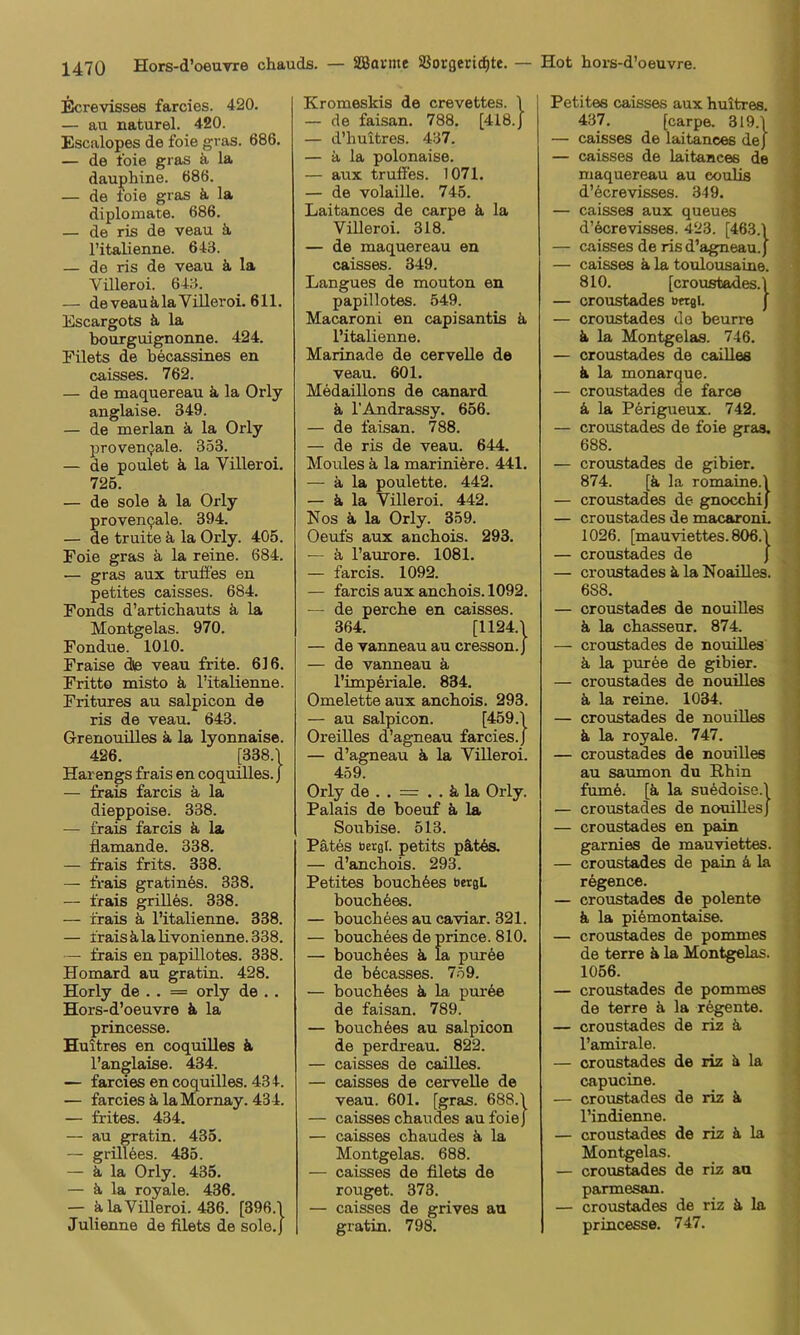 iScrevisses farcies. 420. — au naturel. 420. Escalopes de foie gras. 686. — de foie gras ä la daui>liine. 686. — de foie gras ä, la diploniate. 686. — de ris de veau ä, l’italienne. 643. — de ris de veau k la Villeroi. 643. — de veau ä la Viller oi. 611. Escargots & la bourguignonne. 424. rüets de becassines en (jaisses. 762. — de maquereau ä la Orly anglaise. 349. — de merlan. ä, la Orly proveu(jale. 353. — de poulet ä la Villeroi. 725. — de Sole k la Orly provenqale. 394. — de truite ä. la Orly. 405. Foie gras ä la reine. 684. — gras aux trufies en petites caisses. 684. Fonds d’articbauts k la Montgelas. 970. Fondue. 1010. Fraise d© veau frite. 616. Fritto misto k l’italienne. Fritures au salpicon de ris de veau. 643. Grenouilles ä. la lyonnaise. 426. [338.‘l Harengs frais en coquiUes. J — frais farcis k la dieppoise. 338. — frais farcis ä, la flamande. 338. — frais frits. 338. — frais gratines. 338. — frais grilles. 338. — frais ä. l’italienne. 338. — fraisälalivonienne.338. — frais en papillotes. 338. Homard au gratin. 428. Horly de . . = orly de .. Hors-d’oeuvre ä la princesse. Huitres en coquiUes k l’anglaise. 434. — farcies en coquiUes. 434. — farcies ä. laMornay. 434. — frites. 434. — au gratin. 435. — grillöes. 435. — ä, la Orly. 435. — ä, la royale. 436. — klaViUeroi. 436. [396.1 Julienne de filets de sole.J Kromeskis de crevettes. 1 — de faisan. 788. [4I8.J — d’huttres. 437. — ä la polonaise. — aux trufies. 1071. — de volaiUe. 745. Laitances de carpe k la Vüleroi. 318. — de maquereau en caisses. 349. Langues de mouton en papillotes. 549. Macaroni en capisantis k l’italienne. Marinade de cerveUe de veau. 601. MedaiUons de canard ä, l’Andrassy. 656. — de faisan. 788. — de ris de veau. 644. Moules k la mariniere. 441. — ä la poulette. 442. — k la Villeroi. 442. Nos k la Orly. 359. Oeufs aux ancbois. 293. — k l’aurore. 1081. — farcis. 1092. — farcis aux ancbois. 1092. — de percbe en caisses. 364. [1124.1 — de vanneauaucresson.J — de vanneau k l’imperiale. 834. Omelette aux ancbois. 293. — au salpicon. [459.1 Oreüles d’agneau farcies.) — d’agneau k la Vüleroi. 459. Orly de . . = . . k la Orly. Palais de boeuf k la Soubise. 513. Pätes öergl. petits pätös. — d’ancbois. 293. Petites boucb6es öergL boucb6es. — boucbees au caviar. 321. — boucbees de prince. 810. — boucb6es k la pur6e de b6casses. 7.59. — boucbkes k la pur6e de faisan. 789. — boucbfees au salpicon de perdreau. 822. — caisses de caüles. — caisses de cerveUe de veau. 601. [gras. 688.1 — caisses cbaudes au foie) — caisses cbaudes k la Montgelas. 688. — caisses de filets de rouget. 373. — caisses de grives au gratin. 798. Petites caisses aux buitres. 437. [carpe. 319.1 — caisses de laitances de) — caisses de laitances de maquereau au eoulis d’6crevisses. 349. — caisses aux queues d’kcrevisses. 423. [463.1 — caisses de ris d’agneau.) — caisses k la toulousaine. 810. [croustades.1 — croustades »«gl. ) — croustades de beurre k la Montgelas. 746. — croustades de caüles k la monarque. — croustades de farce k la Pörigueux. 742. — croustades de foie gras. 688. — croustades de gibier. 874. [k la romaine.1 — croustades de gnoccbij — croustades de macaronL 1026. [mauviettes. 806.1 — croustades de j — croiJstades k la Noailles. 688. — croustades de nouiUes k la cbasseur. 874. — croustades de nouüles k la puree de gibier. — croustades de nouüles k la reine. 1034. — croustades de nouiUes k la royale. 747. — croustades de nouiUes au saumon du Rbin fum6. [k la su6doise.1 — croustades de nouiUes) — croustades en pain garnies de mauviettes. — croustades de pain k la regence. — croustades de polente k la pikmontaise. — croustades de pommes de terre k la Montgelas. 1056. — croustades de pommes de terre k la regente. — croustades de riz k l’amirale. — croustades de riz k la capucine. — croustades de riz k l’indienne. — croustades de riz k la Montgelas. — croustades de riz an parmesan. — croustades de riz k la princesse. 747.