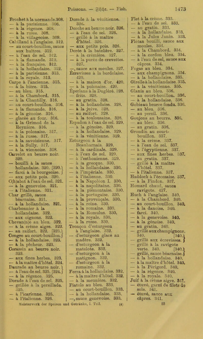 Brochet k la normande.308. — ä la parisienne. n08. — ä, la regence. 308. — ä la russe. 308. — ä la villageoise. 309. CabiUaud ä l’anglaise. 312. — au court-bouillon, sauce aux huitres. 312. — ä l’eau de seL 312. — ä la flamande. 312. — ä la fran9aise. 312. — ä la hoUandaise. 312. — ä la parisienne. 313. — ä la royale. 313. Carpe ä, l’ancienne. 315. — ä la biöre. 315. — au bleu. 315. — ä la Cbambord. 315. — ä la Chantilly. 316. — au court-bouillon. 316. — ä, la flamande. 316. — ä la genoise. 316. — glac6e au four. 316. — ä, la Grimod de la Eeyniere. 316. — ä la polonaise. 317. — ä la russe. 317. — k la savoisienne. 317. — ä la Sully. 317. — ä la viennoise. 318. Oarrelet an beurre noir. 320. — bouilli k la sauce bollandaise. 320. [320.\ — farci k la bourgeoise. J — aux petits pois. 320. C(h)abot k l’eau de sei. 321. — k la genevoise. 321. — k ritaUenne. 321. Cbar grill6, sauce bearnaise. 321. — k la bollandaise. 321. Charbonnier k la bollandaise. 322. — aux oignons. 322. Cbevan(n)e au bleu. 322. — k la crkme aigre. 322. — au raifort. 322. [323.1 Congre au court-bouillon. J — k la bollandaise. 323. — k la pScbeur. 323. Coras.sin au beurre noir. 323. — aux fines berbes. 323. — k la maitre d’botel. 324. Daurade au beurre noir. 1 k l’eau de sei. 325. [324. J — k la regence. 325. Dorade k l’eau de sei. 325. — grill6e k la persillade. 325. — k l’icarienne. 325. — k l’italienne. 326. Meisterwerk der Speisen u Dorade k la v6nitienne. 326. Dorcbe au beurre noir. 326. — k l’eau de sei. 326. — grille k la maitre d’botel. 326. — aux petits pois. 326. Dor6e k la bateiikre. 327. — k la cr6miere. 327. — a la pur6e de crerettes. 327. —, sauce aux moules. 327. Ecrevisses k la bordelaise. 420. — k la maison d’or. 420. k la polonaise. 420. Eperlans k la Dugler6. 328. — frits. 328. — au gratin. 328. — k la bollandaise. 328. — k la juive. 328. — au raifort. 328. — k la toulousaine. 328. Espadon k l’eau de sei. 329. — k la genoise. 329. — k la bollandaise. 329. — k la venitienne. 329. Esturgeon k la Beaubarnais. 329. — k la cardinale. 329. — k l’eau de sei. 329. — k l’estbonienne. 329. — k la grecque. 330. — k la bollandaise. 330. — k l’impöriale. 330. — k l’italienne. 330. — k la Napoleon I. 330. — k la napolitaine. 330. — k la pilmontaise. 330. — k la portugaise. 330. — k la proven9ale. 330. — k la reine. 330. — k la romaine. 330. — k la Romulus. 330. — k la royale. 330. — k la russe. 330. Troncon d’esturgeon k l’anglaise. 332. — d’esturgeon glace au madkre. 332. — d’esturgeon k la matelote. 332. — d’esturgeon k la matignon. 332. — d’esturgeon k la romaine. 332. Ferra k la bollandaise. 332. — k la maitre d’botel. 332. — k la meunikre. 332. Fiatoie au bleu. 333. — au court-bouülon. 333. — k la bollandaise. 333. —, sauce genevoise. 333. l Getränke, I. Teil. (4) riet k la crkme. 333. — k l’eau de sei. 333. — au gratin. 333. — k la bollandaise. 333. — k la Jules Janin. 333. Fletan bouilli, sauce aux moules. 334. — k la Cbambord. 334. — k la cordon bleu. 334. — k l’eau de sei, sauce aux cäpres. 334. Fogas au bleu. 334. — aux Champignons. 334. — k la bollandaise. 335. Girellekla bollandaise. 335. — k la vknitienne. 335. Glanis au bleu. 336. — au court-bouillon. 336. — k la bollandaise. 336. Gobieau beurre fondu. 336. — au bleu. 336. — au persil. 336. Goujons au beurre. 336. — au bleu. 336. — au gratin. 336. Grondin au court- bouülon. 337. — k la crkme. 337. — k l’eau de sei. 337. — k l’kgyptieime. 337. — aux fines berbes. 337. — au gratin. 337. — grille k la maitre d’botel. 337. — k l’italienne. 337. Haddock k l’kcossaise. 337. — k la Finden. 337. Homard ebaud, sauce ravigote. 427. Hueb k l’anglaise. 340. — k la Cbambord. 340. — au court-bouillon. 340. — k la danoise. 340. — farci. 340. — k la genevoise. 340. — k la gknoise. 340. — au gratin. 340. — grillkauxcbampignons, 340. [340.1 — grillk aux ecrevisses. ) — grüle k la ravigote verte. 340. [340.1 — grille, sauce bkarnaise. | — k la boUandaise. 340. — k la maitre d’bötel. 340. — k la Pkrigord. 340. — k la rkgence. 340. — k la royale. 340. Juif k la creme aigre. 341. — ktuve, garni de filets ds sole. 341. — ktuvk, sauce aus cäpres. 341. 93