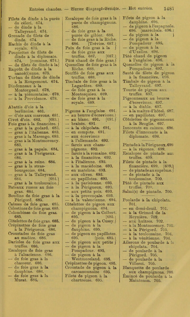 Filets de dinde ä la pur6e de c61eri. 674. — de dinde k la Talleyrand. 674. Grenade de filets de dinde. 674. Hachis de dinde k la royale. 675. Poupiettes de filets de dinde k la diplomate. 674. [romaine. 674.\ — de filets de dinde k laj Ragoöt de dinde k la nanc6(i)enne. 675. Turban de filets de dinde k la Rougemont. 674. Dindonneau k la Montorgueil. 678. — k la piemontaise. 678. — k la Providence. 678. Abattis d’oie k la berlinoise. 681. — d’oie aux marrons. 681. Civet d’oie. 682. [683.\ Foie gras k la financiöre. J — gras k la godard. 683. — gras k l’italienne. 683. — gras k la Marengo. 683. — gras k la Montmorency. 683. — gras k la papale. 684. — gras k la Perigueux. 684. — gras k la reine. 684. — gras k la stras- bourgeoise. 684. — gras k la Talleyrand. 684. [684.') — gras k la toulousaine.J Bateaux russes au foie gras. 684. Boudins de foie gras k la Perigord. 685. Caisses de foie gras. 685. Celestines de foie gras. 685. Colombines de foie gras. 685. Cotelettes de foie gras. 685. Crepinettes de foie gras k la Perigueux. 686. Croustades de foie gras au madkre. 686. Darioles de foie gras aux truffes. 686. Escalopes de foie gras k l’alsacienne. 686. — de foie gras k la cliasseur. 686. — de foie gras k la dauphine. 686. — de foie gras k la Murat. 686. Escalopes de foie gras k la puree de Champignons. 686. — de foie gras k la pur5e de gibier. 686. — de foie gras k la Riehe. 686. [Tr6vise. 687.\ Pain de foie gras k la J — de foie gras aux truffes. 687. [687.\ Pätö chaud de foie gras.) Quenelles de foie gras k la Riehe. 688. Soufflö de foie gras aux truffes. 688. Timbale de foie gras k la Lagardere. 689. — de foie gras k la Montesquieu. 689. — de foie gras k la royale. 689. Pigeons k l’anglaise 691. — au beurre d’ecrevisses.f — au blanc. 691. [69 Lj — brais6s. 691. — k la chipolata. 691. — en compote. 691. — aux ecrevisscs k l’allemande. 692. — farcis aux Cham- pignons. 692. — farcis k la romaine. 692. — k la financiere. 692. — k l’italienne. 693. — k la macMoine. 693. — en matelote. 693. — aux olives. 693. — en papillotes. 693. — k la parisienne. 693. — k la Perigueux. 693. — aux petits pois. 693. — k la provemjale. 693. — k la valencienne. 694. Cötelettes de pigeon aux Champignons. 694. — de pigeon k la Colbert. 695. [695.1 — de pigeon k la Cussy.J — de pigeon k la dauphine. 695. — de pigeon en papillotes. 695. [pois. 695. \ — de pigeon aux petits J — de pigeon k la Pompadour. 695. — de pigeon k la Westmoreland. 695. Crepinettes de pigeon. 695. Croustade de pigeon k la carcassonnaise 695. Filets de pigeon k la chartreuse. 695. Filets de pigeon k la dauphine. 696. — de pigeon k l’espagnole. 696. [marechale. 696. i — de pigeon k la ) — de pigeon k la Pompadour 696. — de pigeon k la d’Uxelles. 696. Pate chaud de pigeon k l’anglaise. 696. Quenelles de pigeon k la Pompadour. 697. Saut6 de filets de pigeon k la finaneikre. 696. Timbale de pigeon k la Talleyrand. 697. Tourte de pigeon au.x truffes. 697. Pigeonneaux au beurre d’ecrevisses. 697. — k la diable. 697. — k la maitre d’hötel. 697. — en papillotes. 697. Cotelettes de pigeonneaux k la Broglie. 697. Innocents en caisses. 698. Filets d’innocents k la diplomate. 698. Pintadek la Perigueux. 699 — k la regence. 699. Escalopes de pintade au:. truffes. 699. Filets de pintade k la financiere. 699. [699.\ — de pintade au supräme. J — de pintade k la toulousaine. 700. Päte de pintade aux truffes. 700. Salmi(s) de pintade. 700. Poularde k la chipolata. 701. — en demi-deuil. 701. — k la Grimod de la Reyniöre. 702. — aux huitres. 702. — k la Montmorency. 702. — k la P6rigord. 703. — k la toulousaine. 704. — ä la venitienne. 704. Ailerons de poularde k la chipolata. 704. — de poularde k la P6rigord. 705. — de poularde k la Villeroi. 705. Blanquette de poularde aux Champignons. 706 Emincö de poularde k la Maintenou. 705.