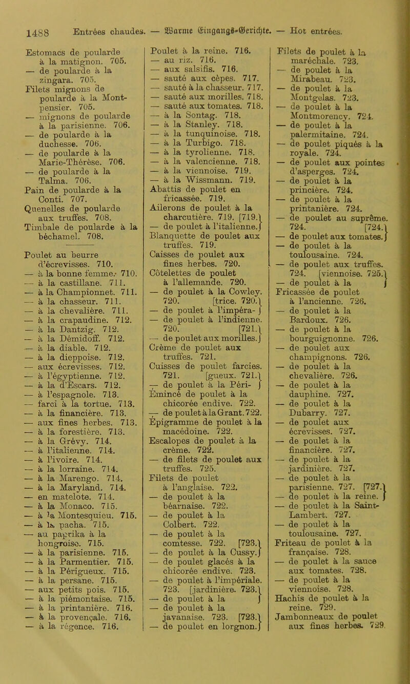 Estomacs de poularde k la matignon. 706. — de poularde ä la zingara. 705. Filets mignons de poularde a la Mont- pensier. 705. — anignons de poularde ä la parisienne. 7ü6. — de poularde ä, la duchesse. 706. — de poularde ä la Marie-Thdrese. 706. — de poularde ä la Talma. 706. Pain de poularde ä, la Conti. 707. QueneUes de poularde aux truffes. 708. Timbale de poularde ä la böcliamel. 708. Poulet au beurre d’öcrevisses. 710. — ä la bonne femme.* 710. — ä, la castillane. 711. — ä la Championnet. 711. — ä la chasseur. 711. — ä la chevaliere. 711. — ä la crapaudine. 712. — ä. la Dantzig. 712. — ä la Demidoff. 712. — ä la diable. 712. — ä la dieppoise. 712. — aux ecrevisses. 712. — ä. l’egyptienne. 712. — ä la d’Escars. 712. — a l’espagnole. 713. — farci ä, la tortue. 713. — ä la financiere. 713. — aux fines herbes. 713. — a la forestiöre. 713. — ä la Grdvy. 714. — ä l’italienne. 714. — k l’ivoire. 714. — ä la lorraine. 714. — ä la Marengo. 714. — ä la Maryland. 714. — en matelote. 714. — ä la Monaco. 715. — ä la Montesquieu. 716. — k la pacha. 715. — au paprika a la hongroiso. 715. — k la parisienne. 716. — k la Parmentier. 715. — k la P6rigueux. 715. — k la persane. 716. — aux petits pois. 716. — k la piömontaise. 715. — k la printaniere. 716. — k la proven9ale. 716. — a la regence. 716. Poulet k la reine. 716. — au riz. 716. — aux salsifis. 716. — saute aux ckpes. 717. — sautö k la chasseur. 717. — saute aux morilles. 718. — saute aux tomates. 718. — a la Sontag. 718. — a la Stanley. 718. — k la tunquinoise. 718. — a la Turbigo. 718. — k la tyrolienne. 718. — k la valencienne. 718. — k la viennoise. 719. — k la Wissmann. 719. Abattis de poulet en fricassee. 719. Aüerons de poulet k la charcutiere. 719. [719.1 — de poulet k l’italienne. j Blanquette de poulet aux trulies. 719. Caisses de poulet aux fines herbes. 720. Cötelettes de poulet k l’aUemande. 720. — de poulet k la Cowley. 720. [trice. 720.\ — de poulet k l’imp^ra- j — de poulet k l’indienne. 720. [721.\ — de poulet aux morilles. J Creme de poulet aux truffes. 721. Cuisses de poulet farcies. 721. [gueux. 721.1 — de poulet k la Peri- J EmincS de poulet k la chicoree endive. 722. — de poulet k la Grant. 722. Epigramme de poulet k la macedoine. 722. Escalopes de poulet ä la cröme. 722. — de filets de poulet aux truffes. 725. Filets de poulet k l’anglaise. 722. — de poulet k la b6arnaise. 722. — de poulet k la Colbert. 722. — de poulet k la comtesse. 722. [723.1 — de poulet k la Cussy.J — de poulet glac6s k la chicor6e endive. 723. — de poulet k l’imp6riale. 723. [jardiniere. 723.1 — de poulet k la J — de poulet k la javanaise. 723. [723.1 — de poulet en lorgnon.J Filets de poulet k la mar^chale. 723. — de poulet k la Mirabeau. 723. — de poulet k la Moutgülas. 723. — de poulet k la Montmorency. 721. — de poulet k la palermitaine. 724. — de poulet piqute k la royale. 724. — de poulet aux pointes d’asperges. 724. — de poulet k la princiere. 724. — de poulet k la printaniere. 724. — de poulet au suprSme. 724. [724.1 — de poulet aux tomates.} — de poulet k la toulousaine. 724. — de poulet aux truffes. 724. [viennoise. 725.1 — de poulet k la J Fricassee de poulet k l’ancienne. 726. — de poulet k la Bardoux. 726. — de poulet k la bourguignonne. 726. — de poulet aux Champignons. 726. — de poulet k la chevaliere. 726. — de poulet k la dauphine. 727. — de poulet k la Dubarry. 727. — de poulet aux Ecrevisses. 727. — de poulet k la financiere. 727. — de poulet k la jardiniere. 727. — de poulet k la parisienne. 727. ^27.1 — de poulet k la reine, j — de poulet k la Saint- Lambert. 727. — de poulet k la toulousaine. 727. Friteau de poulet k la franqaise. 728. — de poulet k la sauce aux tomates. 728. — de poulet k la viennoise. 728. Hachis de poulet k la reine. 729. Jambonneaux de poulet aux fines herbes. 729.