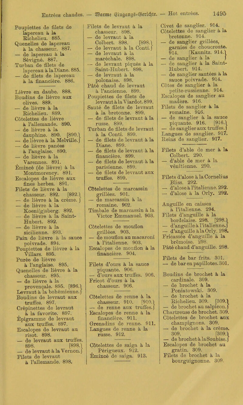 Entr6es chaudes. Poupiettes de filets de lapereau ä la Richelieu. 885, Quenelles de lapereau ä la chasseur. 887. — de lapereau ä la S6vign6. 887, Turbau de filets de lapereau älaDiane. 885. — de filets de lapereau ä la fiuanciöre. 886. Lievre en daube. 888. Boudins de lifevre aux olives. 889. — de lievre ä la Ricbebeu. 889. Cötelettes de liövxe ä. l’allemande, 890, — de lifevre ä la dauphine. 890. [890.1 — de bevre ä la Melvüle.J — de bevre panees ä l’anglaise. 890. — de bevre ä la Varennes. 891. Eminc6 (de bövre) ä la Montmorency. 891. Escalopes de bevre aux fines herbes. 891. Filets de bevre ä, la chasseur. 892. [892.1 — de bövre ä, la creme, j — de bevre ä, la Koeni(g)sberg. 892. — de bövre ä la Saint- Hubert. 892. — de lievre ä, la sicibenne. 893. Pain de bövre ä la sauce poivrade. 891. Poupiettes de bevre ä la Vibars. 895. Pur6e de bevre b l’anglaise. 895. Quenelles de bevi-e ä. la chasseur. 895. — de bövre ä, la proveuQale. 895. [896.1 Levraut ä la boh6mienne.J Boudins de levraut aux trulTes. 897. Cr6pinettes de levraut ä. la favorite. 897. Epigramme de levraut aux tyuffes- 897. Escalopes de levraut au risot. 898. — de levraut aux trufles. 898. [898.1 — de levraut ä. la Vernon.J Füets de levraut ä l’allemande. 898. — SBarme ®iugangl»(äertd)te. Filets de levraut b la j chasseur. 898. i — de levraut ä, la i Colbert. 898. [898.1 — de levraut ä la Conti. J — de levraut ä la maröchale. 898. — de levi’aut piqu6s ä la Saint-Hubert. 898. — de levraut ä la polonaise. 898. Pate chaud de levraut ä l’ancienne. 899. Poupiettes de filets de levraut ä, la Viardot. 899. Saute de filets de levraut a la bretonne. 899. — de filets de levraut ä la russe. 899. Turban de filets de levraut ä. la Conti. 899. — de filets de levraut ä, la Diane. 899. — de filets de levraut ä, la financiöre. 899. — de filets de levi-aut ä la parisienne. 899. — de filets de levraut aux truifes. 899. Cötelettes de marcassin rillöes. 901. e marcassin ä la romaine. 902. Timbale de marcassin ä. la Victor Emmanuel. 903. Cötelettes de mouflon grblöes. 903. — de mouflon au macarorb ä l’itabenne. 903. Escalopes de mouflon ä la financiere. 904. Filets d’ours ä la sauce piquante. 906. — d’ours aux truffes. 906. Fricot d’ours ä la chasseur. 906. Cötelettes de renne ä la chasseur. 910. [9l0.'l — de renne aux trulfes.J Escalopes de renne ä la financifere. 911. Grenadins de renne. 911. Langues de renne ä la russe. 912. Cötelettes de saiga ä la Pörigueux. 912. Eminc6 de saiga. 913. — Hot entröes. 1495 Civet de sangber. 914. Cötelettes de sangber ä la bretonne. 914. — de sangber griUees, garnies de choucroute. 914. [Kaunitz. 914.\ — de sangber ä la J — de sangber ä la Saint> Hubert. 914. — de sangber sautees ä, la sauce poivrade. 914. Cötes de sangber ä la petite-russienne. 914. Escalopes de sangber au madere. 916. Filets de sangber ä la romaine. 916. — de sangber ä la sauce piquante. 916. [916.\ — de sangber aux trufies. J Langues de sangber. 917. Reins de sangber. 917. Filets d’able de mer ä la Colbert. 290. — d’able de mer ä la venitienne. 290. Filets d’alose ä la Cornelius Bbss. 292. — d’alose k l’itabenne. 292. — d’alose ä. la Orly. 292. Anguibe en caisses ä l’itabenne. 294. Filets d’anguibe ä, la bordelaise. 298. [298.1 — d’anguibe k l’itabenne. J — d’anguibe kla Orly. 298. Fricassee d’anguibe k la bremoise. 298. Pätö chaud d’anguibe. 298. Füets de bar frits. 301. — de bar en papibotes. 301. Boudins de brochet k la cardinale. 309. — de brochet k la Poniatowski. 309. — de brochet k la Richelieu. 309. [309.1 — de brochet au salpicon.j Chartreuse de brochet. 309. Cötelettes de brochet aux Champignons. 309. — de brochet k la creme. 309. [309.1 — de brochet k la Soubise. J Escalopes de brochet au gratin. 309. Füets de brochet k la bourguignonne. 309.