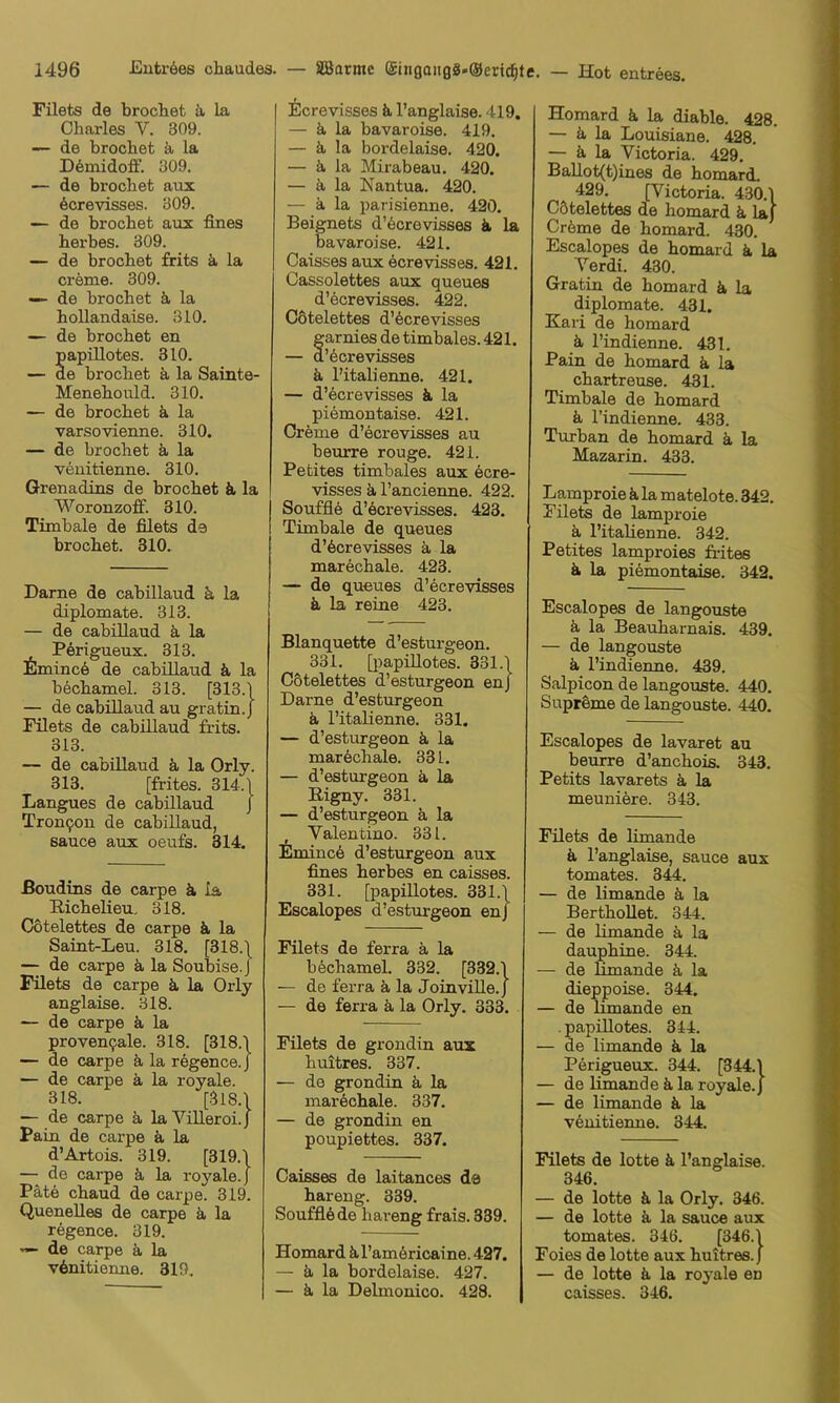 Filets de brochet ä la Charles V. 309. — de brochet k la D6midoff. 309. — de brochet atix 6crevisses. 309. — de brochet aux fines herbes. 309. — de brochet frits ä la creme. 309. — de brochet k la hollandaise. 310. — de brochet en papillotes. 310. — de brochet ä, la Sainte- Menehould. 310. — de brochet k la varsovienne. 310. — de brochet ä la veuitienne. 310. Grenadins de brochet ä la Woronzofif. 310. Timbale de filets de brochet. 310. Dame de cabillaud k la diplomate. 313. — de cabillaud k la Pörigueux. 313. Eminc6 de cabillaud k la bechamel. 313. [313.] — de cabillaud au gratin.J Filets de cabillaud frits. 313. — de cabillaud k la Orly. 313. [frites. 314.] Langues de cabillaud j Tron9on de cabillaud, Sauce aux oeufs. 314. ßoudins de carpe ä ia Richelieu. 318. Cotelettes de carpe ä. la Saint-Leu. 318. [318.\ — de carpe ä, la Soubise. J Filets de carpe ä la Orly anglaise. 318. — de carpe ä la proven9ale. 318. [318.] — de carpe ä la regence.J — de carpe k la royale. 318. [318.1 — de carpe k la Villeroi.J Paiu de carpe ä, la d’Artois. 319. [319.1 — de carpe ä, la royale.) Pate chaud de carpe. 319. Quenelles de carpe ä la regence. 319. V— de carpe k la v6nitieime. 319, EcreVisses ä l’anglaise. 419. — ä, la bavaroise. 419. — ä, la bordelaise. 420. — ä, la Mirabeau. 420. — ä la Nantua. 420. — ä la parisienne. 420. Beignets d’6crevisses ä, la bavaroise. 421. Caisses aux öcrevisses. 421. Cassolettes aux queues d’ecrevisses. 422. cotelettes d’Ocrevisses Sarnies de timbales. 421. ’Ocrevisses ä l’italienne. 421. — d’ecrevisses k la piemontaise. 421. Creme d’öcrevisses au beurre rouge. 421. Petites timbales aux ecre- visses k l’ancienne. 422. Souffle d’Ocrevisses. 423. Timbale de queues d’Ocrevisses k la marechale. 423. — de queues d’Ocrevisses k la reine 423. Blanquette d’esturgeon. 331. [})apillotes. 331.1 Cotelettes d’esturgeon enj Dame d’esturgeon k l’italienne. 331. — d’esturgeon k la markchale. 331. — d’esturgeon k la Rigny. 331. — d’esturgeon k la , Valentino. 331. EmincO d’esturgeon aux fines lierbes en caisses. 331. [papillotes. 331.1 Escalopes d’esturgeon enj Filets de ferra k la bOchamel. 332. [332.1 — de ferra k la Joinville.J — de ferra k la Orly. 333. Filets de grondin aux huitres. 337. — de grondin k la markchale. 337. — de grondin en poupiettes. 337. Caisses de laitances da hareng. 339. Soufflöde hareng frais. 339. Homard k l’amöricaine. 427. — k la bordelaise. 427. — k la Delmonico. 428. Homard k la diable. 428. — k la Louisiane. 428. — k la Victoria. 429. BaUot(t)ines de homard. 429. [Victoria. 430.1 cotelettes de homard k laj Cröme de homard. 430. Escalopes de homard k la Verdi. 430. Gratin de homard k la diplomate. 431. Kari de homard k l’indienne. 431. Pain de homard k la chartreuse. 431. Timbale de homard k l’indienne. 433. Turban de homard k la Mazarin. 433. Lamproie k la matelote. 342. Filets de lamproie k l’italienne. 342. Petites lamproies frites k la piOmontaise. 342. Escalopes de langouste k la Beauharnais. 439. — de langouste k l’indienne. 439. Salpicon de langouste. 440. SuprOme de langouste. 440, Escalopes de lavaret au beurre d’anchois. 343. Petits lavarets k la meuniere. 343. Filets de limande k l’anglaise, sauce aux tomates. 344. — de limande k la BerthoUet. 344. — de limande k la dauphine. 344. — de limande k la dieppoise. 344. — de limande en . papillotes. 344. — de limande k la Perigueux. 344. [344.1 — de limande k la royale.) — de limande k la vOnitieime. 344. Filets de lotte k l’anglaise. 346. — de lotte k la Orly. 346. — de lotte k la sauce aux tomates. 346. [346.1 Foies de lotte aux huitres.) — de lotte k la royale en caisses. 346.