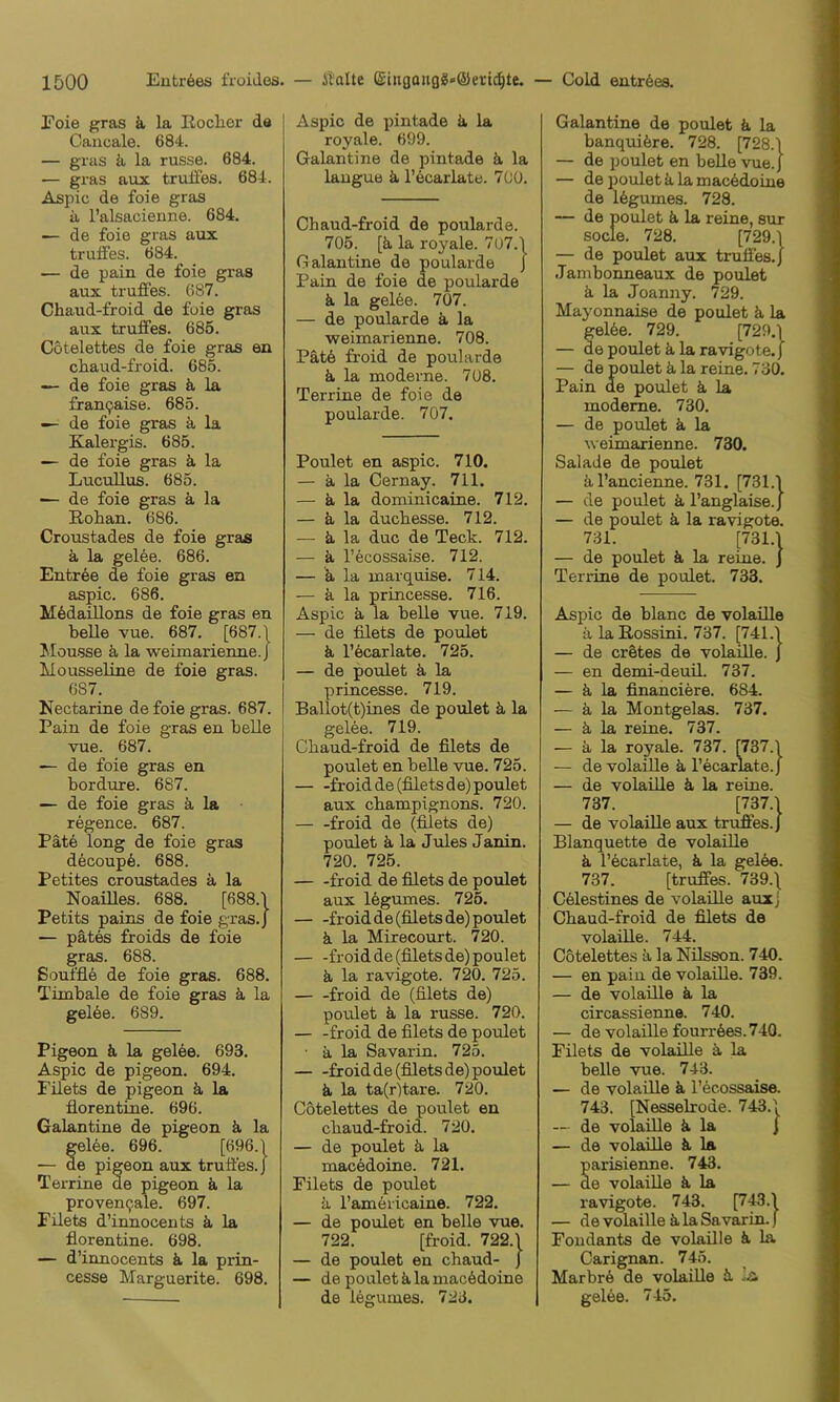 Foie gras k la RocLor da Cancale. 684. — gras k la russe. 684. — gras aux trulfes. 684. Aspic de foie gras a l’alsacienne. 684. — de foie gras aux trulfes. 684. — de pain de foie gras aux truffes. 687. Chaud-froid de foie gras aux truffes. 685. Cotelettes de foie gras en chaud-froid. 685. — de foie gras k la fran9aise. 685. — de foie gras k la Kalergis. 685. — de foie gras k la Lucullus. 685. — de foie gras k la Rohan. 686. Croustades de foie gras k la gelee. 686. Entree de foie gras en aspic. 686. Medaillons de foie gras en beUe vue. 687. [687.| Mousse ä la weimarienne.J Mousseline de foie gras. 687. Nectarine de foie gras. 687. Pain de foie gras en belle vue. 687. — de foie gras en bordure. 687. — de foie gras k la regence. 687. Pate long de foie gras decoup6. 688. Petites croustades k la Noailles. 688. [688.1 Petits pains de foie gras.) — pätes froids de foie gras. 688. Souffle de foie gras. 688. Timbale de foie gras k la gelde. 689. Pigeon k la gelee. 693. Aspic de pigeon. 694. Filets de pigeon k la florentine. 696. Galantine de pigeon k la elee. 696. [696.1 e pigeon aux truffes.} Terrine de pigeon k la proven^ale. 697. Filets d’innocents k la florentine. 698. — d’innocents k la prin- cesse Marguerite. 698. Aspic de pintade k la royale. 699. Galantine de pintade k la lauguB k l’ecarlate. 700. Chaud-froid de poularde. 705. [k la royale. 7ü7.\ Galantine de poularde J Pain de foie de poularde k la gel6e. 707. — de poularde k la weimarienne. 708. Pätd froid de poularde k la moderne. 708. Terrine de foie de poularde. 707. Poulet en aspic. 710. — k la Cernay. 711. — k la dominicaine. 712. — k la ducbesse. 712. — k la duc de Teck. 712. — k l’ecossaise. 712. — k la marquise. 714. — k la princesse. 716. Aspic k la belle vue. 719. — de filets de poulet k l’dcarlate. 725. — de poulet k la princesse. 719. Ballot(t)ines de poulet k la gelee. 719. Chaud-froid de filets de poulet en belle vue. 725. froid de (filets de) poulet aux Champignons. 720. — -froid de (filets de) poulet k la Jules Janin. 720. 725. froid de filets de poulet aux 16gumes. 725. froid de (filets de) poulet k la Mirecourt. 720. froid de (filets de) poulet k la ravigote. 720. 725. froid de (filets de) poulet k la russe. 720. — -froid de filets de poulet ■ k la Savarin. 725. froid de (filets de) poulet k la ta(r)tare. 720. Cotelettes de poulet en chaud-froid. 720. — de poulet k la mackdoine. 721. Filets de poulet k l’americaine. 722. — de poulet en belle vue. 722. [froid. 722.1 — de poulet en chaud- j — de poulet klamac6doine de legumes. 723. Galantine de poulet k la banquifere. 728. [728.1 — de poulet en belle vue.j — de poulet k la mac6doine de Ikgumes. 728. — de poulet k la reine, sur socle. 728. [729.1 — de poulet aux truffes.) Jambonneaux de poulet k la Joanny. 729. Mayonnaise de poulet k la gelde. 729. [729.1 — de poulet k la ravigote.) — de poulet k la reine. 730. Pain de poulet k la moderne. 730. — de poulet k la weimarienne. 730. Salade de poulet al’ancienne. 731. [731.1 — de poulet k l’anglaise.) — de poulet k la ravigote. 731. [731.1 — de poulet k la reine. ) Terrine de poulet. 733. Aspic de blanc de volaille k la Rossini. 737. [741.1 — de cr&tes de volaille. ) — en demi-deuil. 737. — k la financiere. 684. — k la Montgelas. 737. — k la reine. 737. — k la royale. 737. [737.1 — de volaille k l’ecarlate.) — de volaille k la reine. 737. [737.1 — de volaille aux truffes.) Blanquette de volaille k l’kcarlate, k la gelde. 737. [truffes. 739.\ Cdlestines de volaille aux j Chaud-froid de filets de volaille. 744. Cotelettes k la Nilsson. 740. — en pain de volaille. 739. — de volaille k la circassienne. 740. — de volaille fourröes. 740. Filets de volaille k la belle vue. 743. — de volaille k l’ecossaise. 743. [Nesselrode. 743.1 — de volaüle k la ) — de volaille k la parisienne. 743. — de volaille k la ravigote. 743. [743.1 — de volaille k la Savarin, f Fondants de volaüle k la Carignan. 745. Marbrd de volaüle k la gel6e. 745.