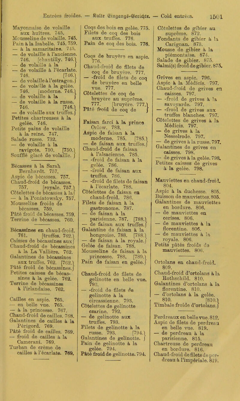 Mayonnaise de volaille aux huitres. 745. Mousseline de volaille. 745. Pain k la Isabelle. 745. 759. — ä la samaritaine. 745. — de volaille k l’ancienne. 746. [cbantilly. 746.1 — de volaille k la J — de volaille k l’kcarlate. 746. [746.1 — de volaille kl’estragon.j — de volaille k la gelee. 746. [moderne. 746.1 — de volaille k la J — de volaille k la russe. 746. [746.1 — de volaille aux truffes.J Petites chartreuses k la gelöe. 746. Petits pains de volaille k la reine. 747. Salade russe. 732. — de volaille k la ravigote. 750. [750.1 Soufflk glac6 de volaille. J Becasses k la Sarab Bernhardt. 757. Aspic de becasses. 757. Chaud-froid de becasses. 757. [royale. 757.1 Cotelettes de becasses k laj — k la Poniatowsky. 757. Mousseline froide de becasses. 759. Pät6 froid de becasses. 759. Terrine de bfecasses. 760. Becassines en chaud-froid. 761. [trutfes. 762.1 Caisses de becassines auxj Chaud-froid de becassines k la La VaUikre. 762. Galantines de bkcassines aux truffes. 762. [762.1 Pätk froid de becassines.] Petites caisses de bkcas- sines k la gelee. 762. Terrine de becassines k l’irlandaise. 762. Caüles en aspic. 765. — en belle vue. 765. — k la princesse. 767. Chaud-froid de caüles. 768. Galantines de caüles k la Perigord. 769. Pätk froid de caüles. 769. — froid de caüles k la Camerani. 769. Turban de creme de caüles k l’kcarlate. 769. Coqs des bois en gelee. 775. Filets de coq des bois aux truffes. 776. Pain de coq des bois. 776. Coqs de bruykre en aspic. 776. Chaud-froid de filets de coq de bruykre. 777. froid de filets de coq de bruykre en beUe vue. 777. Cötelettes de coq de bruyere au supreme. 777. [bruyere. 777.1 Pätk froid de coq de j Paisan farci k la prince Orlow. 783. Aspic de faisan k la moderne. 785. [785.1 — de faisan aux truffes.J Chaud-froid de faisan k l’alsacienne. 785. froid de faisan k la gelke. 786. froid de faisan aux truffes. 786. froid de filets de faisan k l’ecarlate. 788. Cötelettes de faisan en chaud-froid. 786. Filets de faisan k la fastronome. 787. e faisan k la parisienne. 787. [788.1 — de faisan aux truffes.J Galantine de faisan k la hongroise. 788. [788.1 — de faisan k la royale. J Gelke de faisan. 788. Mousseline de faisan k la princesse. 788. [789.1 Pain de faisan en gelee. J Chaud-froid de filets de gelinotte en belle vue. 793. froid de filets de gelinotte k la circassienne. 793. Cötelettes de gelinotte czarine. 792. — de gelinotte aux truifes. 793. Filets de gelinotte k la russe. 793. Galantines de gelinotte. J Pain de gelinotte k la gelke. 794. Pätk froid de gelinotte. 794. Cötelettes de gibier au supröme. 872. Fondants de gibier k la Carignan. 873. Mousse de gibier k la pikmontaise. 874. Salade de gibier. 875. Salmi(s) froid de gibier. 875, Grives en aspic. 796. Aspic k la Mkdicis. 797. Chaud-froid de grives en caisses. 797. froid de grives k la savoyarde. 797. — -froid de grives aux truffes blanches. 797. Cötelettes de grives a la Mkdicis. 797. — de grives k la Nesselrode. 797. — de grives ä la russe. 797. Galantines de grives en caisses. 798. — de grives k la gelee. 798. Petites caisses de grives k la gelee. 798. Mauviettes en chaud-froid. 804. Aspic k la duchesse. 805. Buisson de mauviettes. 805. Galantines de mauviette.^ en bordure. 806. — de mauviettes en cerises. 806. — de mauviettes k la florentine. 806. — de mauviettes k la royale. 806. Petits pätks froids da mauviettes. 806. Ortolans en chaud-froid. 809. Chaud-froid d’ortolans k la Eothschild. 810. Galantines d’ortolans k la florentine. 810. — d’ortolans k la gelee. 810. [810.1 Timbale froide d’ortolans. J Perdreaux en belle vue. 812. Aspic de filets de perdreau en belle vue. 819. — de perdreau k la parisienne. 815. Chartreuse de perdreau en bordure. 816. Chaud-froid de filets de per- dreau k l’impkriale. 819.