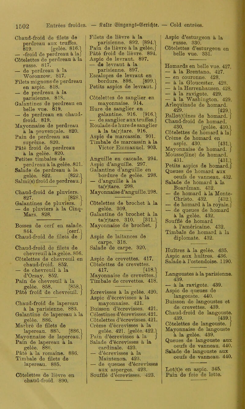 Chaud-froid de filets de perdreau aiix trufifes. 819. [gel6e. 816.\ — -froid de perdreau ä la J Cötelettes de perdreau k la russe. 817. — de perdreau ä, la Woronzow. 817. Filets mignonsde perdreau en aspic. 818. — de perdreau k la parisienne. 818. Galantines de perdreau en belle vue. 819. — de perdreau en cbaud- froid. 819. Mayonnaise de perdreau k la proven9ale. 820. Pain de perdreau au supreme. 820. Pate froid de perdreau k la gelee. 820. Petites timbales de perdreau k la gelee. 821. Salade de perdreau k la gelee. 822. [822.1 Salmi(s) froid de perdreau.} Cbaud-froid de pluviers. 827. [828.1 Galantines de pluviers. J — de pluviers a la Cinq- Mars. 828. Bosses de cerf en salade. 844. [cerf.l Cbaud-froid de filets de J Chaud-froid de filets de chevreuil ala gelee. 856. Cötelettes de chevreuil en cbaud-froid. 852. — de chevreuil k la d’Orsay. 852. Pain de chevreuil k la gel6e. 858. [858.1 Pätö froid de chevreuil. J Chaud-froid de lapereau k la parisienne. 883. Galantine de lapereau k la gelöe. 886. Marbrö de filets de lapereau. 885. [886.1 Mayonnaise de lapereau.} Pain de lapereau k la gel6e. 88f,i. Patö k la romaine. 886. Timbale de filets de lapereau. 886. Filets de liövre k la parisienne. 892. [894.1 Pain de likvre k la gel6e.J Pätk froid de lifevre. 894. Aspic de levraut. 897. — de levraut k la parisienne. 897. Escalopes de levraut en bordure. 898. [899.1 Petits aspics de levraut. J Cötelettes de sanglier en mayonnaise. 914. Hure de sanglier en galantine. 916. [916.1 — de sanglier auxtruffes.J Roulade de hure de sanglier k la ta(r)tare. 916. Aspic de marcassin. 901. Timbale de marcassin k la Victor Emmanuel. 903. Anguille en Cascade. 294. Aspic d’anguille. 297. Galantine d’anguille en bordure de gelöe. 298. — d’anguille k la ta(r)tare. 298. Mayonnaise d’anguille. 298. Cötelettes de brochet k la gelöe. 309. Galantine de brochet k la ta(r)tare. 310. [311.1 Mayonnaise de brochet. J Aspic de laitances de carpe. 318. Salade de carpe. 320. Aspic de crevettes. 417. Cötelettes de crevettes. 417. [418.1 Mayonnaise de crevettes.} Timbale de crevettes. 418. Ecrevisses k la gelöe. .420. Aspic d’ecrevisses k la mayonnaise. 421. Buisson d’öcrevisses. 421. Celestines d’6crevisses.421. Cötelettes d’öcrevisses. 421. Cröme d’öcrevisses k la gelöe. 421. [gelöe. 422.1 Pain d’öcrevisses k la J Salade d’öcrevisses k la cardinale. 423. — d’öcrevisses k la Maintenon. 423. — de queues d’öcrevisses aux asperges. 423. Soufflö d’öcrevisses. 423. Aspic d’esturgeon k la russe. 330. Cötelettes d’esturgeon en beUe vue. 331. Homards en belle vue. 427. — k la Brentano. 427. — en couronne. 428. — k la Gloucester. 428. — k la Herrenhausen. 428. — k la ravigote. 429. — k la Washington. 429. Arlequinade de homard. 429. [429.1 Ballot(t)ines de homard. j Chaud-froid de homard. 430. [gelöe. 430.1 Cötelettes de homard k laj Creme de homard en aspic. 430. [431.1 Mayonnaise de homard. } Mousse(line) de homard. 431. [431.1 Petits aspics de homard.} Queues de homard aux oeufs de vanneau. 432. Salade de homard k la Boardman. 432. — de homard k la Monte- Christo. 432. [432.1 — de homard k la royale.} — de queues de homard k la gelöe. 432. Soufflö de homard k l’americaine. 432. Timbale de homard k la diplomate. 432. Huitres k la gelöe. 435. Aspic aux huitres. 436. Salade k l’ostendoise. 1190. Langoustes k la parisienne. 439. — k la ravigote. 439. Aspic de queues de langouste. 440. Buisson de langoustes et de crevettes. 439. Chaud-froid de langouste. 439. [439.1 Cötelettes de langouste. } Mayonnaise de langouste k la gelöe. 439. Queues de langouste aux oeufs de vanneau. 440. Salade de langouste aux oeufs de vanneau. 440. Lot(t)e en aspic. 345. Pain de foie de lotte. Cötelettes de liövre en chaud-froid, 890.