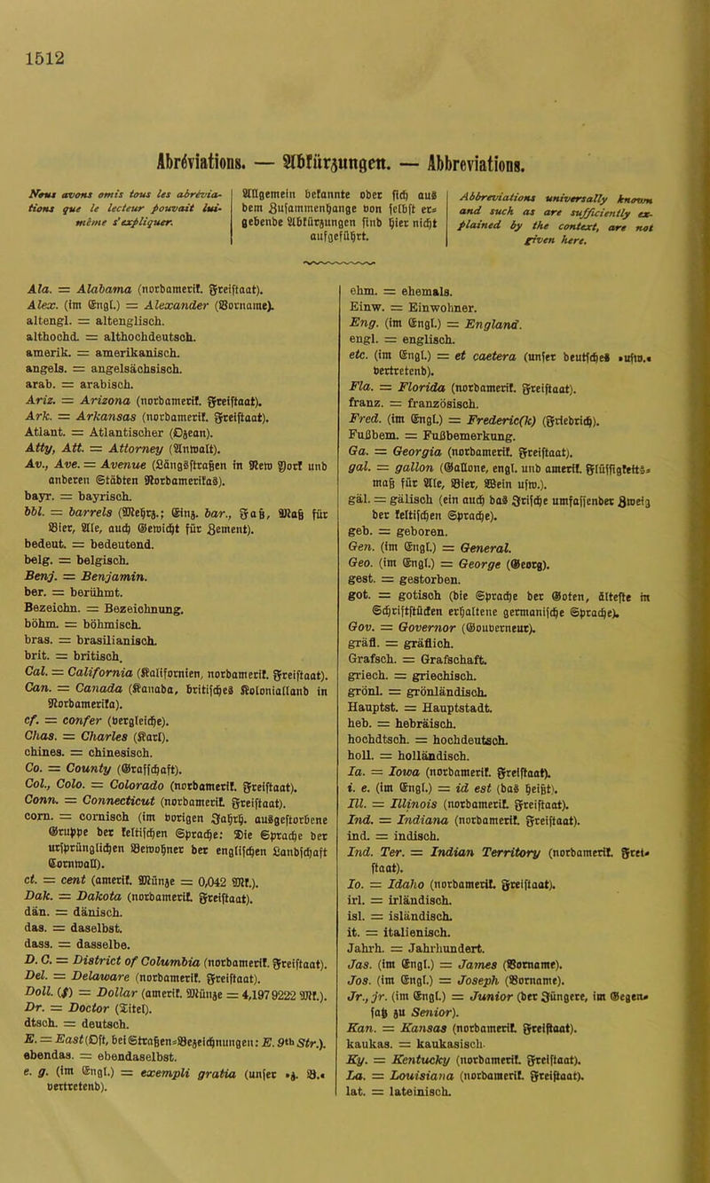 AbriJviations. — Slblitrjungen. — Abbreviations. avoHS omis tous les abrevia- tioMs que U lecteur pouvait lui- mente s'expliquer. Snisemein &etannte ober fi$ au8 bem Sufintmen^ange Bon Jetbft et* gebenbe Slbfütäungen finb biet nicht aiiFgefübtt. AbbreiriaitoKt universally knovm and such as are su/ficienily ex- plained by tke context, are nat given here. Ala. = Alabama (notbametil. greiftaot). Alex, (im ®ng(.) = Alexander (iBotnome). altengl. = altenglisch. althochd. = althochdeutsch. amerik. = amerikanisch. angels. = angelsächsisch. arab. = arabisch. Ariz. = Arizona (notbametil. gteiftoat). Ark. = Arkansas (notbametil. Steiftaat). Atlant. = Atlantischer (Djean). Atty, Att. = Attorney (Slnmolt). Av., Ave. = Avenue (Sängäfttagen in SRem gort unb onbeten ©tobten 9lotbometila8). bayr. = bayrisch. 661. = barreis (STOebta.; ©nj. bar., 5a6, 9Ko6 für ffliet, aue, outb ®emicbt für Sement). bedeut. = bedeutend, belg. = belgisch. Benj. = Benjamin. ber. = berühmt. Bezeichn. = Bezeichnung, böhm. = böhmisch, bras. = brasilianisch, brit. = britisch. Cal. = California (fiatifomien, norbometil. gteiftaot). Can. = Canada (fianaba, britifcbeä Soloniailonb in SRotbometilo). cf. — confer (Bergleicbe). Chas. = Charles (ffotl). chines. = chinesisch. Co. = County (©roffcbaft). Col., Colo. = Colorado (notbametil. greiftaat). Conn. = Connecticut (norbomerit greiftaat). com. = cornisch (im botigen 3abtb. ouägeftotDene ©tubpe bet teltifcben ©ptacbe; Sie ©btacbe bet utiptünglicben aetnobnet bet englifeben ßanbfcboft (Sotnrnali). ct. = Cent (ametil. aRünae = 0,042 fflll.). Dak. = Dakota (norbomerit greiftaot). dän. = dänisch, das. = daselbst, dass. = dasselbe. D. C. = District of Columbia (notbametil. greiftoot). Dü. = Delaware (notbametit greiftoot). Doll. (/) = Dollar (amerit aRüiije = 4,1979222 TOt). Dr. = Doctor (Xitel), dtsch. = deutsch. E. — £ast (Oft, bei©tro|en*aejei(bnungen: E. 9^'^Str.). ebendas. = ebendaselbst. e. g. (im ®ng(.) = exempli gratia (unfet »j. ö.# oerttetenb). ehm. = ehemals. Einw. = Einwohner. Eng. (im ®ngt.) = England. engl. = englisch. etc. (im Engl.) = et caetera (unfet beutfcbe« »ufto.t berttetenb). Fla. — Florida (norbomerit greiftoat). franz. = französisch. Fred, (im ©igL) = Frederic(k) (griebticb). Fußbem. = Fußbemerkung. Ga. = Georgia (norbomerit greiftoot). gal. = gallon (@ottone, engl, unb ometit giüffigleitä» mog für alle, Siet, S55ein ufro.). gäl. = gälisch (ein oudb baß gtifcbe umfoffenbet Sweig ber leltif^en ©procbe). geh. = geboren. Gen. (im Engt.) = General. Geo. (im Engl.) = George (Eeotg). gest. = gestorben. got. = gotisch (bie ©ptocbe ber @oten, ältefle in ©(btiftftüden erboltene getmanifcbe ©ptocbe). Gov. = Governor (©oubetneut). gräfl. = gräflich. Grafsch. = Grafschaft, griech. = griechisch, grönl. = grönländisch. Hauptst. = Hauptstadt heb. = hebräisch. hochdtsoh. = hochdeutsch. holl. = holländisch. la. = Iowa (norbomerit greiftaat). i. e. (im Engl.) = id est (bo8 be>6t). m. = Illinois (norbomerit greiftoot). Ind. — Indiana (norbomerit greiftoat). ind. = indisch. Ind. Ter. = Indian Territory (norbomerit gret* ftoat). Io. = Idaho (norbomerit greiftoot). irl. =: irländisch, isl. = isländisch, it. = italienisch. Jahrh. = Jahrhundert. Jas. (im Engl.) = James (Botname). Jos. (im Engl.) = Joseph (Bornome). Jr., jr. (im Engt) = Junior (bet güngete, im ©egen» fob äu Senior). Kan. = Kansas (norbomerit greiftoat). kaukas. = kaukasisch. Ky. = Kentucky (norbomerit greiftoot). La. = Louisiana (norbomerit greiftaat). lat. = lateinisch.