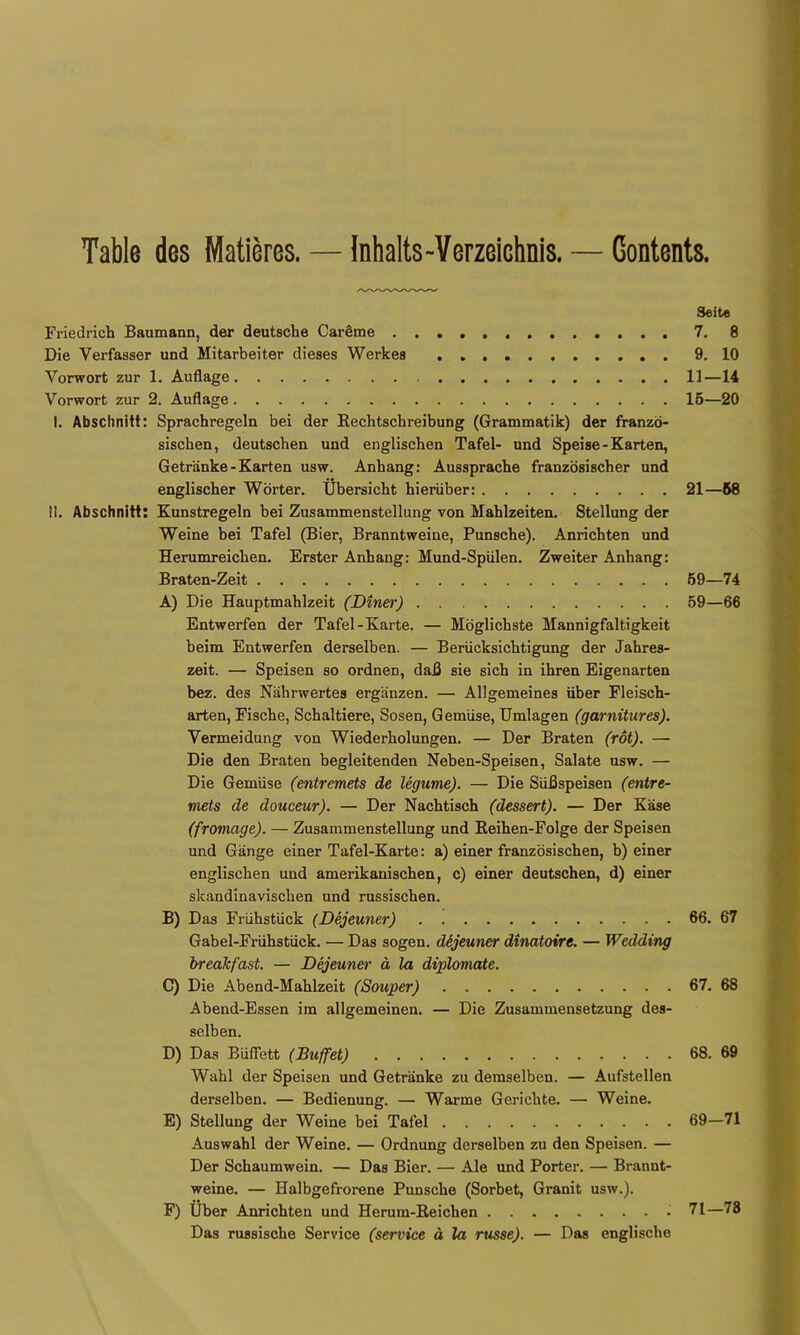 Table des Matieres. — Inhalts-Verzeichnis. — Contents. Seit« Friedrich Baumann, der deutsche CarSme 7. 8 Die Verfasser und Mitarbeiter dieses Werkes 9. 10 Vorwort zur 1. Auflage 11—14 Vorwort zur 2. Auflage 16—20 I. Abschnitt: Sprachregeln bei der Rechtschreibung (Grammatik) der franzö- sischen, deutschen und englischen Tafel- und Speise-Karten, Getränke-Karten usw. Anhang: Aussprache französischer und englischer Wörter. Übersicht hierüber: 21—68 II, Abschnitt: Kunstregeln bei Zusammenstellung von Mahlzeiten. Stellung der Weine bei Tafel (Bier, Branntweine, Punsche). Anrichten und Herumreichen. Erster Anhang: Mund-Spülen. Zweiter Anhang: Braten-Zeit 69—74 A) Die Hauptmahlzeit (Diner) 69—66 Entwerfen der Tafel-Karte. — Möglichste Mannigfaltigkeit beim Entwerfen derselben. — Berücksichtigung der Jahres- zeit. — Speisen so ordnen, daß sie sich in ihren Eigenarten bez. des Nährwertes ergänzen. — Allgemeines über Fleisch- arten, Fische, Schaltiere, Sosen, Gemüse, Umlagen (garnüures), Vermeidung von Wiederholungen. — Der Braten (rot). — Die den Braten begleitenden Neben-Speisen, Salate usw. — Die Gemüse (entremets de Ugume). — Die Süßspeisen (entre- rnets de douceur). — Der Nachtisch (dessert). — Der Käse (frotnage). — Zusammenstellung und Reihen-Folge der Speisen und Gänge einer Tafel-Karte: a) einer französischen, b) einer englischen und amerikanischen, c) einer deutschen, d) einer skandinavischen und russischen. B) Das Frühstück (Dejeuner) 66, 67 Gabel-Frühstück. — Das sogen. dSjeuner dinatoire. — Wedding breaJcfast. — Dejeuner ä la diplomate. 0) Die Abend-Mahlzeit (Souper) 67. 68 Abend-Essen im allgemeinen. — Die Zusammensetzung des- selben. D) Das BüflTett (Buffet) 68. 69 Wahl der Speisen und Getränke zu demselben. — Aufstellen derselben. — Bedienung. — Warme Gerichte. — Weine, E) Stellung der Weine bei Tafel 69—71 Auswahl der Weine. — Ordnung derselben zu den Speisen. — Der Schaumwein. — Das Bier. — Ale und Porter. — Brannt- weine. — Halbgefrorene Punsche (Sorbet, Granit usw.). F) Über Anrichten und Herum-Reichen 71—78 Das russische Service (service ä la russe). — Das englische