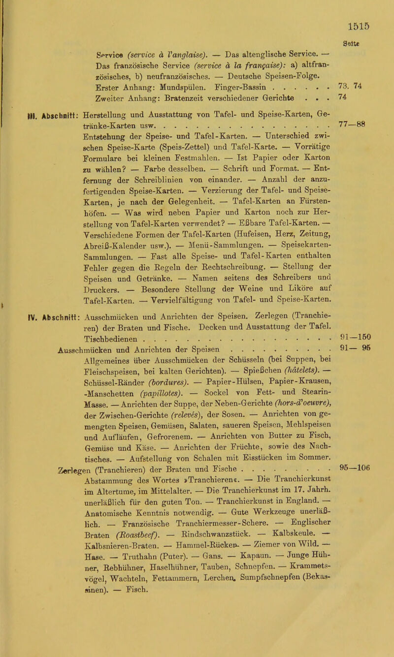 Seite S^Tvic« (Service ä Vanglaise). — Das altenglische Service, — Das französische Service (service ä la frangaise): a) altfran- zösisches, b) neufranzösisches. — Deutsche Speisen-Folge. Erster Anhang: Mundspülen. Finger-Bassin 73. 74 Zweiter Anhang: Bratenzeit verschiedener Gerichte ... 74 III. Abfchnitt; Herstellung und Ausstattung von Tafel- und Speise-Karten, Ge- tränke-Karten usw 77—8( Entstehung der Speise- und Tafel-Karten. — Unterschied zwi- schen Speise-Karte (Speis-Zettel) und Tafel-Karte. — Vorrätige Formulare bei kleinen Festmahlen. — Ist Papier oder Karton zu wählen? — Farbe desselben. — Schrift und Format. — Ent- fernung der Schreiblinien von einander. — Anzahl der anzu- fertigenden Speise-Karten. — Verzierung der Tafel- und Speise- Karten, je nach der Gelegenheit. — Tafel-Karten an Fürsten- jjöfen. — Was wird neben Papier und Karton noch zur Her- stellung von Tafel-Karten verwendet? — Eßbare Tafel-Karten. — Verschiedene Formen der Tafel-Karten (Hufeisen, Herz, Zeitung, Abreiß-Kalender usw.). — Menü-Sammlungen. — Speisekarten- Sammlungen. — Fast alle Speise- und Tafel-Karten enthalten Fehler gegen die Regeln der Rechtschreibung. — Stellung der Speisen und Getränke. — Namen seitens des Schreibers und Druckers. — Besondere Stellung der Weine und Liköre auf Tafel-Karten. — Vervielfältigung von Tafel- und Speise-Karten. IV. Abschnitt: Ausschmücken und Anrichten der Speisen. Zerlegen (Tranchie- ren) der Braten und Fische. Decken und Ausstattung der Tafel. Tischbedienen Ausschmücken und Anrichten der Speisen Allgemeines über Ausschmücken der Schüsseln (bei Suppen, bei Fleischspeisen, bei kalten Gerichten). — Spießchen (hätelets). — Schüssel-Ränder (bordures). — Papier-Hülsen, Papier-Krausen, -Manschetten (papülotes). — Sockel von Fett- und Stearin- Masse. — Anrichten der Suppe, der Neben-Gerichte ßors-d'oeuvre), der Zwischen-Gerichte (releves), der Sosen. — Anrichten von ge- mengten Speisen, Gemüsen, Salaten, saueren Speisen, Mehlspeisen und Aufläufen, Gefrorenem. — Anrichten von Butter zu Fisch, Gemüse und Käse. — Anrichten der Früchte, sowie des Nach- tisches. — Aufstellung von Schalen mit Eisstücken im Sommer. Zerlegen (Tranchieren) der Braten und Fische Abstammung des Wortes »Tranchieren«. — Die Tranchierkunst im Altertume, im Mittelalter. — Die Tranchierkunst im 17. Jahrh. unerläßlich für den guten Ton. — Tranchierkunst in England. — Anatomische Kenntnis notwendig. — Gute Werkzeuge unerläß- lich. — Französische Tranchiermesser-Schere. — Englischer Braten (Boastbeef). — Rindschwanzstück. — Kalbskeule. — Kalbsnieren-Braten. — Hammel-Rückei>- — Ziemer von Wild. Hase. — Truthahn (Puter). — Gans. — Kapaun. — Junge Hüh- ner, Rebhühner, Haselhühner, Tauben, Schnepfen. — Kramraets- vögel, Wachteln, Fettammern, Lerchen. Sumpfschnepfen (Bekas- sinen). — Fisch. 91—150 91— 96 96—106