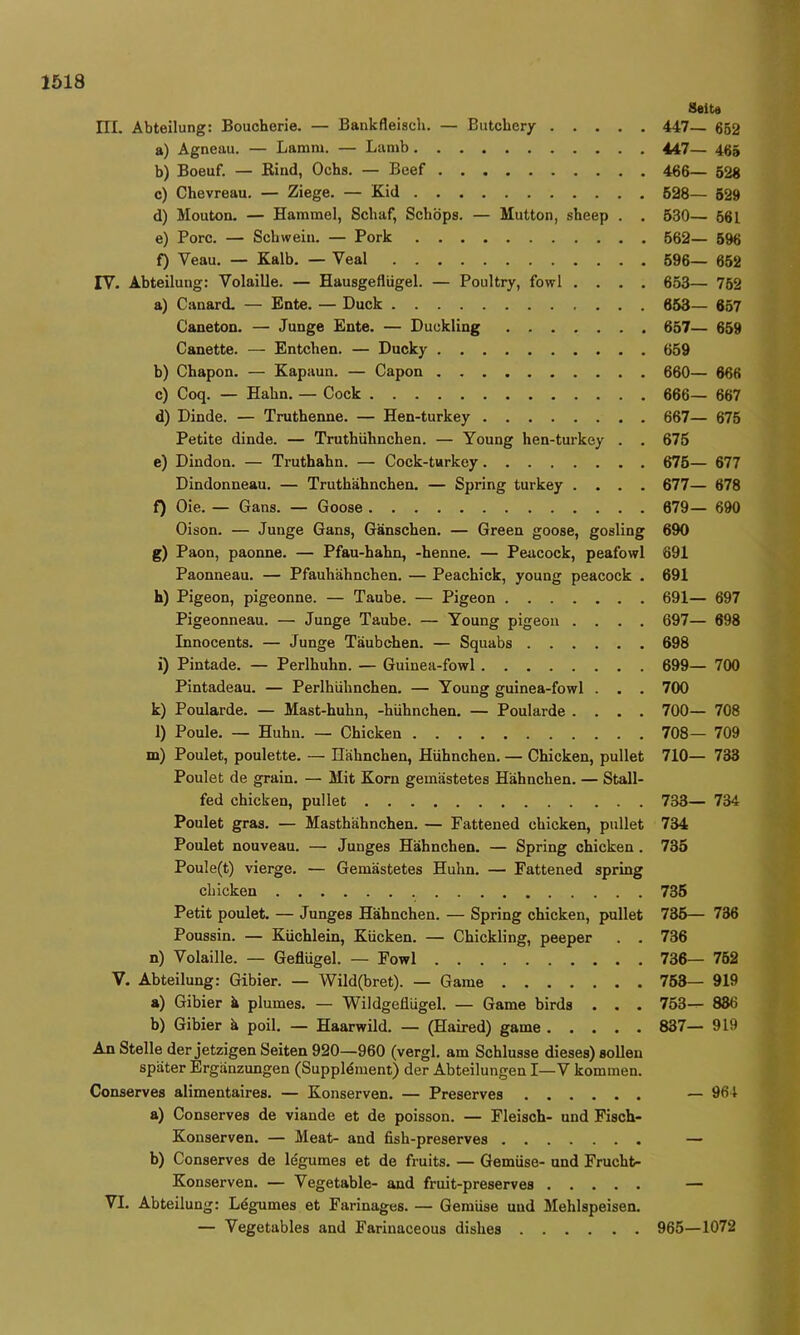 ni. Abteilung: Boucherie. — Bankfleisch. — Butcbcry a) Agneau. — Lamm. — Lamb b) Boeuf. — Rind, Ochs. — Bcef c) Chevreau. — Ziege. — Kid d) Mouton. — Hammel, Schaf, Schöps. — Mutton, sheep . . e) Pore. — Schwein. — Pork f) Veau. — Kalb. — Veal IV. Abteilung: Volaille. — Hausgeflügel. — Poultry, fowl . . . . a) Canard. — Ente. — Duck Caneton. — Junge Ente. — Duckling Canette. — Entchen. — Ducky b) Chapon. — Kapaun. — Capon c) Coq. — Hahn. — Cock d) Dinde. — Truthenne. — Hen-turkey Petite dinde. — Truthühnchen. — Young hen-turkey . . e) Dindon. — Truthahn. — Cock-turkey Dindonneau. — Truthähnchen. — Spring turkey . . . . f) Oie. — Gans. — Goose Oison. — Junge Gans, Gänschen. — Green goose, gosling g) Paon, paonne. — Pfau-hahn, -henne. — Peacock, peafowl Paonneau. — Pfauhähnchen. — Peachick, young peacock . h) Pigeon, pigeonne. — Taube. — Pigeon Pigeonneau. — Junge Taube. — Young pigeon . . . . Innocents. — Junge Täubchen. — Squabs i) Pintade. — Perlhuhn. — Guinea-fowl Pintadeau. — Perlhühnchen. — Young guinea-fowl . . . k) Poularde. — Mast-huhn, -hühnchen. — Poularde .... l) Poule. — Huhu. — Chicken m) Poulet, poulette. — Hähnchen, Hühnchen. — Chicken, pullet Poulet de grain. — Mit Korn gemästetes Hähnchen. — Stall- fed chicken, pullet Poulet gras. — Masthähnchen. — Fattened chicken, pullet Poulet nouveau. — Junges Hähnchen. — Spring chicken. Poule(t) vierge. — Gemästetes Huhn. — Fattened spring chicken Petit poulet. — Junges Hähnchen. — Spring chicken, pullet Poussin. — Küchlein, Kücken. — Chickling, peeper . . n) Volaille. — Geflügel. — Fowl V. Abteilung: Gibier. — Wild(bret). — Game a) Gibier ä plumes. — Wildgeflügel. — Game birds . . . b) Gibier ä poil. — Haarwild. — (Haired) game An Stelle der jetzigen Seiten 920—960 (vergl. am Schlüsse dieses) soUeu später Ergänzungen (Supplement) der Abteilungen I—V kommen. Conserves alimentaires. — Konserven. — Preserves a) Conserves de viande et de poisson. — Fleisch- und Fisch- Konserven. — Meat- and fish-preserves b) Conserves de legumes et de fruits. — Gemüse- und Frucht- Konserven. — Vegetable- and fruit-preserves VI. Abteilung: Ldgumes et Farinages. — Gemüse und Mehlspeisen. — Vegetables and Farinaceous dishes Seit« 447— 652 447— 465 466— 528 598— 629 530— 661 662— 696 696— 652 653— 752 653— 657 657— 659 659 660— 666 666— 667 667— 675 675 675— 677 677— 678 879— 690 690 691 691 691— 697 697— 698 698 699— 700 700 700— 708 708— 709 710— 733 733— 734 734 735 735 735— 736 736 736— 762 753— 919 753— 886 837— 919 — 961 965—1072