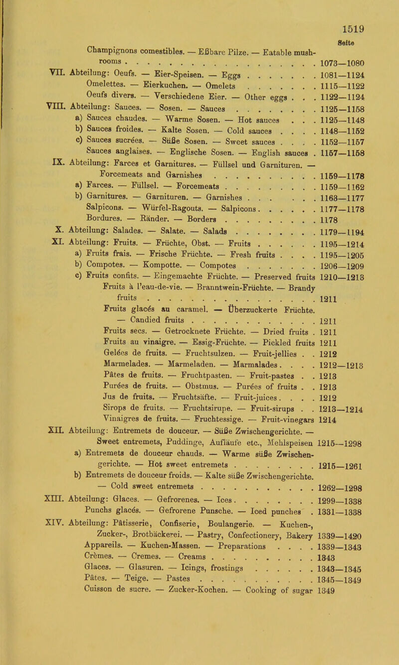 Seite Champignons comestibles. — Eßbare Pilze. — Eatable mush- rooms 1073—1080 Vn. Abteilung: Oeufs. — Eier-Speisen. — Eggs 1081—1124 Omelettes. — Eierkuchen. — Omelets 1115—1122 Oeufs divers. — Verschiedene Eier. — Other eggs . . . 1122—1124 Vin, Abteilung: Sauces. — Sosen. — Sauces 1126—1168 a) Sauces chaudes. — Warme Sosen. — Hot sauces . . . 1126—1148 b) Sauces froides. — Kalte Sosen. — Cold sauces .... 1148—1152 c) Sauces sucrees. — Süße Sosen. — Sweet sauces .... 1162—1167 Sauces anglaises. — Englische Sosen. — English sauces . 1167—1158 IX. Abteilung: Farces et Garnitures. — Füllsel und Garnituren. — Forcemeats and Garnishes 1169—1178 a) Farces. — Füllsel. — Forcemeats 1159—1162 b) Garnitures. — Garnituren. — Garnishes 1168—1177 Salpicons. — Würfel-Kagouts. — Salpioons 1177—1178 Bordures. — Ränder. — Borders 1178 X. Abteilung: Salades. — Salate. — Salads 1179—1194 XI. Abteilung: Fruits. — Früchte, Obst. — Fruits 1196 1214 a) Fruits frais. — Frische Früchte. — Fresh fruits .... 1195—1205 b) Compotes. — Kompotte. — Compotes 1206 1209 c) Fruits confits. — Eingemachte Früchte. — Preserved fruits 1210—1213 Fruits ä l’eau-de-vie. — Branntwein-Früchte. — Brandy fruits 1211 Fruits glacds au caramel. — Überzuckerte Früchte. — Candied fruits 1211 Fruits secs. — Getrocknete Früchte. — Dried fruits . 1211 Fruits au vinaigre. — Essig-Früchte. — Pickled fruits 1211 Geldes de fruits. — Fruchtsulzen. — Fruit-jellies . . 1212 Marmelades. — Marmeladen. — Marmalades. . . . 1212 1213 Pätes de fruits. — Fruchtpasten. — Fruit-pastes . . 1213 Purdes de fruits. — Obstmus. — Purdes of fruits . . 1213 Jus de fruits. — Fruchtsäfte. — Fruit-juices.... 1212 Sirops de fruits. — Fruchtsirupe. — Fruit-sirups . . 1213—1214 Vinaigres de fruits. — Fruchtessige. — Fruit-vinegars 1214 XIL Abteilung: Entremets de douceur. — Süße Zwischengerichte. — Sweet entremets, Puddinge, Aufläufe etc., Mehlspeisen 1216—1298 a) Entremets de douceur chauds. — Warme süße Zwischen- gerichte. — Hot sweet entremets 1216 1261 b) Entremets de douceur froids. — Kalte süße Zwischengerichte. — Cold sweet entremets 1262 1298 Xm. Abteilung: Glaces. — Gefrorenes. — Ices 1299 1338 Punchs glacds. — Gefrorene Punsche. — Iced punches . 1331—1338 XIV. Abteilung: Patisserie, Confiserie, Boulangerie. — Kuchen-, Zucker-, Brotbäckerei. — Pastry, Confectionery, Bakery 1339—1420 Appareils. — Kuchen-Massen. — Preparations .... 1339—1343 Crdmes. — Cremes. — Creams 1343 Glaces. — Glasuren. — Icings, frostings 1343—1345 Pätes. — Teige. — Pastes 1346—1349 Cuisson de sucre. — Zucker-Kochen. — Cooking of sugar 1349