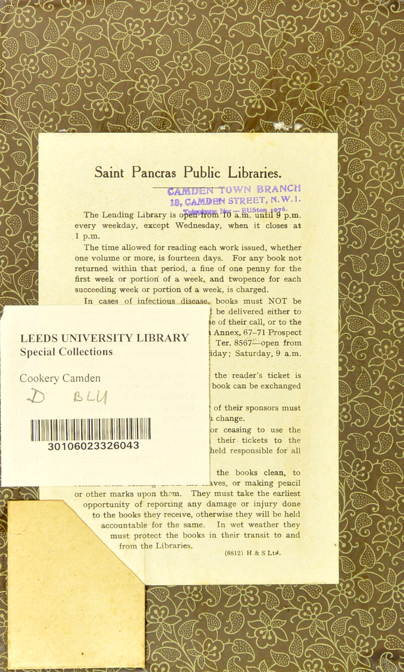 Saint Pancras Public Libraries. SAMB’SN town branch m, CAMDEM STREET, N. W. 1. The Lending Library is open from 'i(j a.m. until ß p.m. every weekday, except Wednesday, when it closes at 1 p.m. The time allowed for reading each work issued, whether one volume or more, is fourteen days. For any book not retumed within that period, a fine of one penny for the first week or portion of a week, and twopence for each succeeding week or portion of a week, is charged. In cases of infectious disease, books must NOT be be delivered either to e of their call, or to the LEEDS UNIVERSITY LIBRARY ‘ Special Collections iday; Saturday, 9 a.m. Cookery Camden -£> ß-Of 30 0602332604 the reader’s ticket is book can be exchanged of their Sponsors must a change. or ceasing to use the their tickets to the held responsible for all : the books clean, to 0 ives, or making pencil or other marks upon them. They must take the earliest opportunity of reporting any damage or injury done to the books they receive, otherwise they will be held accountable for the same. In wet weather they must protect the books in their transit to and from the Libraries. \ (8812) H & S Ltd..