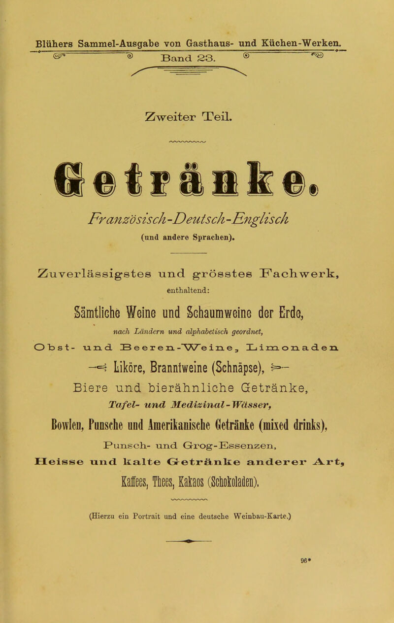 e) Band. 23. (S~ Zweiter Teil. Französisch -Deutsch -Englisch (und andere Sprachen). Zuverlässigstes und grösstes T'ach.werk, enthaltend: Sämtliche Weine und Schaumweine der Erde, nach Ländern und alphabetisch geordnet, Obst- und Beeren -~SK7~ eine, Xj i m ozn.ad.en Liköre, Branniweine (Schnäpse), Biere und bierähnliche Getränke, Tafel- und Medizinal-Wässer, Bowlen, Punsche und Amerikanische Getränke (mixed drinks), Punsch- und Grog-Essenzen, Heisse und lialte Getränke anderer Art, Kaffees, Tffees, Kakaos (ScMoMen). (Hierzu ein Portrait und eine deutsche Weinbau-Karte.) 96»