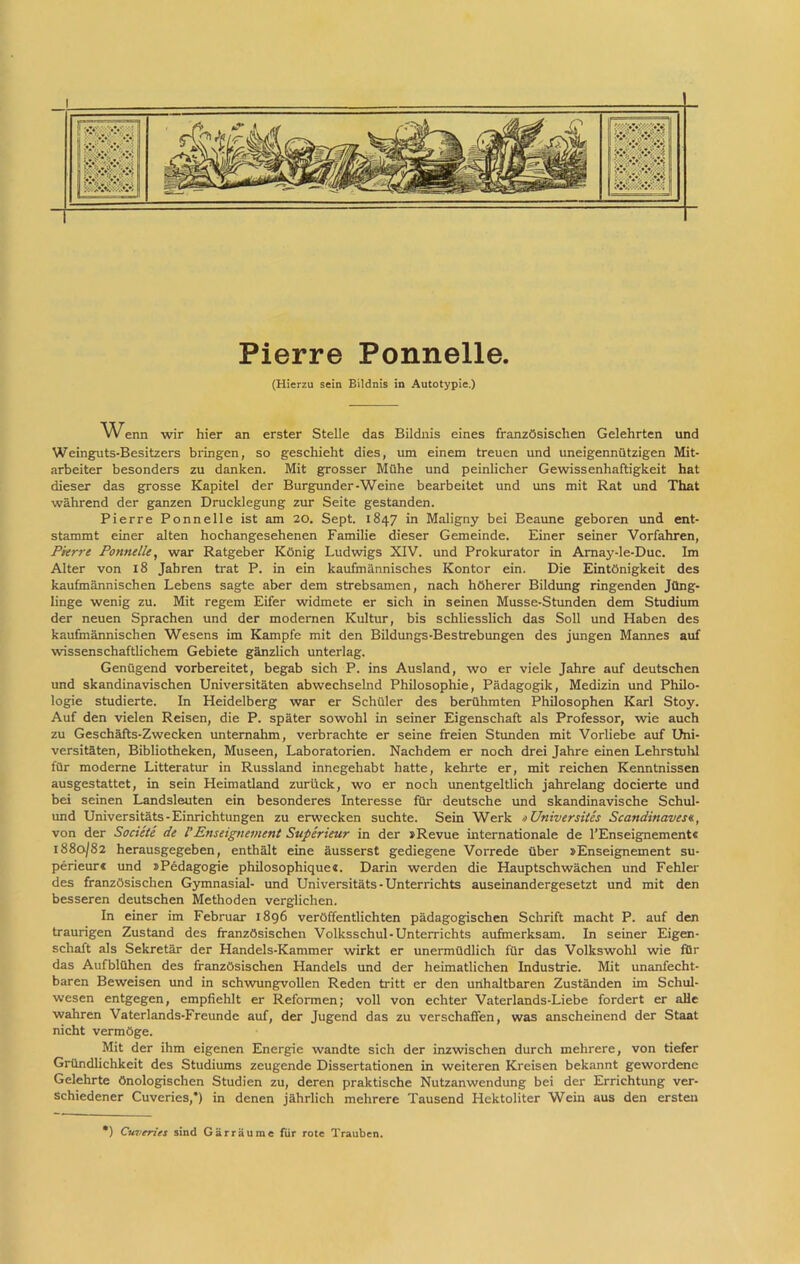 Pierre Ponnelle. (Hierzu sein Eildnis in Autotypie.) Wenn wir hier an erster Stelle das Bildnis eines französischen Gelehrten und Weinguts-Besitzers bringen, so geschieht dies, um einem treuen und uneigennützigen Mit- arbeiter besonders zu danken. Mit grosser Mühe und peinlicher Gewissenhaftigkeit hat dieser das grosse Kapitel der Burgunder-Weine bearbeitet und uns mit Rat und That während der ganzen Drucklegung zur Seite gestanden. Pierre Ponnelle ist am 20. Sept. 1847 in Maligny bei Beaune geboren und ent- stammt einer alten hochangesehenen Familie dieser Gemeinde. Einer seiner Vorfahren, Pierre Ponnelle, war Ratgeber König Ludwigs XIV. und Prokurator in Amay-le-Duc. Im Alter von 18 Jahren trat P. in ein kaufmännisches Kontor ein. Die Eintönigkeit des kaufmännischen Lebens sagte aber dem strebsamen, nach höherer Bildung ringenden Jüng- linge wenig zu. Mit regem Eifer widmete er sich in seinen Musse-Stunden dem Studium der neuen Sprachen und der modernen Kultur, bis schliesslich das Soll und Haben des kaufmännischen Wesens im Kampfe mit den Bildungs-Bestrebungen des jungen Mannes auf wissenschaftlichem Gebiete gänzlich unterlag. Genügend vorbereitet, begab sich P. ins Ausland, wo er viele Jahre auf deutschen und skandinavischen Universitäten abwechselnd Philosophie, Pädagogik, Medizin und Philo- logie studierte. In Heidelberg war er Schüler des berühmten Philosophen Karl Stoy. Auf den vielen Reisen, die P. später sowohl in seiner Eigenschaft als Professor, wie auch zu Geschäfts-Zwecken unternahm, verbrachte er seine freien Standen mit Vorliebe auf Uni- versitäten, Bibliotheken, Museen, Laboratorien. Nachdem er noch drei Jahre einen Lehrstuhl für moderne Litteratur in Russland innegehabt hatte, kehrte er, mit reichen Kenntnissen ausgestattet, in sein Heimatland zurück, wo er noch unentgeltlich jahrelang docierte und bei seinen Landsleuten ein besonderes Interesse für deutsche und skandinavische Schul- und Universitäts - Einrichtungen zu erwecken suchte. Sein Werk >> Universiles Scandinaves«., von der Societe de l’Enseignement Superieur in der »Revue internationale de FEnseignement« 1880/82 herausgegeben, enthält eine äusserst gediegene Vorrede über »Enseignement su- perieur« und »Pedagogie philosophique«. Darin werden die Hauptschwächen und Fehler des französischen Gymnasial- und Universitäts - Unterrichts auseinandergesetzt und mit den besseren deutschen Methoden verglichen. In einer im Februar 1896 veröffentlichten pädagogischen Schrift macht P. auf den traurigen Zustand des französischen Volksschul-Unterrichts aufmerksam. In seiner Eigen- schaft als Sekretär der Handels-Kammer wirkt er unermüdlich für das Volkswohl wie für das Aufblühen des französischen Handels und der heimatlichen Industrie. Mit unanfecht- baren Beweisen und in schwungvollen Reden tritt er den unhaltbaren Zuständen im Schul- wesen entgegen, empfiehlt er Reformen; voll von echter Vaterlands-Liebe fordert er alle wahren Vaterlands-Freunde auf, der Jugend das zu verschaffen, was anscheinend der Staat nicht vermöge. Mit der ihm eigenen Energie wandte sich der inzwischen durch mehrere, von tiefer Gründlichkeit des Studiums zeugende Dissertationen in weiteren Kreisen bekannt gewordene Gelehrte önologischen Studien zu, deren praktische Nutzanwendung bei der Errichtung ver- schiedener Cuveries,*) in denen jährlich mehrere Tausend Hektoliter Wein aus den ersten ') Cuveries sind Gärräume für rote Trauben.