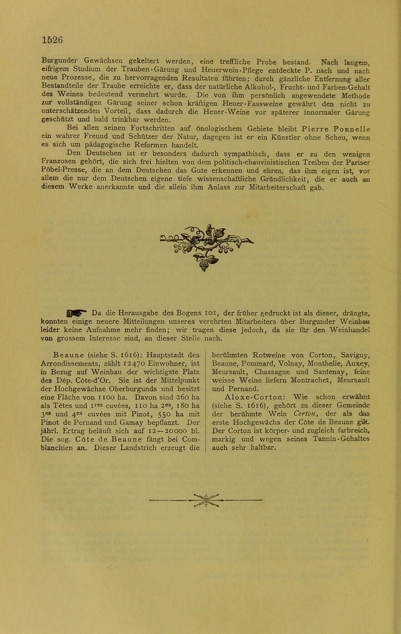 Burgunder Gewächsen gekeltert werden, eine treffliche Probe bestand. Nach langem, eifrigem Studium der Trauben-Gärung und Heuerwein-Pflege entdeckte P. nach und nach neue Prozesse, die zu hervorragenden Resultaten führten; durch gänzliche Entfernung aller Bestandteile der Traube erreichte er, dass der natürliche Alkohol-, Frucht-und Farben-Gehalt des Weines bedeutend vermehrt wurde. Die von ihm persönlich angewendete Methode zur vollständigen Gärung seiner schon kräftigen Heuer-Fassweine gewährt den nicht zu unterschätzenden Vorteil, dass dadurch die Heuer-Weine vor späterer innormaler Gärung geschützt und bald trinkbar werden. Bei allen seinen Fortschritten auf önologischem Gebiete bleibt Pierre Ponnelle ein wahrer Freund und Schützer der Natur, dagegen ist er ein Künstler ohne Scheu, wenn es sich um pädagogische Reformen handelt. Den Deutschen ist er besonders dadurch sympathisch, dass er zu den wenigen Franzosen gehört, die sich frei hielten von dem politisch-chauvinistischen Treiben der Pariser Pöbel-Presse, die an dem Deutschen das Gute erkennen und ehren, das ihm eigen ist, vor allem die nur dem Deutschen eigene tiefe wissenschaftliche Gründlichkeit, die er auch an diesem Werke anerkannte und die allein ihm Anlass zur Mitarbeiterschaft gab. Da die Herausgabe des Bogens ioi, der früher gedruckt ist als dieser, drängte, konnten einige neuere Mitteilungen unseres verehrten Mitarbeiters über Burgunder Weinbau leider keine Aufnahme mehr finden; wir tragen diese jedoch, da sie für den Weinhandel von grossem Interesse sind, an dieser Stelle nach. Beaune (siehe S. 1616): Hauptstadt des Arrondissements, zählt 12470 Einwohner, ist in Bezug auf Weinbau der wichtigste Platz des Dep. Cöte-d’Or. Sie ist der Mittelpunkt der Hochgewächse Oberburgunds und besitzt eine Fläche von IX OO ha. Davon sind 260 ha als Tütes und ires cuvees, I IO ha 2es, 180 ha 3es und 4es cuvees mit Pinot, 55° ha mit Pinot de Pernand und Gamay bepflanzt. Der jährl. Ertrag beläuft sich auf 12 — 20000 hl. Die sog. Cöte de Beaune fängt bei Com- blanchien an. Dieser Landstrich erzeugt die berühmten Rotweine von Corton, Savigny, Beaune, Pommard, Volnay, Monthelie, Auxey, Meursault, Chassagne und Santenay, feine weisse Weine liefern Montrachet, Meursault und Pernand. Aloxe-Corton: Wie schon erwähnt (siehe S. 1616), gehört zu dieser Gemeinde der berühmte Wein Corton, der als das erste Hochgewächs der Cöte de Beaune gilt. Der Corton ist körper- und zugleich farbreich, markig und wegen seines Tannin-Gehaltes auch sehr haltbar.