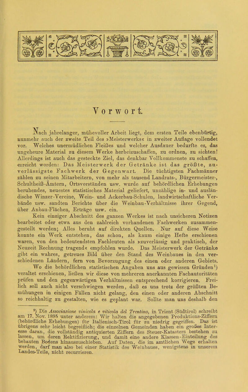 Vorwort. JMacli jaln-elanger, mühevoller Arbeit liegt, dem ersten Teile ebenbürtig, nunmehr auch der zweite Teil des »Meisterwerks« in zweiter Auflage vollendet vor. Welches unermüdlichen Fleißes und welcher Ausdauer bedurfte es, das ungeheure Material zu diesem Werke herbeizuschaffen, zu ordnen, zu sichten! Allerdings ist auch das gesteckte Ziel, das denkbar Vollkommenste zu schaffen, erreicht worden: Das Meisterwerk der Getränke ist das größte, zu- verlässigste Fachwerk der Gegenwart. Die tüchtigsten Fachmänner zählen zu seinen Mitarbeitern, von mehr als tausend Landrats-, Bürgei'meister-, Schultheiß-Ämtern, Orts Vorständen usw. wurde auf behördlichen Erhebungen beruhendes, neuestes statistisches Material geliefert, unzählige in- und auslän- dische Winzer-Vereine, Wein- und Ackerbau-Schulen, landwirtschaftliche Ver- bände usw. sandten Berichte über die Weinbau-Verhältnisse ihrer Gegend, über Anbau-Flächen, Erträge usw. ein. Kein einziger Abschnitt des ganzen Werkes ist nach unsicheren Notizen bearbeitet oder etwa aus den zahlreich vorhandenen Fachwerken zusammen- gestellt worden; Alles beruht auf direkten Quellen. Nur auf diese Weise konnte ein Werk entstehen, das schon, als kaum einige Hefte erschienen waren, von den bedeutendsten Fachleuten als »zuverlässig und praktisch, der Neuzeit Rechnung tragend« empfohlen wurde. Das Meisterwerk der Getränke gibt ein wahres, getreues Bild über den Stand des Weinbaues in den ver- schiedenen Ländern, fern von Bevorzugung des einen oder anderen Gebiets. Wo die behördlichen statistischen Angaben uns aus gewissen Gründen1) veraltet erschienen, ließen wir diese von mehreren anerkannten Fachautoritäten prüfen und den gegenwärtigen Verhältnissen entsprechend korrigieren. Frei- lich soll auch nicht verschwiegen werden, daß es uns trotz der größten Be- mühungen in einigen Fällen nicht gelang, den einen oder anderen Abschnitt so reichhaltig zu gestalten, wie es geplant war. Sollte man uns deshalb den *) Die Associazione vinicola e viticola del Trentino, in Trient (Südtirol) schreibt am 17. Nov. 1895 unter anderem: Wir halten die angegebenen Produktions-Ziffern (behördliche Erhebungen) für Italienisch-Tirol für zu niedrig gegriffen. Das ist übrigens sehr leicht begreiflich; die einzelnen Gemeinden haben ein großes Inter- esse daran, die vollständig antiquierten Ziffern des Steuer-Katasters bestehen zu lassen, um deren Rektifizierung, und damit eine andere Klassen-Einteilung des bebauten Bodens hinauszuschieben. Auf Daten, die im amtlichen Wege erhalten werden, darf man also bei einer Statistik des Weinbaues, wenigstens in unserem Landes-Teile, nicht recurrieren.