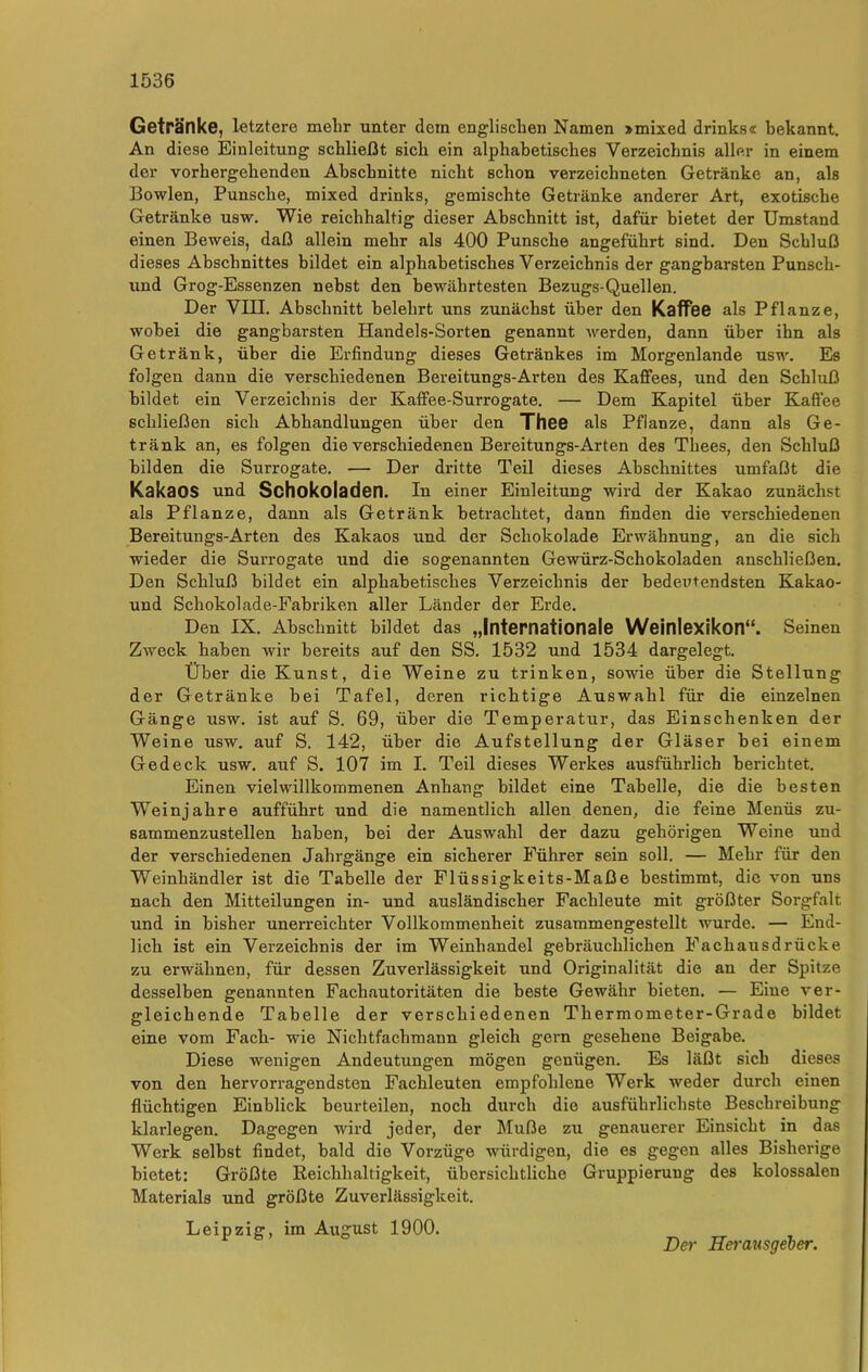 Getränke, letztere mehr unter dem englischen Namen »mixed drinks« bekannt. An diese Einleitung schließt sich ein alphabetisches Verzeichnis aller in einem der vorhergehenden Abschnitte nicht schon verzeiclmeten Getränke an, als Bowlen, Punsche, mixed drinks, gemischte Getränke anderer Art, exotische Getränke usw. Wie reichhaltig dieser Abschnitt ist, dafür bietet der Umstand einen Beweis, daß allein mehr als 400 Punsche angeführt sind. Den Schluß dieses Abschnittes bildet ein alphabetisches Verzeichnis der gangbarsten Punsch- und Grog-Essenzen nebst den bewährtesten Bezugs-Quellen. Der VIII. Abschnitt belehrt uns zunächst über den Kaffee als Pflanze, wobei die gangbarsten Handels-Sorten genannt werden, dann über ihn als Getränk, über die Erfindung dieses Getränkes im Morgenlande usw. Es folgen dann die verschiedenen Bereitungs-Arten des Kaffees, und den Schluß bildet ein Verzeichnis der Kaffee-Surrogate. — Dem Kapitel über Kaffee schließen sich Abhandlungen über den Thee als Pflanze, dann als Ge- tränk an, es folgen die verschiedenen Bereitungs-Arten des Thees, den Schluß bilden die Surrogate. — Der dritte Teil dieses Abschnittes umfaßt die KakaOS und Schokoladen. In einer Einleitung wird der Kakao zunächst als Pflanze, dann als Getränk betrachtet, dann finden die verschiedenen Bereitungs-Arten des Kakaos und der Schokolade Erwähnung, an die sich wieder die Surrogate und die sogenannten Gewürz-Schokoladen anschließen. Den Schluß bildet ein alphabetisches Verzeichnis der bedeutendsten Kakao- und Schokolade-Fabriken aller Länder der Erde. Den IX. Abschnitt bildet das „Internationale Weinlexikon“. Seinen Zweck haben wir bereits auf den SS. 1532 und 1534 dargelegt. Über die Kunst, die Weine zu trinken, sowie über die Stellung der Getränke bei Tafel, deren richtige Auswahl für die einzelnen Gänge usw. ist auf S. 69, über die Temperatur, das Einschenken der Weine usw. auf S. 142, über die Aufstellung der Gläser bei einem Gedeck usw. auf S. 107 im I. Teil dieses Werkes ausführlich berichtet. Einen vielwillkommenen Anhang bildet eine Tabelle, die die besten Weinjahre aufführt und die namentlich allen denen, die feine Menüs zu- sammenzustellen haben, bei der Auswahl der dazu gehörigen Weine und der verschiedenen Jahrgänge ein sicherer Führer sein soll. — Mehr für den Weinhändler ist die Tabelle der Flüssigkeits-Maße bestimmt, die von uns nach den Mitteilungen in- und ausländischer Fachleute mit größter Sorgfalt und in bisher unerreichter Vollkommenheit zusammengestellt wurde. — End- lich ist ein Verzeichnis der im Weinhandel gebräuchlichen Fachausdrücke zu erwähnen, für dessen Zuverlässigkeit und Originalität die an der Spitze desselben genannten Fachautoritäten die beste Gewähr bieten. — Eine ver- gleichende Tabelle der verschiedenen Thermometer-Grade bildet eine vom Fach- wie Nichtfachmann gleich gern gesehene Beigabe. Diese wenigen Andeutungen mögen genügen. Es läßt sich dieses von den hervorragendsten Fachleuten empfohlene Werk weder durch einen flüchtigen Einblick beurteilen, noch durch die ausführlichste Beschreibung klarlegen. Dagegen wird jeder, der Muße zu genauerer Einsicht in das Werk selbst findet, bald die Vorzüge würdigen, die es gegen alles Bisherige bietet: Größte Reichhaltigkeit, übersichtliche Gruppierung des kolossalen Materials und größte Zuverlässigkeit. Leipzig, im August 1900. Der Herausgeber.