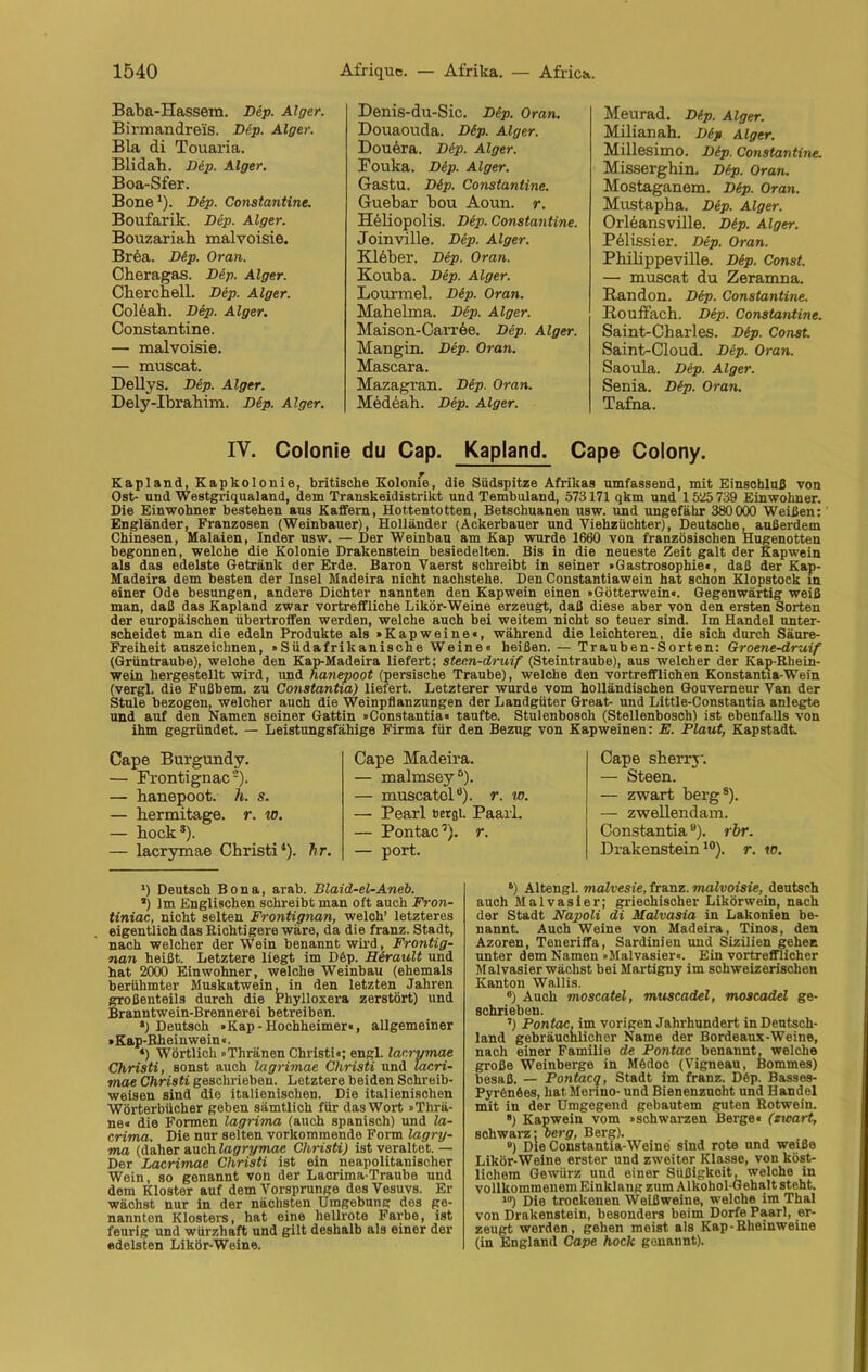 Baba-Hassem. Dtp. Alger. Birmandreis. Dep. Alger. Bla di Touaria. Blidab. Dep. Alger. Boa-Sfer. Bone1). Dip. Constantine. Boufarik. Dep. Alger. Bouzariah malvoisie. Brda. Dtp. Oran. Cheragas. Dep. Alger. Chercnell. Dep. Alger. Coldab. Dep. Alger. Constantine. — malvoisie. — muscat. Dellys. Dep. Alger. Dely-Ibrahim. Dip. Alger. Denis-du-Sic. Dip. Oran. Douaouda. Dip. Alger. Douöra. Dep. Alger. Fouka. Dip. Alger. Gastu. Dip. Constantine. Guebar bou Aoun. r. Heliopolis. Dep. Constantine. Joinville. Dep. Alger. Kleber. Dep. Oran. Kouba. Dep. Alger. Lourmel. Dep. Oran. Mahelma. Dep. Alger. Maison-Carrde. Dep. Alger. Mangin. Dep. Oran. Mascara. Mazagran. Dep. Oran. Medeab. Dep. Alger. Meurad. Dip. Alger. Milianah. Dip Alger. Millesimo. Dep. Constantine. Misserghin. Dtp. Oran. Mostaganem. Dtp. Oran. Mustapha. Dep. Alger. Orleansville. Dip. Alger. Pdlissier. Dep. Oran. Phiiippeville. Dip. Const. — muscat du Zeramna. Randon. Dep. Constantine. RouiFach. Dep. Constantine. Saint-Charles. Dep. Const. Saint-Cloud. Dip. Oran. Saoula. Dep. Alger. Senia. Dip. Oran. Tafna. IV. Colonie du Cap. Kapland. Cape Colony. Kapland, Kapkolonie, britische Kolonie, die Südspitze Afrikas umfassend, mit Einschluß von Ost- und Westgriqualand, dem Transkeidistrikt und Tembuland, 573171 qkm und 1525 739 Einwohner. Die Einwohner bestehen aus Kaffem, Hottentotten, Betschuanen usw. und ungefähr 380000 Weißen: Engländer, Franzosen (Weinbauer), Holländer (Ackerbauer und Viehzüchter), Deutsche, außerdem Chinesen, Malaien, Inder usw. — Der Weinbau am Kap wurde 1660 von französischen Hugenotten begonnen, welche die Kolonie Drakenstein besiedelten. Bis in die neueste Zeit galt der Kapwein als das edelste Getränk der Erde. Baron Vaerst schreibt in seiner »Gastrosophie«, daß der Kap- Madeira dem besten der Insel Madeira nicht nachstehe. DenConstantiawein hat schon Klopstock in einer Ode besungen, andere Dichter nannten den Kapwein einen »Götterwein«. Gegenwärtig weiß man, daß das Kapland zwar vortreffliche Likör-Weine erzeugt, daß diese aber von den ersten Sorten der europäischen übertroffen werden, welche auch bei weitem nicht so teuer sind. Im Handel unter- scheidet man die edeln Produkte als »Kapweine«, während die leichteren, die sich durch Säure- Freiheit auszeichnen, »Südafrikanische Weine« heißen. — Trauben-Sorten: Groene-druif (Grüntraube), welche den Kap-Madeira liefert; steen-druif (Steintraube), aus welcher der Kap-Rhein- wein hergestellt wird, und hanepoot (persische Traube), welche den vortrefflichen Konstantia-Wein (vergl. die Fußbem. zu Constantia) liefert. Letzterer wurde vom holländischen Gouverneur Van der Stule bezogen, welcher auch die Weinpflanzungen der Landgüter Great- und Little-Constantia anlegte und auf den Namen seiner Gattin »Constantia« taufte. Stulenbosch (Stellenbosch) ist ebenfalls von ihm gegründet. — Leistungsfähige Firma für den Bezug von Kapweinen: E. Plaut, Kapstadt. Cape Burgundy. — Frontignac2). — banepoot. h. s. — hermitage. r. w. — bock3). — lacrymae Christi1), hr. Cape Madeira. — malmsey5). — muscatclu). r. w. — Pearl hergl. Paarl. — Pontac7). r. *) Deutsch Bona, arab. Blaid-el-Aneb. a) Im Englischen schreibt man oft auch Fron- tiniac, nicht selten Frontignan, welch’ letzteres eigentlich das Richtigere wäre, da die franz. Stadt, nach welcher der Wein benannt wird, Frontig- nan heißt. Letztere liegt im D6p. Herault und hat 2000 Einwohner, welche Weinbau (ehemals berühmter Muskatwein, in den letzten Jahren großenteils durch die Phylloxera zerstört) und Branntwein-Brennerei betreiben. *) Deutsch »Kap-Hochheimer«, allgemeiner »Kap-Rheinwein«. *) Wörtlich »Thränen Christi«; engl, laerymae Christi, sonst auch lagrimae Christi und lacri- mae Christi geschrieben. Letztere beiden Schreib- weisen sind die italienischen. Die italienischen Wörterbücher geben sämtlich für das Wort »Tlirä- ne« die Formen lagrima (auch spanisch) und la- crima. Die nur selten vorkommende Form lagry- ma (daher auch lagrymae Christi) ist veraltet.— Der Lacrimae Christi ist ein neapolitanischer Wein, so genannt von der Lacrima-Traube und dem Kloster auf dem Vorsprunge des Vesuvs. Er wächst nur in der nächsten Umgebung des ge- nannten Klosters, hat eine hellrote Farbe, ist feurig und würzhaft und gilt deshalb als einer der edelsten Likör-Weine. Cape sberry. — Steen. — zwart berg8). — zwellendam. Constantiaö). rbr. Drakenstein10). r. w. 6) Altengl. malvesie, franz. malvoisie, deutsch auch Malvasier; griechischer Likörwein, nach der Stadt Napoli di Malvasia in Lakonien be- nannt Auch Weine von Madeira, Tinos, den Azoren, Teneriffa, Sardinien und Sizilien gehen unter dem Namen »Malvasier«. Ein vortrefflicher Malvasier wächst beiMartigny im schweizerischen Kanton Wallis. 6) Auch moscatel, muscadel, moscadel ge- schrieben. ’) Pontac, im vorigen Jahrhundert in Deutsch- land gebräuchlicher Name der Bordeaux-Weine, nach einer Familie de Pontac benannt, welche große Weinberge in Mödoc (Vigneau, Bommes) besaß. — Pontacq, Stadt im franz. D6p. Basses- Pyrfenöes, hat. Merino- und Bienenzucht und Handel mit in der Umgegend gebautem guten Rotwein. 8) Kapwein vom »schwarzen Berge« (zwart, schwarz: oerg, Berg). ») Die Constantia-Weine sind rote und weiße Likör-Weine erster und zweiter Klasse, von köst- lichem Gewürz und einer Süßigkeit, welche in vollkommenem Einklang zum Alkohol-G ehalt steht. ,0) Die trockenen Weißweine, welche im Thal von Drakenstein, besonders beim Dorfe Paarl, er- zeugt worden, gehen meist als Kap-Rheinweine (in England Cape hock genannt).