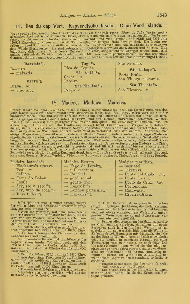 III. lies du cap Vert. Kapverdische Inseln. Cape Verd Islands. Kapverdisolie Inseln oder Inseln des Grünen Vorgebirges, Illias do Cabo Verde, portu- giesischer Archipel im Atlantischen Ozean, etwa 550 km von dem westafrikanischen Kap Verde ent- fernt, besteht aus zehn Inseln, wovon neun bewohnt, und vier Klippen, und zählt auf 3851 qkm 110926 Einwohner, wovon nur der 20. Teil Weide, die übrigen freie Farbige sind. Die Inseln zer- fallen in zwei Gruppen, eine südliche unter dem Winde (Sotavento) und eine nördliche über oder vor dem Winde (Barlavento). Sie sind gebirgig und geologisch älter als die Kanaren und Azoren. Man baut Reis, Mais, Hirse; ferner Wein, Zuckerrohr, Tabak, ausgezeichnete Orangen sowie mancherlei andere subtropische Früchte. Die Inseln wurden 1441 von den in portugiesischen Diensten stehenden Genuesen Antonio und ßartolomeo di Nolli zuerst entdeckt und 1456 von Cadamosto für Portugal besetzt. Boavista ‘). Boavista. — malvazia. Brayas). Brava. ^o. — vino seco. Fog-o* * 3). Pico do Fogo4 *). Säo Antäo6). Coröa. w. Ribeira. Säo ISicolao6). Preguizo. Säo Nicoläo. Säo Tliiago7). Porto Praia. Sao Thiago malvazia. Säo Yicente8). Säo Vicente. w. IV. Madere. Madeira. Madeira. Portug. Madeira, span. Madera, falsch Madaira, westafrikanische Insel, die ihren Namen von den jetzt längst verschwundenen Waldungen (madera = Holz) hat. Sie liegt 700 km westlich von der marokkanischen Küste und 450 km nördlich von Palma uud Teneriffa und bildet mit der 55 km nord- östlich gelegenen Insel Porto Santo (1800 Einw.) und den kleinen, südwestlich gelegenen Wüsten- Inseln (Illias desertas) eine portugiesische Provinz (815 qkm). Die durchweg vulkanische Insel ist 48 km lang und 21 km breit. Die Bevölkerung beträgt 184 011 Einwohner und ist gemischt; Italiener, Juden, Mauren, als Sklaven eingeführte Neger, Engländer finden sich neben der herrschenden Rasse, den Portugiesen. — Wohl kein anderer Wein wird so verfälscht, wie der Madeira. Abgesehen von einigen Kapweinen, Teneriffa- und anderen südlichen Weinen, welche unter der Flagge »Madeira« segeln, finden geradezu Pantschereien dieses Weltweines Absatz. So erzeugt man in Neustadt-Magde- burg, Hamburg und Stettin gewerbsmäßig aus altem Weißwein mit Spritzusatz, Nußschalen-Extrakt und Kandis den »Elbmadeira«. In Frankreich (Marseille, Cette) verfertigt man Madeira aus Cider, welcher mit Honig versetzt, gekocht, abgeschäumt und filtriert, nach fünf bis sechs Monaten auf Flaschen gezogen wird. In Amerika stellt man »echten« Madeira aus einer Hopfen-Abkochung mit Schwefel-Säure, Honig, Jamaika-Rum und dergl. her. — Trauben-Sorten weiß: Alicante, Bagoual, Malvazia,Moscatel,Sercial,Verdelho, Vidogna. — Schwarz: Bastardo,Tinto,Ferral. — Blau: Pergola. Madeira batardo0). — Blackburn’s reserve. — Boal. w. — Calbeta. — Cama do Lobos. — Castle. — dry, sec ob. seco10). — dry, vino de roda11). — East India12). Madeira Estreto. — Pago de Pereira. — full medium. — Funchal. — good sound. ; — goutte d’or. — Leacock13). , — London particular. | — malvazia14). Madeira meridian. —■ moscatel. — Oliveiras. — Ponta del Gada. Ino. — Ponta do sol. — Porto da Cruz. Ino. — Portomoniz. — Rainwater. — Ribeira-Brava. ’) Ist 593 qkm groß, ziemlich sandig, wegen der vielen Riffe und Sandbänke schwer zugäng- lich, hat 3088 Einwohner. ) Ziemlich gebirgig, mit dem Hafen Furna an der Ostküste; die Hauptstadt Säo Joäo-Batista wird von den Weißen des Archipels als Sommer- Aufenthalt benutzt. Die Insel hat mehrere Mineral- Quellen und auf 61 qkm 9013 Einwohner. *) Deutsch »Feuer«, 443 qkm groß, fruchtbar, aber ungesund, hat zwei Häfen und 16000 Einw. 4) An den Abhängen des Pic gezogen, dem Kanariensekt nicht unähnlich. *) Die nordwestlichste und fruchtbarste der Kapverdischen Inseln, 720 qkm groß, mit dem 2253 m hohen Tope da Coröa, zählt 18351 Ein- wohner. Hauptstadt ist Ribeira-Grande mit 6000 Einwohnern. c) Sehr fruchtbar, 375,5 qkm und 8815 Einw. ’) San Jago, Sant Yago, Han Yago, Santiago, Säothiago, die größte der Kapverdischen Inseln, zählt auf 967 qkm 45488 Einwohner. Hauptstadt ist Porto Praia mit 21 000 Einwohnern. *) Ge-undeInsel, 207 qkm mit 7342 Einwohnern. *) Madeira von geringer Güte, wird aus der Bastard-Traube (batardo) gewonnen. I0) Aller Madeira ist ursprünglich trocken (dry). Diejenigen Qualitäten, die nicht als ganz trockene und helle Weine in den Handel kommen, sind mit etwas eingekochtem Weiumost, unver- gorenem Wein oder sogar mit Rohrzucker ver- süßt und ein wenig gefärbt. u) Früher pflegte man, um den Madeira rascher zu altern und zu veredeln, denselben auf große Seereisen nach heißen Ländern (Westindien) zu schickou. In neuerer Zeit läßt man die Weine in Estufas do sol, Magazinen mit Glasdach, ein Jahr an der Sonnen-Wärme liegen und sich entwickeln, oder sie bleiben in geheizten Räumen bei einer Temperatur von 40 bis 60° O je nach Güte drei bis sechs Monate liegen, wobei sie eine nicht ge- ringe Menge ihres Flüssigkeits-Gehaltes verlieren, aber an Geschmack und Aroma ungemein ge- winnen. Bleibt der Wein zum Altern auf ge- wöhnlichem Lager in den Magazinen, so heißt er canteiro. '-) Englische Bezeichn, für den vino de roda. '*) Von Leacock & Co., Funchal. “) Die besten Sorten des Malvasier kommen nicht in den Handel, da sie der Krone von Por- tugal gehören.