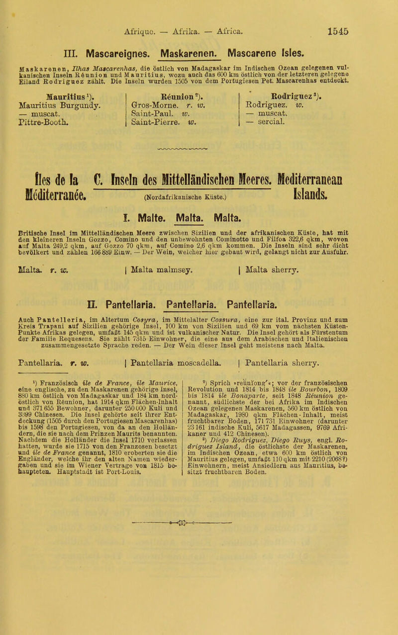 III. Mascareignes. Maskarenen. Mascarene Isles. Maskarenen, Ilhas Maacarenhas, die östlich von Madagaskar im Indischen Ozean gelegenen vul- kanischen Inseln Röunion und Mauritius, wozu auch das 600 km östlich von der letzteren gelegene Eiland Rodriguez zählt. Die Inseln wurden 1505 von dem Portugiesen Pet. Mascarenhas entdeckt. Mauritius*). Mauritius Burgundy. — muscat. Pittre-Bootli. Reunion2). Gros-Morne. r. tu. Saint-Paul. w. Saint-Pierre. io. Rodriguez *). Rodriguez. w. — muscat. — sercial. fies de la C. Inseln des Mittelländischen Meeres. Mcditerraneaa Medlterranee. (Nordafrikanische Rüste.) Islands. I. Malte. Malta. Malta. Britische Insel im Mittelländischen Meere zwischen Sizilien und der afrikanischen Küste, hat mit den kleineren Inseln Gozzo, Comino und den unbewohnten Cominotto und Filfoa 322,6 qkm, wovon auf Malta 249,2 qkm, auf Gozzo 70 qkm, auf Comino 2,6 qkm kommen. Die Inseln sind sehr dicht bevölkert und zählen 166889 Einw. — Der Wein, welcher hier gebaut wird, gelangt nicht zur Ausfuhr. Malta, r. w. | Malta malmsey. | Malta slierry. 13. Pantellaria. Pantellaria. Pantellaria. Auch Pantelleria, im Altertum Cosyra, im Mittelalter Cossura, eine zur ital. Provinz und zum Kreis Trapani auf Sizilien gehörige Insel, 100 km von Sizilien und 69 km vom nächsten Küsten- Punkte Afrikas gelegen, umfaßt 145 qkm und ist vulkanischer Natur. Die Insel gehört als Fürstentum der Familie Requesens. Sie zählt 7315 Einwohner, die eine aus dem Arabischen und Italienischen zusammengesetzte Sprache reden. — Der Wein dieser Insel geht meistens nach Malta. Pantellaria. r. w. | Pantellaria moscadella. | Pantellaria sherry. *) Französisch ile de France, üe Maurice, eine englische, zu den Maskarenen gehörige Insel, 880 km östlich von Madagaskar und 184 km nord- östlich von Reunion, hat 1914 qkm Flächen-Inhalt und 371655 Bewohner, darunter 250000 Kuli und 3399 Chinesen. Die Insel gehörte seit ihrer Ent- j deckung (1505 durch den Portugiesen Mascarenhas) bis 1598 den Portugiesen( von da an den Hollän- dern, die sie nach dem Prinzen Maurits benannten. Nachdem die Holländer die Insel 1710 verlassen hatten, wurde sie 1715 von den Franzosen besetzt und üe de France genannt, 1810 eroberten sie die Engländer, welche ihr den alten Namen Wieder- gaben und sie im Wiener Vertrage von 1815 be- haupteten. Hauptstadt ist Port-Louis. ■) Sprich »reüniong'«; vor der französischen Revolution und 1814 bis 1848 ile Bourbon, 1809 bis 1814 ile Bonaparte, seit 1848 Reunion ge- nannt, südlichste der bei Afrika im Indischen Ozean gelegenen Maskarenen, 560 km östlich von | Madagaskar, 1980 qkm Flächen-Inhalt, meist fruchtbarer Boden, 171731 Einwohner (darunter 23161 indische Kuli, 5617 Madagassen, 9769 Afri- kaner uud 412 Chinesen). s) Diego Rodriguez, Diego Ruys, engl. Ro- driguez Island, die östlichste der Maskarenen, im Indischen Ozean, etwa 600 km östlich von Mauritius gelegen, umfaßt 110 qkm mit 2210 (206S?) Einwohnern, meist Ansiedlern aus Mauritius, be- sitzt fruchtbaren Boden.