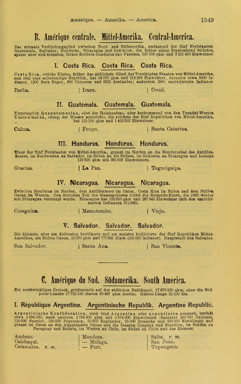 B. Araerique centrale. Mittel-Amerika. Central-America. Das schmale Verbindungsglied zwischen Nord- und Südamerika, umfassend die fünf Freistaaten: Guatemala, Salvador, Honduras, Nicaragua und Cosfvrica, die früher einen Staatenbund bildeten, spater aber sichtrennten, ferner Britisch-Honduras und Panama, 547 308 qkm und 3 231 400 Einwohner. L Costa Rica. Costa Rica. Costa Rica. Costa Rica, »reiche Küste«, früher das südlichste Glied der Vereinigten Staaten von Mittel-Amerika, seit 1842 eine selbständige Republik, hat 54070 qkm und 214 264 Einwohner, darunter etwa 5000 In- dianer, 1200 freie Neger, 600 Chinesen und 6835 Ausländer; außerdem 2800 uncivilisierte Indianer. Barba. | Irazn. | Orosi. IT. Guatemala. Guatemala. Guatemala. Ursprünglich Quanhtem atlan, »Ort der Holzhaufen«, oder herkommend von den Tzendal-Worten U-hate-z-mal-ha, »Berg, der Wasser ausbricht«, die reichste der fünf Republiken von Mittel-Amerika, hat 125100 qkm und 1452 003 Einwohner. Culina. | Fuego. | Santa Catarina. m. Honduras. Honduras. Honduras. Einer der fünf Freistaaten von Mittel-Amerika, grenzt im Norden an die Hondurasbai des Antillen- Meeres, im Nordwesten an Salvador, im Süden an die Siidsee, im Südosten an Nicaragua und bedeckt 119 820 qkm mit 381938 Einwohnern. Gracias. | La Paz. | Tegucigalpa. IV. Nicaragua. Nicaragua. Nicaragua. Zwischen Honduras im Norden, dem Antillenmeer im Osten, Costa Rica im Süden und dem Stillen Ozean im Westen. Den östlichen Teil des Staatsgebietes bildet die Mosquito-Küste, die 1860 wieder mit Nicaragua vereinigt wurde. Nicaragua hat 123 950 qkm und 287 845 Einwohner (mit den uncivili- sierten Indianern 312900). Coseguina. | Momotombo. | Viejo. V. Salvador. Salvador. Salvador. Die kleinste, aber am dichtesten bevölkerte und am meisten kultivierte der fünf Republiken Mittel- Amerikas, am Stillen Ozean, 21070 qkm und 777895 Einw. (300000 Indianer). Hauptstadt San Salvador. San Salvador. | Santa Ana. | San Vicente. C. Ämerique du Sud. Südamerika, South America. Ein rechtwinkliges Dreieck, größtenteils auf der südlichen Halbkugel, 17 870100 qkm, ohne die Süd- polar-Länder 17732130 (davon 95497 qkm Inseln). Küsten-Länge 25 230 km. L Republique Argentine. Argentinische Republik. Argentine Republic. Argentinische Konföderation, auch bloß Argentina oder Argentinien genannt, umfaßt etwa 2 894 000, nach anderen 2 789400 qkm mit 3 874000 Einwohnern (darunter 400 000 Italiener, 150000 Spanier, 150000 Franzosen, 35 000 Engländer, 25000 Deutsche und 300000 Mischlinge) und grenzt im Osten an den Atlantischen Ozean und die Staaten Uruguay und Brasilien, im Norden uu Paraguay und Bolivia, im Westen an Chile, im Süden an Chile nnd das Eismeer. Ambato. Calchaqui. Catamarca. r. w. Mendoza. — Malaga. — Port. Salta, r. io. San Juan. Tupungato.