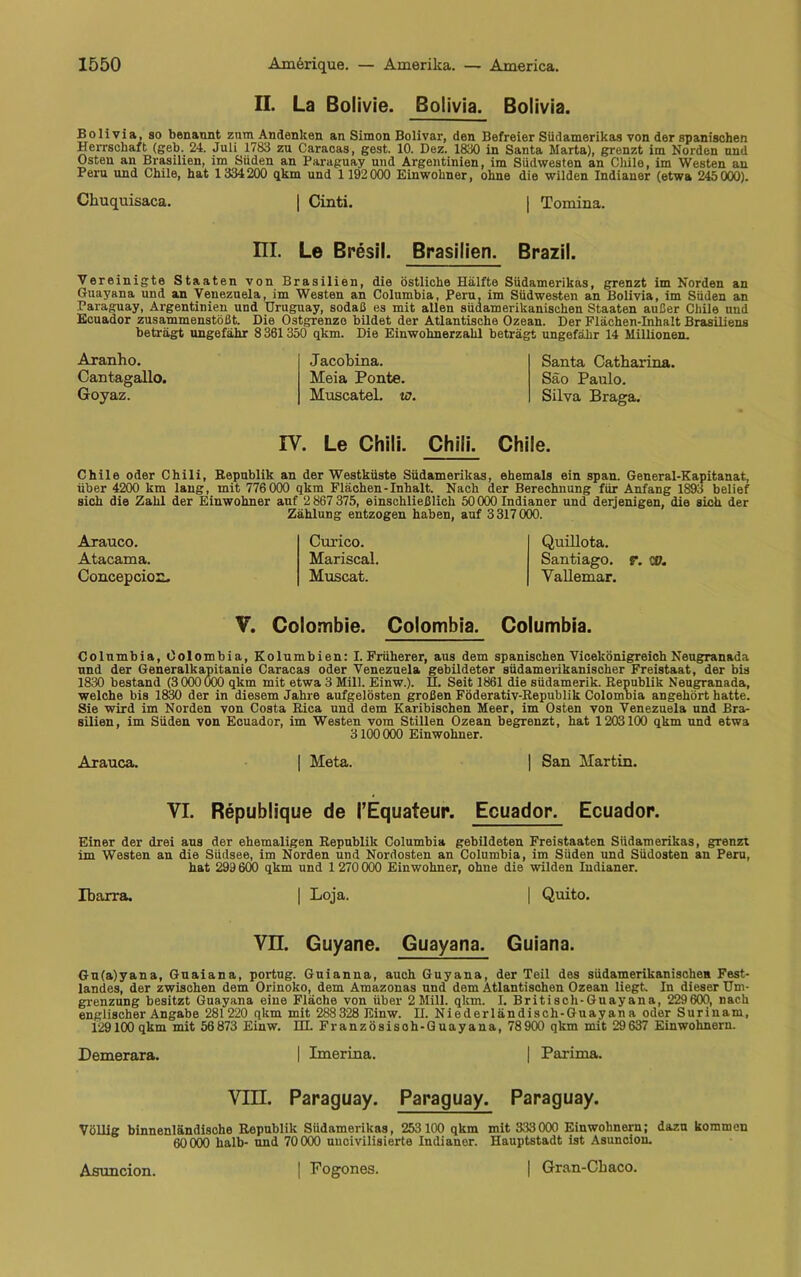 II. La Bolivie. Bolivia. Bolivia. Bolivia, so benannt zum Andenken an Simon Bolivar, den Befreier Südamerikas von der spanischen Herrschaft (geb. 24. Juli 1783 zu Caracas, gest. 10. Dez. 1830 in Santa Marta), grenzt im Norden und Osten an Brasilien, im Süden an Paraguay und Argentinien, im Südwesten an Chile, im Westen an Peru und Chile, hat 1334200 qkm und 1192000 Einwohner, ohne die wilden Indianer (etwa 245 000). Ckuquisaca. | Cinti. | Tomina. III. Le Bresil. Brasilien. Brazil. Vereinigte Staaten von Brasilien, die östliche Hälfte Südamerikas, grenzt im Norden an Guayana und an Venezuela, im Westen an Columbia, Peru, im Südwesten an Bolivia, im Süden an Paraguay, Argentinien und Uruguay, sodaß es mit allen südamerikanischen Staaten außer Chile und Ecuador zusammenstößt. Die Ostgrenzo bildet der Atlantische Ozean. Der Flächen-Inhalt Brasiliens beträgt ungefähr 8 361350 qkm. Die Einwohnerzahl beträgt ungefähr 14 Millionen. Aranho. Cantagallo. Goyaz. Jacobina. Meia Ponte. Muscatel. w. Santa Catharina. Säo Paulo. Silva Braga. IV. Le Chili. Chili. Chile. Chile oder Chili, Republik an der Westküste Südamerikas, ehemals ein span. General-Kapitanat, über 4200 km lang, mit 776 000 qkm Flächen-Inhalt. Nach der Berechnung für Anfang 1893 belief sich die Zahl der Einwohner auf 2 867 375, einschließlich 50000 Indianer und derjenigen, die sich der Zählung entzogen haben, auf 3317000. Arauco. Atacama. Concepcion. Curico. Mariseal. Muscat. Quillota. Santiago, r. 0O. Yallemar. V. Colombie. Colombia. Columbia. Columbia, Colombia, Kolumbien: I. Früherer, aus dem spanischen Vicekönigreich Neugranada und der Generalkapitanie Caracas oder Venezuela gebildeter südamerikanischer Freistaat, der bis 1830 bestand (3 000 000 qkm mit etwa 3 Mill. Einw.). H. Seit 1861 die südamerik. Republik Neugranada, welche bis 1830 der in diesem Jahre aufgelösten großen Föderativ-Republik Colombia angehört hatte. Sie wird im Norden von Costa Rica und dem Karibischen Meer, im Osten von Venezuela und Bra- silien, im Süden von Ecuador, im Westen vom StiUen Ozean begrenzt, hat 1203100 qkm und etwa 3100 000 Einwohner. A-rauca. | Meta. | San Martin. VI. Republique de l’Equateur. Ecuador. Ecuador. Einer der drei aus der ehemaligen Republik Columbia gebildeten Freistaaten Südamerikas, grenzt im Westen an die Südsee, im Norden und Nordosten an Columbia, im Süden und Südosten an Peru, hat 299 600 qkm und 1 270 000 Einwohner, ohne die wilden Indianer. Ibarra. | Loja. | Quito. VH Guyane. Guayana. Guiana. Gu(a)yana, Guaiana, portug. Guianna, auch Guyana, der Teil des südamerikanische* Fest- landes, der zwischen dem Orinoko, dem Amazonas und dem Atlantischen Ozean liegt. In dieser Um- grenzung besitzt Guayana eine Fläche von über 2 Mill. qkm. I. Britisch-Guayana, 229600, nach englischer Angabe 281220 qkm mit 288 328 Einw. II. Niederländisch-Guayana oder Surinam, 129100 qkm mit 56 873 Einw. IH. Französisoh-Guayana, 78 900 qkm mit 29 637 Einwohnern. Demerara. | Imerina. | Parima. VIII. Paraguay. Paraguay. Paraguay. Völlig binnenländische Republik Südamerikas, 253 100 qkm mit 333 000 Einwohnern; dazu kommen 60 000 halb- und 70 000 uncivilisierte Indianor. Hauptstadt ist Asuncion. Asuncion. | Fogones. | Gran-Chaco.