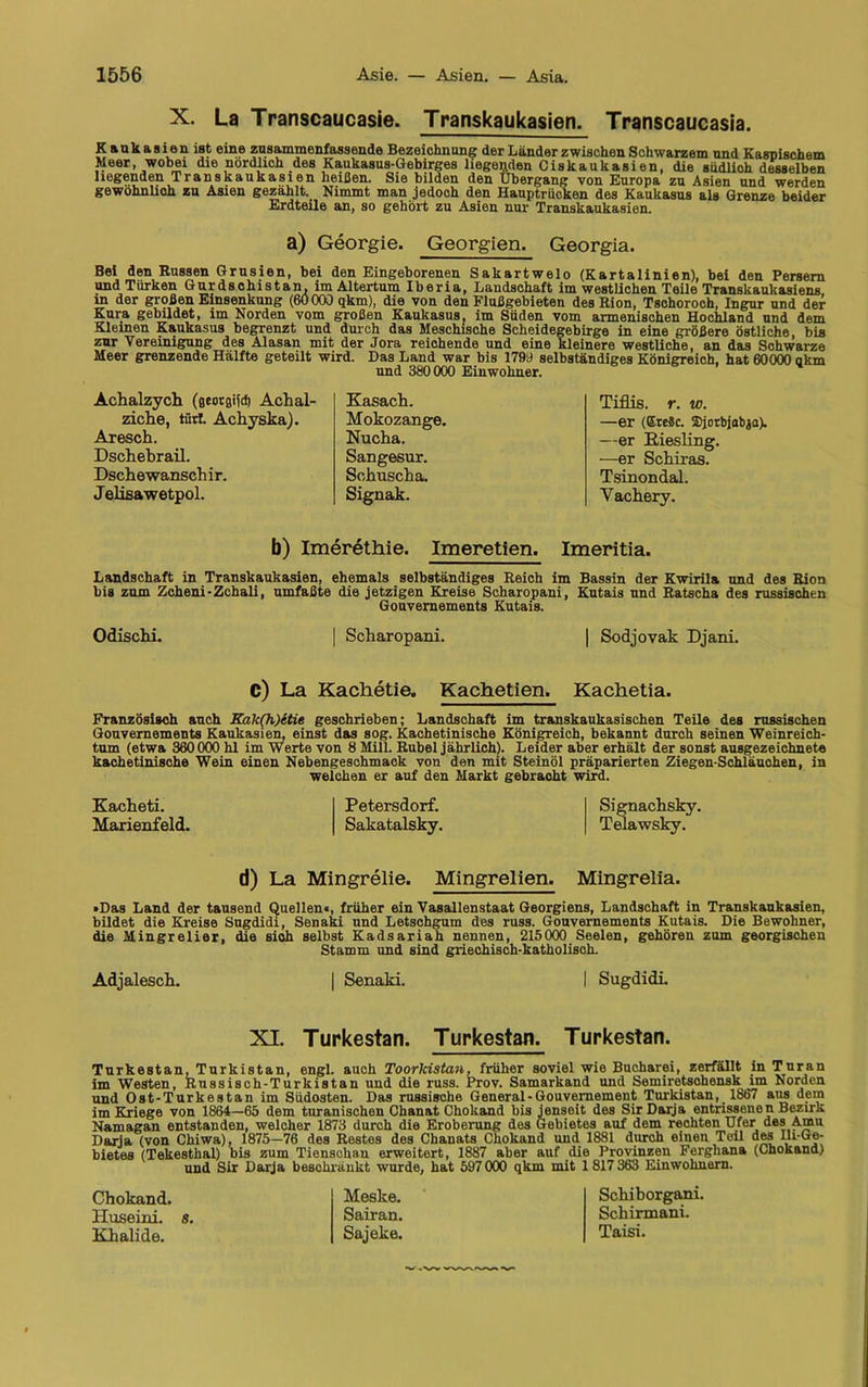 X. La Transcaucasie. Transkaukasien. Transcaucasia. Kaukasien ist eine znsamraenfassende Bezeichnung der Länder zwischen Schwarzem und Kaspischem Meer, wobei die nördlich des Kaukasus-Gebirges liegenden Ciskaukasien, die südlich desselben liegenden Transkaukasien heißen. Sie bilden den Übergang von Europa zu Asien und werden gewöhnlich zu Asien gezählt. Nimmt man jedoch den Hauptrücken des Kaukasus als Grenze beider Erdteile an, so gehört zu Asien nur Transkaukasien. a) Georgie. Georgien. Georgia. Bei den Russen Grusien, bei den Eingeborenen Sakartwelo (Kartalinien), bei den Persern und Türken Gurdsohistan, im Altertum Iberia, Landschaft im westlichen Teile Transkaukasiens in der großen Einsenkung (6Ö 000 qkm), die von den Flußgebieten des Rion, Tschoroch, Ingur und der Kura gebildet, im Norden vom großen Kaukasus, im Süden vom armenischen Hochland und dem Kleinen Kaukasus begrenzt und durch das Meschische Scheidegebirge in eine größere östliche, bis zur Vereinigung des Alasan mit der Jora reichende und eine kleinere westliche, an das Schwarze Meer grenzende Hälfte geteilt wird. Das Land war bis 1799 selbständiges Königreich, hat 60000 akm und 380000 Einwohner. Achalzych (geotgifd) Achal- ziche, tfirl Achyska). Aresch. Dschebrail. Dschewanschir. J elisawetpol. Kasach. Mokozange. Nucha. Sangesur. Sohuscha. Signak. Tiflis, r. w. —er (Ete§c. ffijorbjabja). —er Riesling. —er Schiras. Tsinondal. Vachery. b) Imerethie. Imeretien. Imeritia. Landschaft in Transkaukasien, ehemals selbständiges Reich im Bassin der Kwirila und des Rion bis zum Zcheni-Zchali, umfaßte die jetzigen Kreise Scharopani, Kutais und Ratscha des russischen Gouvernements Kutais. Odischi. | Scharopani. | Sodjovak Djani. C) La Kachetie. Kachetien. Kachetia. Französisch auch Kak(h)etie geschrieben; Landschaft im transkaukasischen Teile des russischen Gouvernements Kaukasien, einst das sog. Kachetinische Königreich, bekannt durch seinen Weinreich- tum (etwa 360000 hl im Werte von 8 Mill. Rubel jährlich). Leider aber erhält der sonst ausgezeichnete kachetinische Wein einen Nebengeschmack von den mit Steinöl präparierten Ziegen-Schläuohen, in welchen er auf den Markt gebracht wird. Kacheti. Marienfeld. Petersdorf. Sakatalsky. Signachsky. Telawsky. d) La Mingrelie. Mingrelien. Mingrelia. »Das Land der tausend Quellen«, früher ein Vasallenstaat Georgiens, Landschaft in Transkaukasien, büdet die Kreise Sugdidi, Senaki und Letschgum des russ. Gouvernements Kutais. Die Bewohner, die Mingrelier, die sioh selbst Kadsariah nennen, 215000 Seelen, gehören zum georgischen Stamm und sind griechisch-katholisch. Adjalesch. | Senaki. I Sugdidi XI. Turkestan. Turkestan. Turkestan. Turkestan, Turkistan, engl, auch Toorlcistan, früher soviel wie Bucharei, zerfällt in Turan im Westen, Russisch-Turkistan und die russ. Prov. Samarkand und Semiretsohensk im Norden und Ost-Turkestan im Südosten. Das russische General-Gouvernement Turkistan, 1867 aus dem im Kriege von 1864—65 dem turanischen Chanat Chokand bis jenseit des Sir Darja entrissenen Bezirk Namagan entstanden, welcher 1873 durch die Eroberung dos Gebietes auf dem rechten Ufer des Amu Darja (von Chiwa), 1875—76 des Restes des Chanats Chokand und 1881 durch einen Teil des Ili-Ge- bietes (Tekesthal) bis zum Tienschan erweitert, 1887 aber auf die Provinzen Fergliana (Chokand) und Sir Darja beschränkt wurde, hat 597 000 qkm mit 1817 363 Einwohnern. Chokand. Huseini. s. Khalide. Meske. Sairan. Sajeke. Schiborgani. Schirmani. Taisi.