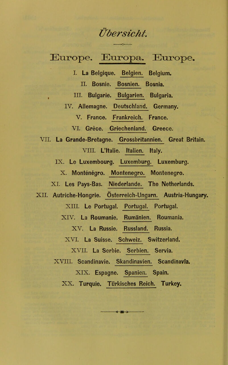 Europe. Europa. Europe. I. La Belgique. Belgien. Belgium. n. Bosnie. Bosnien. Bosnia. III. Bulgarie. Bulgarien. Bulgaria. IV. Allemagne. Deutschland. Germany. V. France. Frankreich. France. VI. Grece. Griechenland. Greece. VII. La Grande-Bretagne. Grossbritannien. Great Britain. VIII. L’ltalie. Italien. Italy. IX. Le Luxembourg. Luxemburg. Luxemburg. X. Montenegro. Montenegro. Montenegro. XI. Les Pays-Bas. Niederlande. The Netherlands. XII. Autriche-Hongrie. Österreich-Ungarn. Austria-Hungary. XIII. Le Portugal. Portugal. Portugal. XIV. La Roumanie. Rumänien. Roumania. XV. La Russie. Russland. Russia. XVI. La Suisse. Schweiz. Switzerland. XVII. La Serbie. Serbien. Servia. XVIII. Scandinavie. Skandinavien. Scandinavfa. XIX. Espagne. Spanien. Spain. XX. Turquie. Türkisches Reich. Turkey.