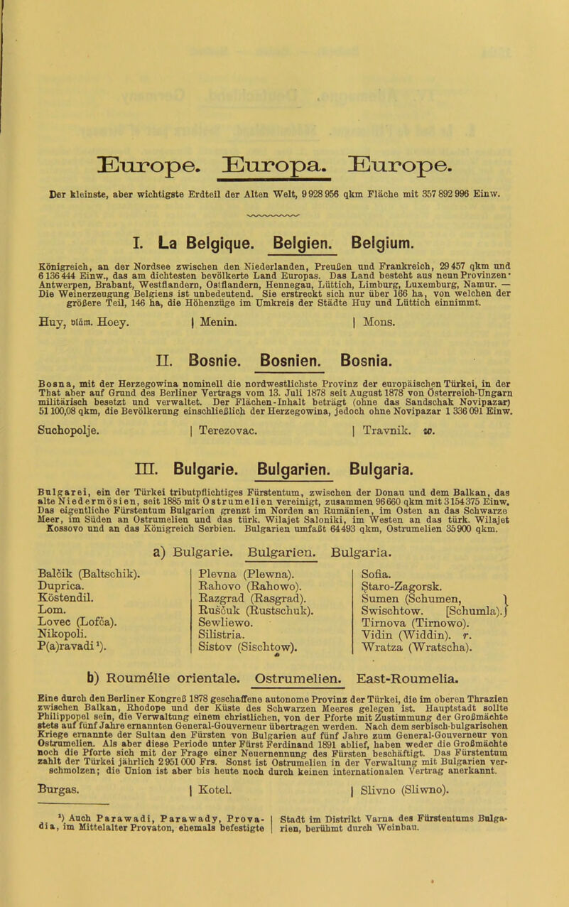 Enrope. Europa. Enrope. Der kleinste, aber wichtigste Erdteil der Alten Welt, 9 928 956 qkm Fläche mit 357 892 996 Einw. I. La Belgique. Belgien. Belgium. Königreich, an der Nordsee zwischen den Niederlanden, Preußen und Frankreich, 29 457 qkm und 6 136444 Einw., das am dichtesten bevölkerte Land Europas. Das Land besteht aus neun Provinzen • Antwerpen, Brabant, Westflandern, Ostflandern, Hennegau, Lüttich, Limburg, Luxemburg, Namur. — Die Weinerzeugung Belgiens ist unbedeutend. Sie erstreckt sich nur über 166 ha, von welchen der größere Teil, 146 ha, die Höhenzüge im Umkreis der Städte Huy und Lüttich einnimmt. Huy, bläm. Hoey. | Menin. | Mons. II. Bosnie. Bosnien. Bosnia. Bosna, mit der Herzegowina nominell die nordwestlichste Provinz der europäischen Türkei, in der That aber auf Grund des Berliner Vertrags vom 13. Juli 1878 seit August 1878 von Österreich-Ungarn militärisch besetzt und verwaltet. Der Flächen-Inhalt beträgt (ohne das Sandschak Novipazar) 51100,08 qkm, die Bevölkerung einschließlich der Herzegowina, jedoch ohne Novipazar 1 336091 Einw. Suchopolje. | Terezovac. | Travnik. ic. m. Bulgarie. Bulgarien. Bulgaria. Bulgarei, ein der Türkei tributpflichtiges Fürstentum, zwischen der Donau und dem Balkan, das alte Niedermösien, seit 1885 mit Ostrumelien vereinigt, zusammen 96 660 qkm mit 3154375 Einw. Das eigentliche Fürstentum Bulgarien grenzt im Norden an Rumänien, im Osten an das Schwarze Heer, im Süden an Ostrumelien und das türk. Wilajet Saloniki, im Westen an das türk. Wilajet Kossovo und an das Königreich Serbien. Bulgarien umfaßt 64493 qkm, Ostrumelien 35900 qkm. a) Bulgarie. Bulgarien. Bulgaria. Balcik (Baltsckik). Duprica. Köstendil. Lom. Lovec (Lofea). Nikopoli. P(a)ravadi1). Plevna (Plewna). Rahovo (Rahowo). Razgrad (Rasgrad). Ruscuk (Rustschuk). Sewliewo. Silistria. Sistov (Sisclitow). Sofia. Staro-Zagorsk. Sumen (Scfiumen, Swischtow. [Schumla). Timova (Tirnowo). Yidin (Widdin). r. Wratza (Wratsclia). b) Roumelie orientale. Ostrumelien. East-Roumelia. Eine durch den Berliner Kongreß 1878 geschaffene autonome Provinz der Türkei, die im oberen Thrazien zwischen Balkan, Rhodope und der Küste des Schwarzen Meeres gelegen ist. Hauptstadt sollte Philippopel sein, die Verwaltung einem christlichen, von der Pforte mit Zustimmung der Großmächte stets auf fünf Jahre ernannten General-Gouverneur übertragen werden. Nach dem serbisch-bulgarisohen Kriege ernannte der Sultan den Fürsten von Bulgarien auf fünf Jahre zum General-Gouverneur von Ostrumelien. Als aber diese Periode unter Fürst Ferdinand 1891 ablief, haben weder die Großmächte noch die Pforte sich mit der Frage einer Neuernennung des Fürsten beschäftigt. Das Fürstentum zahlt der Türkei jährlich 2951000 Frs. Sonst ist Ostrumelien in der Verwaltung mit Bulgarien ver- schmolzen; die Union ist aber bis heute noch durch keinen internationalen Vertrag anerkannt. Burgas. | Kotei. | Slivno (Sliwno). *) Auch Parawadi, Parawady, Prova- dia, im Mittelalter Provaton, ehemals befestigte Stadt im Distrikt Varna des Fürstentums Bulga- rien, berühmt dureh Weinbau.