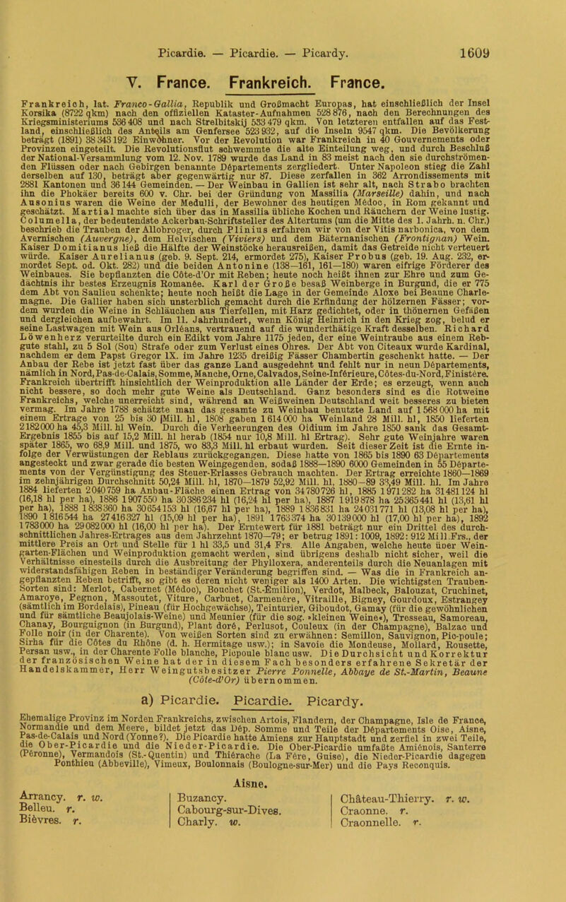 V. France. Frankreich. France. Frankreich, lat. Franco-Gallia, Republik und Großmacht Europas, hat einschließlich der Insel Korsika (8722 qkm) nach den offiziellen Kataster-Aufnahmen 528876, nach den Berechnungen des Kriegsministeriums 536 408 und nach Strelbitskij 533 479 qkm. Von letzteren entfallen auf das Fest- land, einschließlich des Anteils am Genfersee 523 932, auf die Inseln 9547 qkm. Die Bevölkerung beträgt (1891) 38 343192 Einwdhner. Vor der Revolution war Frankreich in 40 Gouvernements oder Provinzen eingeteilt Die Revolutionsflut sohwemmte die alte Einteilung weg, und durch Beschluß der National-Versammlung vom 12. Nov. 1789 wurde das Land in 83 meist nach den sie durchströmen- den Flüssen oder nach Gebirgen benannte Departements zergliedert. Unter Napoleon stieg die Zahl derselben auf 130, beträgt aber gegenwärtig nur 87. Diese zerfallen in 362 Arrondissements mit 2881 Kantonen und 36144 Gemeinden. — Der Weinbau in Gallien ist sehr alt, nach Strabo brachten ihn die Phokäer bereits 600 v. Chr. bei der Gründung von Massilia (Marseille) dahin, und nach Ausonius waren die Weine der Medulli, der Bewohner des heutigen Mfedoc, in Rom gekannt und geschätzt. Martial machte sich über das in Massilia übliche Kochen und Räuchern der Weine lustig. Columella, der bedeutendste Ackerbau-Schriftsteller des Altertums (um die Mitte des 1. Jahrh. n. Chr.) beschrieb die Trauben der Allobroger, durch Plinius erfahren wir von der Vitis narbonica, von dem Avemischen (Auvergne), dem Helvischen (Viviers) und dem Bäternanischen (Frontignan) Wein. Kaiser Domitianus ließ die Hälfte der Weinstöcke herausreißen, damit das Getreide nicht verteuert würde. Kaiser Anrelianus (geb. 9. Sept. 214, ermordet 275), Kaiser Probus (geb. 19. Aug. 232, er- mordet Sept. od. Okt. 282) und die beiden Antonine (138—161, 161—180) waren eifrige Förderer des Weinbaues. Sie bepflanzten die Cöte-d’Or mit Reben; heute noch heißt ihnen zur Ehre und zum Ge- dächtnis ihr bestes Erzeugnis Romanfee. Karl der Große besaß Weinberge in Burgund, die er 775 dem Abt von Saulieu schenkte; heute noch heißt die Lage in der Gemeinde Aloxe bei Beaune Charle- magne. Die Gallier haben sich unsterblich gemacht durch die Erfindung der hölzernen Fässer; vor- dem wurden die Weine in Schläuchen aus Tierfellen, mit Harz gedichtet, oder in thönernen Gefäßen und dergleichen aufbewahrt. Im 11. Jahrhundert, wenn König Heinrich in den Krieg zog, belud er seine Lastwagen mit Wein aus Orlfeans, vertrauend auf die wunderthätige Kraft desselben. Richard Löwenherz verurteilte durch ein Edikt vom Jahre 1175 jeden, der eine Weintraube aus einem Reb- gute stahl, zu 5 Sol (Sou) Strafe oder zum Verlust eines Ohres. Der Abt von Citeaux wurde Kardinal, nachdem er dem Papst Gregor IX. im Jahre 1235 dreißig Fässer Chambertin geschenkt hatte. — Der Anbau der Rebe ist jetzt fast über das ganze Land ausgedehnt und fehlt nur in neun Dfepartements, nämlich in Nord, Pas-de-Calais, Somme, Manche, Orne, Calvados, Seine-Infferi eure, Cötes-du-Nora,Finistere. Frankreich übertrifft hinsichtlich der Weinproduktion alle Länder der Erde; es erzeugt, wenn auch nicht bessere, so doch mehr gute Weine als Deutschland. Ganz besonders sind es die Rotweine Frankreichs, welche unerreicht sind, während an Weißweinen Deutschland weit besseres zu bieten vermag. Im Jahre 1788 schätzte man das gesamte zu Weinbau benutzte Land auf 1568000 ha mit einem Ertrage von 25 bis 30 |Mill. hl, 1808 gaben 1614000 ha Weinland 28 Mill. hl, 1850 lieferten 2182000 ha 45,3 Mill. hl Wein. Durch die Verheerungen des Oidium im Jahre 1850 sank das Gesamt- Ergebnis 1855 bis auf 15,2 Mill. hl herab (1854 nur 10,8 Mill. hl Ertrag). Sehr gute Weinjahre waren später 1865, wo 68,9 Mill. und 1875, wo 83,3 Mill. hl erbaut wurden. Seit dieser Zeit ist die Ernte in- folge der Verwüstungen der Reblaus zurückgegangen. Diese hatte von 1865 bis 1890 63 Dfepartements angesteokt und zwar gerade die besten Weingegenden, sodaß 1888—1890 6000 Gemeinden in 55 Dfeparte- ments von der Vergünstigung des Steuer-Erlasses Gebrauch machten. Der Ertrag erreichte 1860—1869 im zehnjährigen Durchschnitt 50,24 Mill. hl, 1870-1879 52,92 Mill. hl, 1880 -89 33,49 Mill. hl. Im Jahre 1884 lieferten 2040759 ha Anbau-Fläche einen Ertrag von 34780726 hl, 1885 1 971282 ha 31481124 hl (16,18 hl per ha), 1886 1 907550 ha 30386234 hl (16,24 hl per ha), 1887 1919878 ha 25365441 hl (13,61 hl per ha), 1888 1 838360 ha 30654153 hl (16,67 hl per ha), 1889 1 836831 ha 24031771 hl (13,08 hl per ha), 1890 1 816544 ha 27416327 hl (15,09 hl per ha), 1891 1763374 ha 30139000 hl (17,00 hl per ha), 1892 1783000 ha 29082000 hl (16,00 hl per ha). Der Erntewert für 1881 beträgt nur ein Drittel des durch- schnittlichen Jahres-Ertrages aus dem Jahrzehnt 1870—79; er betrug 1891:1009, 1892 : 912 Mill.Frs., der mittlere Preis an Ort und SteUe für 1 hl 33,5 und 31,4 Frs. Alle Angaben, welche heute üoer Wein- garten-Flächen und Weinproduktion gemacht werden, sind übrigens deshalb nicht sicher, weil die Verhältnisse einesteils durch die Ausbreitung der Phylloxera, anderenteils durch die Neuanlagen mit widerstandsfähigen Reben in beständiger Veränderung begriffen sind. — Was die in Frankreich an- gepflanzten Reben betrifft, so gibt es deren nicht weniger als 1400 Arten. Die wichtigsten Trauben- Sorten sind: Merlot, Cabernet (Mfedoo), Bouchet (St.-Emilion), Verdot, Malbeck, Balouzat, Cruchinet, Amaroye, Pegnon, Massoutet, Viture, Carbuet, Carmenere, Yitraille, Bigney, Gourdoux, Estrangey (sämtlich im Bordelais), Pineau (für Hochgewächse), Teinturier, Giboudot, Gamay (für die gewöhnlichen und für sämtliche Beaujolais-Weine) und Meunier (für die sog. »kleinen Weine«), Tresseau, Samoreau, Chanay, Bourguignon (in Burgund), Plant dorfe, Perlusot, Couleux (in der Champagne), Balzac und Folie noir (in der Charente). Von weißen Sorten sind zu erwähnen: Semilion, Sauvignon, Pio-poule; Sirha für die Cötes du Rhone (d. h. Hermitage usw.); in Savoie die Mondeuse, Mollard, Rousette, Persan usw., in der Charente Folie blanche, Piopoule blanc usw. Die Durchsicht und Korrektur der französischen Weine hat der in diesem Fach besonders erfahrene Sekretär der Handelskammer, Herr Weingutsbesitzer Pierre Ponnelle, Abbaye de St.-Martin, Beaune (Cöle-d’Or) übernommen. a) Picardie. Picardie. Picardy. Ehemalige Provinz im Norden Frankreichs, zwischen Artois, Flandern, der Champagne, Isle de France, Normandie und dem Meere, bildet jetzt das Dfep. Somme und Teile der Dfepartements Oise, Aisne, Pas-de-Calais und Nord (Yonne?). Die Picardie hatte Amiens zur Hauptstadt und zerfiel in zwei Teile, (ne Ober-Picardie und die Nieder-Picardie. Die Ober-Picardie umfaßte Amifenois, Santerre (Pferonne), Vermandois (St.-Quentin) und Thiferache (La Fere, Guise), die Nieder-Picardie dagegen Ponthieu (Abbeville), Vimeux, Boulonnais (Boulogne-sur-Mer) und die Pays Reconquis. Arrancy. r. w. Belleu. r. Biövres. r. Aisne. Buzancy. Cabourg-sur-Dives. Charly, w. Chäteau-Thierry. r. w. Craonne. r. Craonnelle. r.