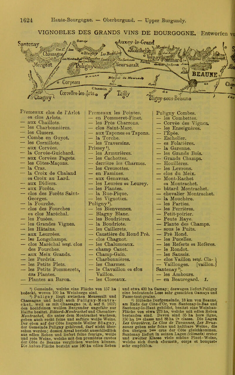 VIGNOBLES DES GRANDS VINS DE BOURGOGNE. Entworfen vo Premeaux clos de l’Arlot on clos Arlots. — aux Cbaillots. — les Charbonnieres. — les Clusers. — Combe en Guyot. — les Cornillots. — aux Corvees. — la Corvee-Guichard. — aux Corvees Pagets. — les Cötes-Macons. — la Cras. — la Croix de Chaland ou Croix au Lard. — aux Didiers. — aux Forets. — clos des Forets Saint- Georges. — la Fourche. — clos des Fourcbes ob clos Marechal. — les Fusees. — les Grandes Yignes. — les Hätains. — aux Leurrees. — les Longcliamps. — clos Marechal »erat, clos des Fourches. — aux Meix Grands. — les Perdrix. — les Petits Plets. — les Petits Pommerets, dits Plantes. — Plantes au Baron. Prcmeaux les Pointes. — en Pommeret-Finet. — les Pres Charrons. — clos Saint-Marc. — aux Tapones ou Tapons. — la Torche. — les Traversins. Prissey1). — les Armuriöres. — les Cachottes. — derriere les Charmes. — les Creusottes. — en Famines. — aux Genavras. — les Leurees ou Leurey. — les Plantes. — la Rue-Pique. — les Vignottes. Puligny 2). — les Bienvennes. — Blagny Blanc. — les Boudrieres. — la Boudriote. — les Caillerets. — Caustiere du Rond Pre. — clos Chagnot. — les Chalumeaux. — champ Canet. — Champ-Gain. — Charbonnieres. — les Charmes. — le Clavaillon ou clos Vaillon. — les Closeaux. Puligny Combes. — les Combettes. — Corvee des Vigncs. — les Enseigneres. — l’Epöe. — Escholier. — es Folatieres. — la Garenne, — les Grands Bois. — Grands Champs. — Houilleres. — les Levrons. — clos du Meix. — Mont-Rachet ou Montrachet. — bätard Montrachet. — Chevalier Montrachet. — la Mouchere. — les Parties. — les Perrieres. — Petit-poirier. — Peute Raye. — Plante des Champs. — sous le Puits. — Pre Rond. — les Pucelles. — les Referts ou Reföres. — le Rondot. — les Saussis. — clos Vaillon »erst. Cla- \ — Vaillonges. [vaillon. J Santenays). — les Ambours. — en Beauregard. 1. ') Gemeinde, welche eine Fläche von 157 ha bedeckt, wovon 100 ha Weinberge sind. *) Puligny liegt zwischen Meursault und Chassagne und heißt auch Puligny-Montra- chet, weil es mit Chassagne (s. d. auf S. 1617) den hochfeinen weißen Burgunder ungefähr zur Hälfte besitzt. Bätard-Montracliet und Chevalier- Montrachet, die unter dem Montrachet wachsen, geben auch recht feine und saftige weiße Weine. Der oben auf der C6te liegende Weiler Blagny, der Gemeinde Puligny gehörend, darf nicht über- sehen werden; dessen Areal besteht ausschließlich aus edlen Reben und liefert feine feurige, woiße und rote Weine, welche mit den premiöres cuvöes der Cöte de Beaune verglichen werden können. Die Anbau-Fläche besteht aus 180 ha edlen Reben und etwa 400 ha Gamay; deswegen liefert Puligny eine bedeutende Lese sehr gesuchten Gamays und Passe-toutgrains. :!) Hübsche Dorfgemeinde. 18 km von Beaune, am Ende der Cöte-d’Or, von Santenay-le-Bas und Santenay-le-Haut gebildet, besitzt eine Weinbau- Fläche von etwa 273 ha, welche mit edlen Reben bestanden sind. Davon sind 35 ha hors ligne, 150 ha 1« classe und 88 ha 2« classe. Die Lagen Les Graviires, Le Clos de Tavannes, Les Brus- saiies geben sehr feine und haltbare Weine, die den übrigen lerl crus der Cöte gleichkommen. Santenay liefert in seinen Lagen (climats) erster und zweiter Klasse viele schöne Pinot-Weine, welche sich durch »fermetö, corps et bouquet« sehr empfehlen.