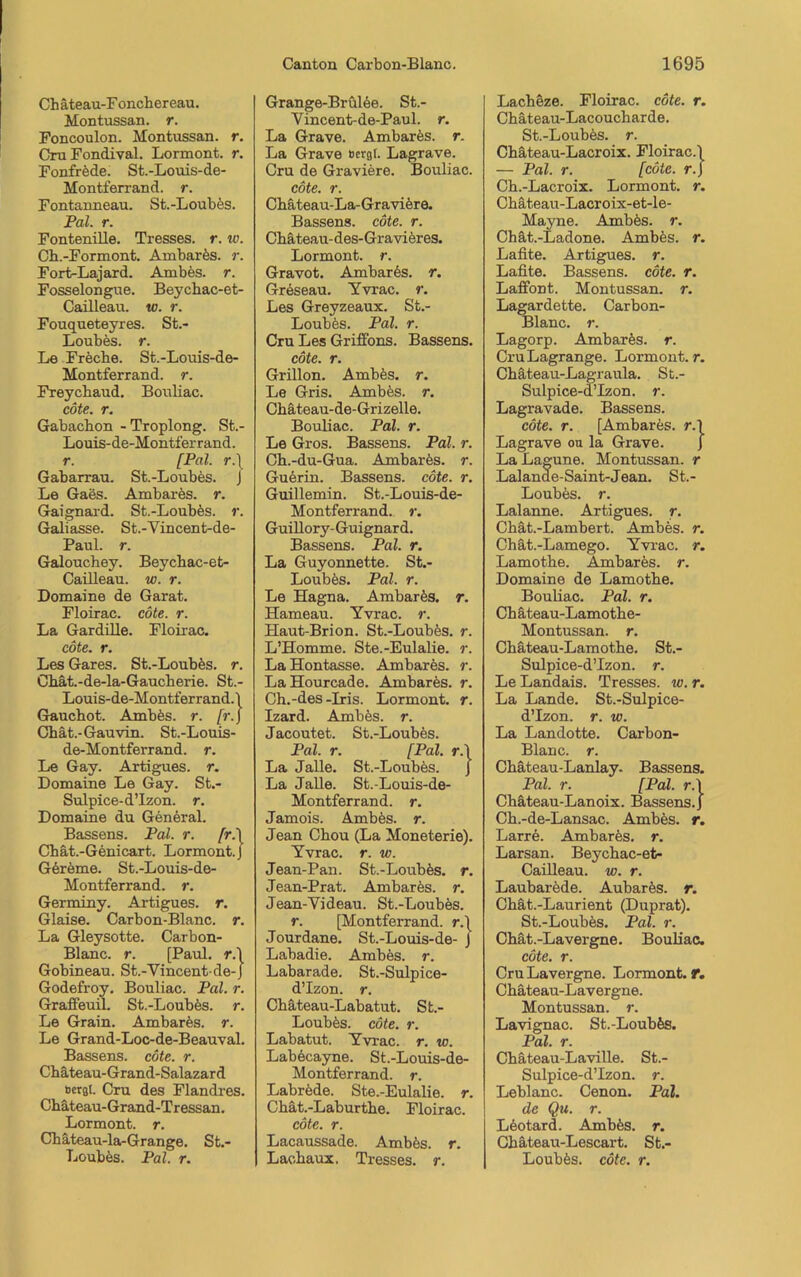 Chäteau-Foncbereau. Montussan. r. Foncoulon. Montussan. r. CruFondival. Lormont. r. Fonfröde. St.-Louis-de- Montferrand. r. Fontanneau. St.-Loubös. Pal. r. Fontenille. Tresses. r. w. Cb.-Formont. Ambarös. r. Fort-Lajard. Ambös. r. Fosselongue. Beycbac-et- Cailleau. w. r. Fouqueteyres. St.- Loubös. r. Le Frecbe. St.-Louis-de- Montferrand. r. Freycbaud. Bouliac. cöte. r. Gabacbon -Troplong. St.- Louis-de-Montferrand. r. [Pal r.\ Gabarrau. St.-Loubös. J Le Gaes. Ambares, r. Gaignard. St.-Loubes. r. Galiasse. St.-Yincent-de- Paul. r. Galouchey. Beycbac-et- Cailleau. w. r. Domaine de Garat. Floirac. cöte. r. La Gardille. Floirac. cöte. r. Les Gares. St.-Loubes. r. Chät.-de-la-Gaucberie. St.- Louis-de-Montferrand.\ Gauchot. Ambfes. r. fr. j Cbät.-Gauvin. St.-Louis- de-Montferrand. r. Le Gay. Artigues. r. Domaine Le Gay. St.- Sulpice-d’lzon. r. Domaine du General. Bassens. Pal. r. [r.\ Chät.-Genicart. Lormont. J Gereme. St.-Louis-de- Montferrand. r. Germiny. Artigues. r. Glaise. Carbon-Blanc, r. La Gleysotte. Carbon- Blanc. r. [Paul, r.l Gobineau. St.-Yincent de-J Godefroy. Bouliac. Pal. r. Graffeuil. St.-Loub&s. r. Le Grain. Ambares, r. Le Grand-Loc-de-Beauval. Bassens, cöte. r. Chäteau-Grand-Salazard »erat. Cru des Flandres. Chäteau-Grand-Tressan. Lormont. r. Chäteau-la-Grange. St.- Loubös. Pal. r. Grange-Brülee. St.- Vincent-de-Paul. r. La Graye. Ambares, r. La Grave »ergl. Lagrave. Cru de Graviere. Bouliac. cöte. r. Cbäteau-La-Graviere. Bassens, cöte. r. Cbäteau-des-Gravieres. Lormont. r. Gravot. Ambar6s. r. Greseau. Yvrac. r. Les Greyzeaux. St.- Loubös. Pal. r. Cru Les Griffons. Bassens. cöte. r. Grillon. Ambes. r. Le Gris. Ambfes. r. Cbäteau-de-Grizelle. Bouliac. Pal. r. Le Gros. Bassens. Pal. r. Cb.-du-Gua. Ambares, r. Guerin. Bassens, cöte. r. Guillemin. St.-Louis-de- Montferrand. r. Guillory-Guignard. Bassens. Pal. r. La Guyonnette. St.- Loubös. Pal. r. Le Hagna. Ambarfes. r. Hameau. Yvrac. r. Haut-Brion. St.-Loubes. r. L’Homme. Ste.-Eulalie. r. La Hontasse. Ambares, r. LaHourcade. Ambares, r. Ch.-des-Iris. Lormont. r. Izard. Ambes. r. Jacoutet. St.-Loubes. Pal. r. [Pal. r.\ La Jalle. St.-Loubes. J La Jalle. St.-Louis-de- Montferrand. r. Jamois. Ambös. r. Jean Cbou (La Moneterie). Yvrac. r. w. Jean-Pan. St.-Loubes. r. Jean-Prat. Ambares, r. Jean-Yideau. St.-Loubes. r. [Montferrand. r.\ Jourdane. St.-Louis-de- J Labadie. Ambes. r. Labarade. St.-Sulpice- d’Izon. r. Cbäteau-Labatut. St.- Loubös. cöte. r. Labatut. Yvrac. r. io. Labecayne. St.-Louis-de- Montferrand. r. Labrede. Ste.-Eulalie. r. Chät.-Laburtbe. Floirac. cöte. r. Lacaussade. Ambös. r. Laobaux, Tresses. r. Lacbeze. Floirac. cöte. r. Cbäteau-Lacoucharde. St.-Loubös. r. Chäteau-Lacroix. Floirac.\ — Pal. r. [cöte. r.\ Cb.-Lacroix. Lormont. r. Cbäteau-Lacroix-et-le- Mayne. Ambös. r. Chät.-Ladone. Ambes. r. Lafite. Artigues. r. Lafite. Bassens, cöte. r. Laffont. Montussan. r. Lagardette. Carbon- Blanc. r. Lagorp. Ambarös. r. CruLagrange. Lormont. r. Cbäteau-Lagraula. St.- Sulpice-d’Izon. r. Lagi’avade. Bassens. cöte. r. [Ambarös. r.l Lagrave ou la Grave. J La Lagune. Montussan. r Lalande-Saint-Jean. St.- Loubös. r. Lalanne. Artigues. r. Cbät.-Lambert. Ambes. r. Chät.-Lamego. Yvi'ac. r. Lamotbe. Ambarös. r. Domaine de Lamotbe. Bouliac. Pal. r. Cbäteau-Lamotbe- Montussan. r. Cbäteau-Lamotbe. St.- Sulpice-d’Izon. r. Le Landais. Tresses. w. r. La Lande. St.-Sulpice- d’Izon. r. w. La Landotte. Carbon- Blanc. r. Cbäteau-Lanlay- Bassens. Pal. r. [Pal. r.\ Chäteau-Lanoix. Bassens. J Cb.-de-Lansac. Ambös. r. Larre. Ambarös. r. Larsan. Beycbac-et- Cailleau. w. r. Laubarede. Aubarös. r. Cbät.-Laurient (Duprat). St.-Loubös. Pal. r. Cbät.-Lavergne. Bouliac. cöte. r. CruLavergne. Lormont. T. Cbäteau-Lavergne. Montussan. r. Lavignac. St.-Loubös. Pal. r. Cbäteau-Laville. St.- Sulpice-d’Izon. r. Leblanc. Cenon. Pal. de Qu. r. Leotard. Ambös. r. Cbäteau-Lescart. St.- Loubös. cöte. r.