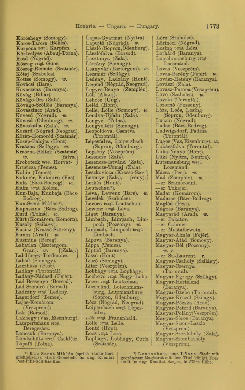 Köröshegy (Somogy). Körös-Tarcsa (Bekös). Korpona Bergt. Karpfen. .. Körtvelyes (Abauj-Torna). Kosd (Nögräd). Köszeg Bergt. Güns. Köszeg-Remete (Szatmär). Kötaj (Szabolcs). Köttse (Somogy). w. Koväcsi (Bars). Kovaczena (Baranya). Köväg (Bihar). Kövägo-Örs (Zala). Kövago-Szöllös (Baranya). Kovaszincz (Arad). Kövesd (Nögräd). w. Kövesd (Ödenbnrg). w. Köveskälla (Zala). tu. Kozärd (Nögräd, Neograd). Közöp-Homoröd (Szatmär). Közep-Palojta (Hont). Kraszna (Szilägy). tu. Kraszna-Böltek (Szatmär). w. [falva.l Kroboteck Bergt. Horvät- J Krusicza (Temes). Kubin (Temes). Kukrner, Kukmirn (Yas). Kula (Bäcs-Bodrog). w. Kulm Bergt. Kolom. Kun-Baja, Kunbaja (Bäcs- Bodrog). Kun-Szent-Miklös1). Kupuszina (Bäcs-Bodrog). Kurd (Tolna). w. Kürt (Komärom, Komorn). Kusaly (Szilägy). Kusicz (Krassö-Szöreny). Kuvin (Arad), w. Kuzmina (Bereg). Läbatlan (Esztergom, Gran), w. [(Zala).! Labdihegy-Tördemicz J Läbod (Somogy). Laczbäza (Pest). Ladäny (Torontäl). Ladäny-Nädasd (Fejör). Läd-Bessenyö (Borsod). Läd-Szendrö (Borsod). Ladzäny Bergt. Ledbny. Lagerdorf (Temes). Lajos-Komärom (Veszprem). Lak (Borsod). Lakbegy (Yas, Eisenburg). Lampertshaus Bergt. Beregszäsz. Lancsuk (Baranya). Landscbütz Bergt. Cseklesz. Läpafö (Tolna). Lapäs-Gyarmat (Nyitra). Lapujtö (Nögräd). w. Läszlö (Sopron,Ödenburg). Läszlöfalva (Borsod). Lasztonya (Zala). Läträny (Somogy). Leänyvär (Esztergom). w. Lecsmör (Szilägy). Ledenv, Ladzäny (Hont). Legend (Nögräd,Neograd). Legyes-Benye (Zemplen). Löh (Abauj). Leböcz (Ung). Lelöd (Hont). Lelle, Lölle (Somogy). w. Lendva-Ujfalu (Zala). Lengyel (Tolna). Lengyeltöti (Somogy). Leopoldova, Csentva (Torontäl). Lepesfalva, Loipersbach (Sopron, Ödenburg). Lepsöny (Veszprem). Lesencze (Zala). Lesencze-Istvänd (Zala). Lesencze-Tomaj (Zala). Leszkovicza (Krassö-Szö-1 Letenye (Zala). [röny).J Letkös (Hont). Leutscbau2). Leva, Lewenz (Bars), w. Levelek (Szabolcs). Levoca Bergt. Leutscbau. Lewenz Bergt. Leva. Liget (Baranya). Limbacb, Limpacb, Lim- pocb (Pozsony). w. Limpacb, Limpocb BergL Limbach. Lipova (Baranya). Lippa (Temes). Liptöd (Baranya). Lissö (Hont). Liszö (Somogy). Liter (Yeszpröm). Lobbägy Bergt. Lophägy. Locbovo Bergt. Nagy-Lohö. Löcse Bergl. Leutscbau. Locsmänd, Lotscbmans- burg, Lutzmansburg (Sopron, Ödenburg). Löcz (Nögräd, Neograd). Loipersbach Bergt Lepes- ialva. ajök Bergt. Frauenhaid. Lölle Bergt. Lelle. Lontö (Hont). Loos Bergt. Lözs. Lophägy, Lobbägy, Cutia (Szatmär). *) Knn-Szent-Mikl6s (sprich »kuhn-ßent- mtcklohsch«), Groß-Gemeinde im ung. Komitat Pest-Pilis-Solt-Kis-Kun. Löre (Szabolcs). Lörinczi (Nögräd). Losing Bergt. Lözs. Lotbärd (Baranya). Lotschmansburg Bergt Locsmänd. Lovas (Veszprem). Lovas-Beröny (Fejör). tu. Loväsz-Hetöny (Baranya). Loväszi (Zala). Loväsz-Patona (Yeszprem). Lövö (Szabolcs). w. Lovrin (Torontäl). Lozornö (Pozsony). Lözs, Loös, Losing (Sopron, Ödenburg). Luczin (Nögräd). Ludas (Bäcs-Bodrog). Ludwigsdorf, Padina (Torontäl). Lugos (Vas, Eisenburg), io, Lukäcsfalva (Torontäl). Luka-Nönye (Hont). Lüki (Nyitra, Neutra). Lutzmansburg Bergt. Locsmänd. Mäcsa (Pest), w. Mäd (Zemplön). to. —er Szamorodni. —er Tokajer. Madar (Komärom). Madaras (Bäcs-Bodrog). Maglöd (Pest). Mägocs (Baranya). Magyaräd (Arad), tu. —er Bakator. —er Cabinet. —er Mustaferwein. Magyar-Almäs (Fejer). Magyar-Atäd (Somogy). Magyar-Böl (Pozsony). tu. r. —er St.-Laurent, r. Magyar-Csaboly (Szilägy), Magyar-Czernya (Torontäl). Magyar-Egregy (Szilägy). Magyar-Hertelend (Baranya). Magyar-Ittebe (Torontäl). Magyar-Keczel (Szilägy). Magyar-Pecska (Arad). Magyar-Pete rd (Baranya). Magyar-Poläny (V eszprem). Magyar-Söros (Baranya). Magyar-Szent-Läszlö (Veszpröm). Magyar-Szerdahely (Zala). M agyar-Szombathely (Veszprem). *) Leutschau, ung. LSoae, Stadt mit, geordnetem Magistrat mit dem Titel königl. Frek stadt im ung. Komitat Szepes, in 573 m Höhe.