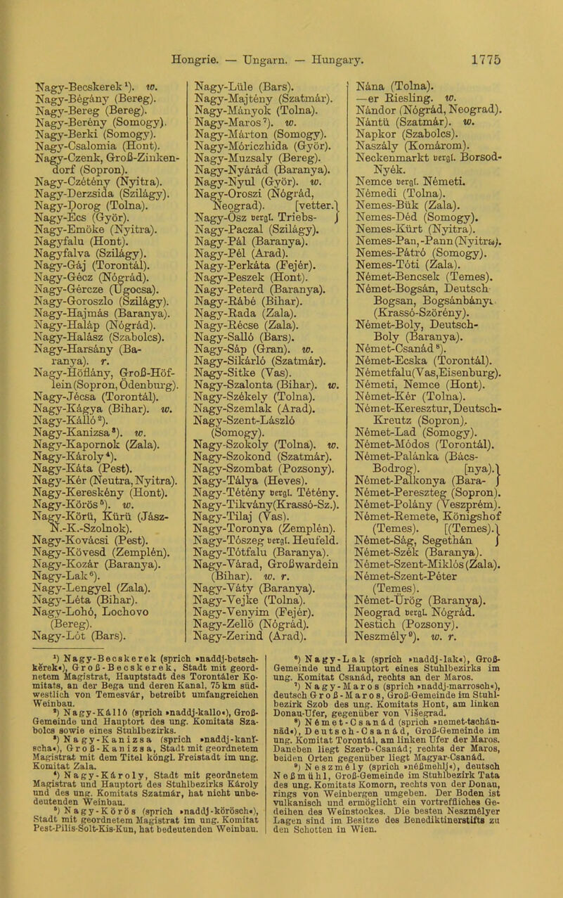 Nagy-Becskerekl). 10. Nagy-Begäny (Bereg). Nagy-Bereg (Bereg). Nagy-Beröny (Somogy). Nagy-Berki (Somogy). Nagy-Csalomia (Hont). Nagy-Czenk, Groß-Zinken- dorf (Sopron). Nagy-Czeteny (Nyitra). Nagy-Derzsida (Szilägy). Nagy-Dorog (Tolna). Nagy-Ecs (Györ). Nagy-Emöke (Nyitra). Nagyfalu (Hont). Nagyfalva (Szilägy). Nagy-Gäj (Torontäl). Nagy-Gecz (Nögräd). Nagy-Gercze (TJgocsa). Nagy-Goroszlo (Szilägy). Nagy-Hajmäs (Baranya). Nagy-Haläp (Nögrad). Nagy-Haläsz (Szabolcs). Nagy-Harsäny (Ba- ranya). r. Nagy-Höfläny, Groß-Höf- lein (Sopron, Ödenburg). Nagy-Jöcsa (Torontäl). Nagy-Kägya (Bibar). w. Nagy-Käüö8). Nagy-Kanizsa * *). tc. Nagv-Kapornok (Zala). Nagy-Käroly 4). Nagy-Käta (Pest). Nagy-Kör (Neutra, Nyitra). Nagy-Kereskeny (Hont). Nagy-KörösB). w. Nagy-Körü, Kürü (Jäsz- N.-K.-Szolnok). Nagy-Koväcsi (Pest). Nagy-Kövesd (Zemplön). Nagy-Kozär (Baranya). Nagy-Lak6). Nagy-Lengyel (Zala). Nagy-Leta (Bihar). Nagy-Lohö, Locbovo (Bereg). Nagy-Löt (Bars). *) Nagy-Becskerek (sprich »naddj-betsch- kerek«), Groß-Becskerek, Stadt mit geord- netem Magistrat, Hauptstadt des Torontäler Ko- mitats, an der Bega und deren Kanal, 75 km süd- westlich von Temesvär, betreibt umfangreichen Weinbau. *) Nagy-Källö (sprich »naddj-kallo«), Groß- Gemeinde und Hauptort des ung. Komitats Sza- bolcs sowie eines Stuhlbezirks. *)Nagy-Kaniz8a (sprich »naddj-kanl- echa«), Groß-Kanizsa, Stadt mit geordnetem Magistrat mit dem Titel köngl. Freistadt im ung. Komitat Zala. *) Nagy-Käroly, Stadt mit geordnetem Magistrat und Hauptort des Stuhlbezirks Käroly und des ung. Komitats Szatmär, hat nicht unbe- deutenden Weinbau. 6) Nagy-Körös (sprich »naddj-körösch«), Stadt mit geordnetem Magistrat im ung. Komitat Pest-Pilis-Solt-Kis-Kun, hat bedeutenden Weinbau. Näna (Tolna). —er ßiesling. w. Nändor (Nögräd, Neograd). Näntü (Szatmär). w. Napkor (Szabolcs). Naszäly (Komärom). Neckenmarkt bergt. Borsod- Nyek. Nemce bergt. Nemeti. Nemedi (Tolna). Nemes-Bült (Zala). Nemes-Ded (Somogy). Nemes-Kürt (Nyitra). Nemes-Pan,-Pann (Nyitra). Nemes-Pätrö (Somogy). Nemes-Töti (Zala). Nemet-Bencsek (Temes). Nemet-Bogsän, Deutsch Bogsan, Bogsänbänyr (Krassö-Szöreny). Nemet-Boly, Deutsch- Boly (Baranya). Nemet-Csanäd8). Nemet-Ecska (Torontäl). Nemetfalu(V as,Eisenburg). Nemeti, Nemce (Hont). Nömet-Kör (Tolna). Nemet-Keresztur, Deutsch- Kreutz (Sopron). Nemet-Lad (Somogy). Nemet-Mödos (Torontäl). Nemet-Palänka (Bäcs- Bodrog). [nya).l Nemet-Palkonya (Bara- J Nömet-Pereszteg (Sopron). Nemet-Polänj'- (V'eszprem). Nemet-Remete, Königshof (Temes). [(Temes). j Nömet-Säg, Segethän J Nemet-Szek (Baranya). Nemet-Szent-Miklös (Zala). N emet-Szent-Peter (Temes). Nömet-Ürög (Baranya). Neograd bergt. Nögräd. Nestich (Pozsony). Neszmely °). w. r. “) Nagy-Lak (sprich »naddj-lak«), Groß- Gemeinde und Hauptort eines Stuhlbezirks im ung. Komitat Csanäd, rechts an der Maros. ’) Nagy-Maros (sprich »naddj-marrosch«), deutsch Groß-Maros, Groß-Gemeinde im Stuhl- bezirk Szob des ung. Komitats Hont, am linken Donau-Ufer, gegenüber von Visegrad. 8) Nämet-Csanäd (sprich »nemet-tschän- näd«), Deutsch-Csanäd, Groß-Gemeinde im ung. Komitat Torontäl, am linken Ufer der Maros. Daneben liegt Szerb-Csanäd; rechts der Maros, beiden Orten gegenüber liegt Magyar-Csanäd. ) Neszmöly (sprich »nößmehlj«), deutsch N e ß m ü h 1, Groß-Gemeinde im Stuhlbezirk Tata des ung. Komitats Komorn, rechts von der Donau, rings von Weinbergen umgeben. Der Boden ist vulkanisch und ermöglicht ein vortreffliches Ge- deihen des Weinstockes. Die besten Neszmfelyer Lagen sind im Besitze des Benediktinerstifts zu den Schotten in Wien. Nagy-Lüle (Bars). Nagy-Majteny (Szatmär). Nagy-Mänyok (Tolna). Nagy-Maros7). w. Nagy-Märton (Somogy). Nagy-Möriczhida (Györ). Nagy-Muzsaly (Bereg). Nagy-Nyäräd (Baranya). Nagy-Nyul (Györ). w. Nagy-Oroszi (Nögräd, Neograd). [vetter.j Nagy-Ösz bergt. Triebs- J Nagy-Paczal (Szilägy). Nagy-Päl (Baranya). Nagy-Pel (Arad). Nagy-Perkäta (Eejör). Nagy-Peszek (Hont). Nagy-Peterd (Baranya). Nagy-Räbe (Bihar). Nagy-Rada (Zala). Nagy-Röcse (Zala). Nagy-Sallö (Bars). Nagy-Säp (Gran), io. Nagy-Sikärlö (Szatmär). Nagy-Sitke (Vas). Nagy-Szalonta (Bihar). w. Nagy-Szökely (Tolna). Nagy-Szemlak (Arad). Nagy-Szent-Läszlö (Somogy). Nagy-Szokoly (Tolna). w. Nagy-Szokond (Szatmär). Nagy-Szombat (Pozsony). Nagy-Tälya (Heves). Nagy-Töteny ocrgl. Tötöny. Nagy-Tikväny(Krassö-Sz.). Nagy-Tilaj (Vas). Nagy-Toronya (Zemplen). Nagy-Töszeg bergt. Heufeld. Nagy-Tötfalu (Baranya). Nagy-Värad, Großwardein (Bihar). w. r. Nagy-Väty (Baranya). Nagy-Vejke (Tolna). Nagy-Yenyim (Fejer). Nagy-Zellö (Nögräd). Nagy-Zerind (Arad).