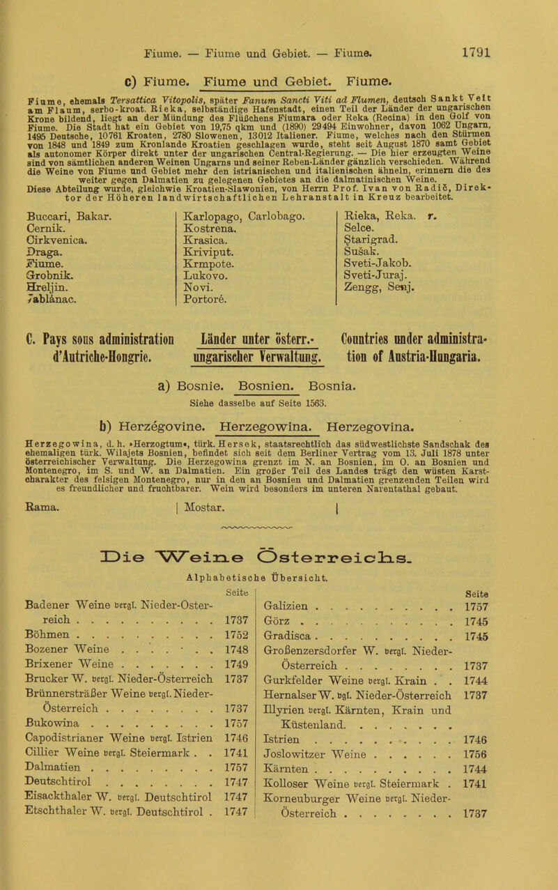 c) Fiume. Fiume und Gebiet. Fiume. Fiume, ehemals Tersattica Vitopolis, später Fanum Sancti Viti ad Flumen, deutsch Sankt Veit am Flaum, serbo-kroat. Rieka, selbständige Hafenstadt, einen Teil der Länder der ungarischen Krone bildend, liegt an der Mündung des Flüßchens Fiumara oder Reka (Recina) in den Golf von Fiume. Die Stadt hat ein Gebiet von 19,75 qkm und (1890) 29494 Einwohner, davon 1062 Ungarn, 1495 Deutsche, 10761 Kroaten, 2780 Slowenen, 13012 Italiener. Fiume, welches nach den Stürmen von 1848 und 1849 zum Kronlande Kroatien geschlagen wurde, steht seit August 1870 samt Gebiet als autonomer Körper direkt unter der ungarischen Central-Regierung. — Die hier erzeugten Weine sind von sämtlichen anderen Weinen Ungarns und seiner Reben-Länder gänzlich verschieden. Während die Weine von Fiume und Gebiet mehr den istrianischen und italienischen ähneln, erinnern die des weiter gegen Dalmatien zu gelegenen Gebietes an die dalmatinischen Weine. _ Diese Abteilung wurde, gleiohwie Kroatien-Slawonien, von Herrn Prof. Ivan von Radiß, Direk- tor der Höheren landwirtschaftlichen Lehranstalt in Kreuz bearbeitet. Buccari, Bakar. Cernik. Cirkvenica. Draga. Fiume. Grobnik. Hreljin. 7ahlänac. Karlopago, Carlobago. Kostrena. Krasica. Kriviput. Krmpote. Lukovo. Novi. Portore. Rieka, Reka. r. Selce. ßtarigrad. Susak. Sveti-Jakob. Sveti-Juraj. Zengg, Senj. C. Pays sous adrainistration Länder unter östcrr.- Countries onder administra* d’Autrielie-Hongrie. ungarischer Verwaltung. tiou of Anstria-Uungaria. a) Bosnie. Bosnien. Bosnia. Siehe dasselbe auf Seite 1563. b) Herzegovine. Herzegowina. Herzegovina. Herzegowina, d. h. «Herzogtum«, türk. Hersek, staatsrechtlich das südwestlichste Sandschak des ehemaligen türk. Wilajets Bosnien, befindet sich seit dem Berliner Vertrag vom 13. Juli 1878 unter österreichischer Verwaltung. Die Herzegowina grenzt im N. an Bosnien, im O. an Bosnien und Montenegro, im S. und W. an Dalmatien. Ein großer Teil des Landes trägt den wüsten Karst- oharakter des felsigen Montenegro, nur in den an Bosnien und Dalmatien grenzenden Teilen wird es freundlicher und fruchtbarer. Wein wird besonders im unteren Narentathal gebaut. Rama. | Mostar. | IDie eine Österreichs. Alphabetisc Seite Badener Weine bergt Nieder-Oster- reich 1737 Böhmen 1752 Bozener Weine ...... 1748 Brixener Weine 1749 Brücker W. bergt. Nieder-Österreich 1737 Brünnersträßer Weine bergt. Nieder- österreich 1737 Bukowina 1757 Capodistrianer Weine bergt. Istrien 1746 Cillier Weine bergt. Steiermark . . 1741 Dalmatien 1757 Deutschtirol 1747 Eisackthaler W. bergt. Deutschtirol 1747 Etschthaler W. bergt. Deutschtirol . 1747 he Übersicht. Galizien Görz Gradisca Großenzersdorfer W. bergt. Nieder- österreich Gurkfelder Weine bergt. Krain . . HernalserW. bgt. Nieder-Österreich Illyrien bergt. Kärnten, Krain und Küstenland Istrien Joslowitzer Weine Kärnten Kolloser Weine bergt. Steiermark . Korneuburger Weine bergt. Nieder- Österreich Seite 1757 1745 1745 1737 1744 1737 1746 1756 1744 1741 1737