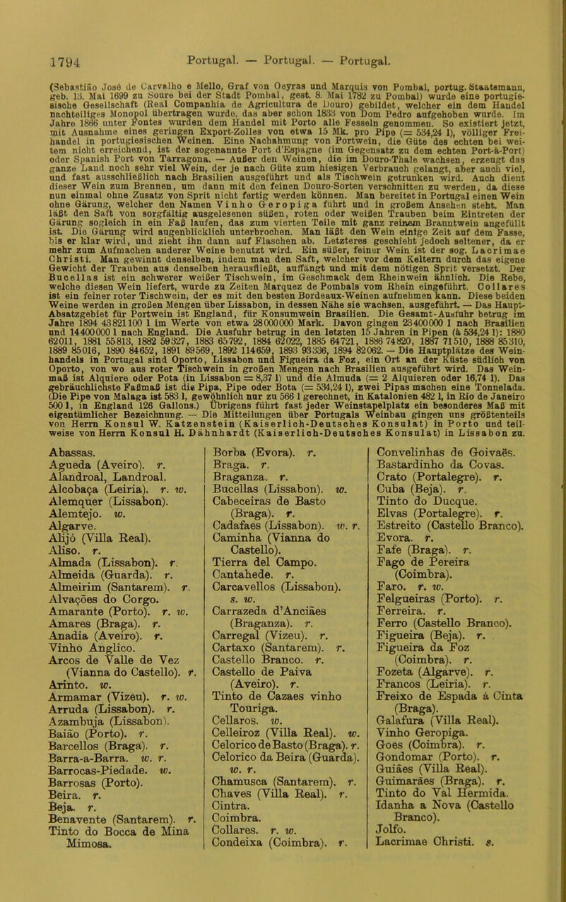 (Sebastiäo Josö Je Carvalho e Mello, Graf von Ooyras und Marquis von Purabal, portug. Staatsmann, geb. 13. Mai 1699 zu Soure bei der Stadt Pombal, gest. 8. Mai 1782 zu Pombal) wurde eine portugie- sische Gesellschaft (Real Companhia de Agricultura de Douro) gebildet, welcher ein dem Handel nachteiliges Monopol übertragen wurde, das aber schon 1833 von Dom Pedro aufgehoben wurde. Im Jahre 1866 unter Fontes wurden dem Handel mit Porto alle Fesseln genommen. So existiert jetzt, mit Ausnahme eines geringen Export-Zolles von etwa 15 Mk. pro Pipe (= 534,24 1), völliger Frei- handel in portugiesischen Weinen. Eine Nachahmung von Portwein, die Güte des echten bei wei- tem nicht erreichend, ist der sogenannte Port d’Espagne (im Gegensatz zu dem echten Port-ä-Port) oder Spanish Port von Tarragona. — Außer den Weinen, die im Douro-Thale wachsen, erzeugt das ganze Land noch sehr viel Wein, der je nach Güte zum hiesigen Verbrauch gelangt, aber auch viel, und fast ausschließlich nach Brasilien ausgeführt und als Tischwein getrunken wird. Auch dient dieser Wein zum Brennen, um dann mit den feinen Douro-Sorten verschnitten zu werden, da diese nun einmal ohne Zusatz von Sprit nicht fertig werden können. Man bereitet in Portugal einen Wein ohne Gärung, welcher den Namen Vinlio Geropiga führt und in großem Ansehen steht. Man läßt den Saft von sorgfältig ausgelesenen süßen, roten oder weißen Trauben beim Eintreten der Gärung sogleich in ein Faß laufen, das zum vierten Teile mit ganz reinem Branntwein angefüllt ist. Die Gärung wird augenblicklich unterbrochen. Man läßt den Wein einige Zeit auf dem Fasse, bis er Idar wird, und zieht ihn dann auf Flaschen ab. Letzteres geschieht jedoch seltener, da er mehr zum Aufmachen anderer Weine benutzt wird. Ein süßer, feiner Wein ist der sog. Lacrimae Christi. Man gewinnt denselben, indem man den Saft, welcher vor dem Keltern durch das eigene Gewicht der Trauben aus denselben herausfließt, auffängt und mit dem nötigen Sprit versetzt. Der Bncellas ist ein schwerer weißer Tischwein, im Geschmack dem Rheinwein ähnlioh. Die Rebe, welche diesen Wein liefert, wurde zu Zeiten Marquez de Pombals vom Rhein eingeführt. Collares ist ein feiner roter Tischwein, der es mit den besten Bordeaux-Weinen aufnehmen kann. Diese beiden Weine werden in großen Mengen über Lissabon, in dessen Nähe sie wachsen, ausgeführt. — Das Haupt- Absatzgebiet für Portwein ist England, für Konsumwein Brasilien. Die Gesamt-Ausfuhr betrug im Jahre 1894 43821100 1 im Werte von etwa 28000000 Mark. Davon gingen 23400000 1 nach Brasilien und 14400000 1 nach England. Die Ausfuhr betrug in den letzten 15 Jahren in Pipen (ä 534,24 1): 1880 62011, 1881 55813, 1882 59327, 1883 65792, 1884 62022, 1885 64721, 1886 74820, 1887 71510, 1888 85310, 1889 85016, 1890 84652, 1891 89569, 1892 114659, 1893 93336, 1894 82062. - Die Hauptplätze des Wein- handels in Portugal sind Oporto, Lissabon und Figueira da Foz, ein Ort an der Küste südlich von Oporto, von wo aus roter Tischwein in großen Mengen nach Brasilien ausgeführt wird. Das Wein- maß ist Alquiere oder Pota (in Lissabon = 8,37 1) und die Almuda (= 2 Alquieren oder 16,74 1). Das gebräuchlichste Faßmaß ist die Pipa, Pipe oder Bota (= 534,24 1), zwei Pipas maohen eine Tonnelada. (Die Pipe von Malaga ist 583 1, gewöhnlich nur zu 566 1 gerechnet, in Katalonien 482 1, in Rio de Janeiro 5001, in England 126 Gallons.) Übrigens führt fast jeder Weinstapelplatz ein besonderes Maß mit eigentümlicher Bezeichnung. — Die Mitteilungen über Portugals Weinbau gingen uns größtenteils von Herrn Konsul W. Katzenstein (Kaiserlich-Deutsches Konsulat) in Porto und teil- weise von Herrn Konsul H. Dähnhardt (Kaiserlich-Deutsches Konsulat) in Lissabon zu. Abassas. Agueda (Aveiro). r. Alandroal, Landroal. Alcobacja (Leiria). r. ro. Alemquer (Lissabon). Alemtejo. w. Algarve. Alijö (Villa Real). Aliso. r. Almada (Lissabon), r. Almeida (Guarda). r. Almeirim (Santarem). r. Alva^öes do Corgo. Amarante (Porto), r. io. Amares (Braga). r. Anadia (Aveiro). r. Vinbo Anglico. Arcos de Valle de Vez (Vianna do Castello). r. Arinto. w. Armamar (Vizeu). r. w. Arruda (Lissabon), r. Azambuja (Lissabon). Baiäo (Porto), r. Barcellos (Braga). r. Barra-a-Barra. w. r. Barrocas-Piedade. w. Barrosas (Porto). Beira. r. Beja. r. Benavente (Santarem). r. Tinto do Bocca de Mina Mimosa. Borba (Evora). r. Braga. r. Braganza. r. Bucellas (Lissabon), w. Cabeceiras de Basto (Braga). r. Cadafaes (Lissabon), w. r. Caminha (Vianna do Castello). Tierra del Campo. Cantahede. r. Carcavellos (Lissabon). s. w. Carrazeda d’Anciäes (Braganza). r. Carregal (Vizeu). r. Cartaxo (Santarem). r. Castello Branco. r. Castello de Paiva (Aveiro). r. Tinto de Cazaes vinbo Touriga. Cellaros. io. Celleiroz (Villa Real), w. Celorico de Basto (Braga). r. Celorico da Beira (Guarda). w. r. Chamusca (Santarem). r. Chaves (Villa Real), r. Cintra. Coimbra. Collares. r. w. Condeixa (Coimbra). r. Convelinhas de Goivags. Bastardinho da Covas. Crato (Portalegre), r. Cuba (Beja). r. Tinto do Ducque. Elvas (Portalegre), r. Estreito (Castello Branco). Evora. r. Fafe (Braga). r. Fago de Pereira (Coimbra). Faro. r. w. Felgueiras (Porto), r. Ferreira, r. Ferro (Castello Branco). Figueira (Beja). r. Figueira da Foz (Coimbra). r. Fozeta (Algarve). r. Francos (Leiria). r. Freixo de Espada a Cinta (Braga). Galafura (Villa Real). Vinbo Geropiga. Goes (Coimbra). r. Gondomar (Porto), r. Guiäes (Villa Real). Guimaräes (Braga). r. Tinto do Val Hermida. Idanba a Nova (Castello Branco). Jolfo. Lacrimae Christi, s.