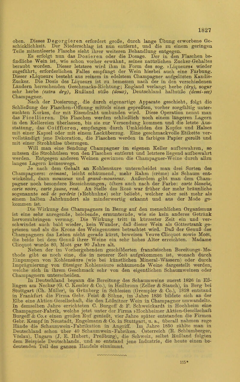 oben. Dieses Degorgieren erfordert große, durch lange Übung erworbene Ge» Schicklichkeit. Der Niederschlag ist nun entfernt, und die zu einem geringen Teile mitentleerte Flasche sieht ihrer weiteren Behandlung entgegen. Es erfolgt nun das Dosieren oder die Dosage. Der in den Flaschen be- findliche Wein ist, wie schon vorher erwähnt, seines natürlichen Zucker-Gehaltes beraubt worden. Dieser letztere wird ihm in Form des sog. »Liqueurs« wieder zugeführt, erforderlichen Falles empfängt der Wein hierbei auch eine Färbung. Dieser »Liqueur« besteht aus reinem in edelstem Champagner aufgelösten Kandis- Zucker. Die Dosis des Liqueurs ist zu bemessen nach der in den verschiedenen Ländern herrschenden Geschmacks-Richtung; England verlangt herbe (dry), sogar sehr herbe (extra dry), Rußland süße (doux), Deutschland halbsüße (demi-sec) Champagner. Nach der Dosierung, die durch eigenartige Apparate geschieht, folgt die Schließung der Flaschen-Öffnung mittels eines gepreßten, vorher sorgfältig unter- suchten Korkes, der mit Eisendraht umbunden wird. Diese Operation nennt man das Ficellieren. Die Flaschen werden schließlich noch einem längeren Lagern in den Kellereien überlassen, bis sie zur Versendung kommen und die letzte Aus- stattung, das Coiffieren, empfangen durch Umkleiden des Kopfes und Halses mit einer Kapsel oder mit einem Lacküberzug. Eine geschmackvolle Etikette ver- vollständigt jene Dekoration, die Flaschen werden in farbiges Papier gerollt und mit einer Strohhülse überzogen. Will man eine Sendung Champagner im eigenen Keller aufbewahren, so müssen die Strohhülsen von den Flaschen entfernt und letztere liegend aufbewahrt werden. Entgegen anderen Weinen gewinnen die Champagner-Weine durch allzu langes Lagern keineswegs. Je nach dem Gehalt an Kohlensäure unterscheidet man drei Sorten des Champagners: cremant, leicht schäumend, mehr Rahm (creme) als Schaum ent- wickelnd, dann mousseux und grand-mousseux. Außerdem gibt man dem Cham- pagner noch besondere Bezeichnungen, öfters auch nach der Farbe: carte blanche, carte noire, carte jaune, rose. An Stelle des Rose war früher der mehr bräunliche sogenannte oeil de perdrix (»Rebhuhn«) sehr beliebt, welcher aber seit mehr als einem halben Jahrhundert als minderwertig erkannt und aus der Mode ge- kommen ist. Die Wirkung des Champagners in Bezug auf den menschlichen Organismus ist eine sehr anregende, belebende, ermunternde, wie sie kein anderes Getränk hervorzubringen vermag. Die Wirkung tritt in kürzester Zeit ein und ver- schwindet auch bald wieder, kein Wunder, daß dieser Wein als Göttertrank ge- priesen und als die Krone des Weingenusses betrachtet wird. Daß der Genuß des Champagners das Leben nicht gerade kürzt, beweisen Veuve Clicquot sowie Moet, die beide bei dem Genuß ihrer Weine ein sehr hohes Alter erreichten. Madame Clicquot wurde 80, Moet gar 90 Jahre alt. Neben der im Vorhergehenden geschilderten französischen Bereitungs-Me- thode gibt es noch eine, die in neuerer Zeit aufgekommen ist, wonach durch Einpumpen von Kohlensäure (wie bei künstlichen Mineral-Wässern) oder durch Imprägnierung von flüssiger Kohlensäure schäumende Weine dargestellt werden, welche sich in ihrem Geschmack sehr von den eigentlichen Schaumweinen oder Champagnern unterscheiden. In Deutschland begann die Bereitung des Schaumweins zuerst 1826 in Eß- lingen am Neckar (G. C. Kessler & Co.), in Heilbronn (Zeller & Stauch), in Berg bei Stuttgart (Ch. Müller), in Grünberg in Schlesien (Grempler & Co.), 1828 entstand in Frankfurt die Firma Gebr. Feist & Söhne, im Jahre 1836 bildete sich an der Elbe eine Aktien-Gesellschaft, die den Lößnitzer Wein in Champagner umwandelte. In demselben Jahre errichteten C. Burgeff & F. Schweickardt in Hochheim eine Champagner-Fabrik, welche jetzt unter der Firma »Hochheimer Aktien-Gesellschaft Burgeff & Co.« einen großen Ruf genießt, vier Jahre später entstanden die Firmen Gebr. Kempf in Neustadt, Engelmann & Co. in Stuttgart, u. a., überall nahmen rege Hände die Schaumwein-Fabrikation in Angriff. Im Jahre 1850 zählte man in Deutschland schon über 40 Schaumwein-Fabriken. Österreich (R. Schlumberger, Vöslau), Ungarn (J. E. Hubert, Preßburg), die Schweiz, selbst Rußland folgten dem Beispiele Deutschlands, und so entstand jene Industrie, die heute einen be- deutenden Teil des ganzen Handels einnimmt. 115*