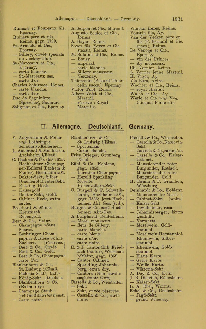 Ruinart et Foureaux fils, Epernay. Ruinart pöre et fils, Reims, gegr. 1729. St.-Arnould et Cie., Epernay. — Sillery, cuvee speciale du Jockey-Club. St.-Marceaux et Cie., Epernay. — carte blanche. — St.-Marceaux sec. — carte d’or. Charles Schirmer, Reims. — carte blanche. — carte d’or. Duc de Seguinifere (Sprecher), Saumur. Seligman et Cie., Epernay. A. Sergent et Cie., Mareuil. Auguste Soules et Cie., Reims. A. Soyer, Reims. Soyez fils (Soyez et Cie. succs.), Reims. M. Sutaine et Cie., Reims. — Bouzy. — imperial. — carte blanche. — Sillery mousseux. — Yerzenay. Thiercelin (Pissard-Thier- celin succs.), Epernay. Victor Tuot, Reims. Albert Valet et Cie., Mareuil. — reserve »Royal Mareuil«. n. Allemagne. Deutschland. E. Angermann & Peiler Bergt. Lothringer Schaumw.-Kellereien. L. Auderoud & Monbrison, Avolsheim i/Elsaß. C. Bachem & Co. (bis 1895: Hochheimer Champag- ner-Kellerei Bachem & Fanter), Hochheim a/M. — Doktor-Sekt, Silber. — Drachenblut, roter Sekt. — Riesling Hock. — Kaisergold. — Doktor-Sekt, Gold. — Cabinet Hock, extra cuv6e. Beckhard & Söhne, Kreuznach. — Rebengold. Best & Co., Mainz. — Champagne »Sans Sucre«. — Lothringer Cham- pagner-Auslese »ohne Zucker«. [rbservbe.l — Best & Co., Cuvöe ) — Best & Co., Gold. — Best & Co., Champagne carte d’or. Blankenhom & Co., St. Ludwig i/Elsaß. — Badenia-Sekt\ halb- — König-Sekt J trocken. — Blankenborn & Co. »Extra dry«. — Champage Strub (nod) bcm Otünber be3 ipaujcä). — Carte noire. Blankenborn & Co., St. Ludwig i/Elsaß. — Sportsman. — Carte blanche. Fritz Brieger, Grünberg i/Schl. Bühl & Co., Koblenz, gegr. 1853. — Lorraine Champagne. — Herold Sparkling Moselle. — Hohenzollern-Sekt. C. Burgelf & F. Schweik- kardt, Hochheim a/M., gegr. 1836; jetzt Hoch- heimer Akt.-Ges. (s. d.). Burgelf & Co. Bergt. Hoch- heimer Akt.-Ges. A. Burghardt, Deidesheim. — Mosel mousseux. — fleur de Sillery. — carte blanche. — carte bleue. — carte d’or. — carte noire. E. & F. Cantor (Inh. Fried- rich Cantor), Weisenau b/Mainz, gegr. 1852. — Cantor Cabinet. — Spar kling Johannis- berg, extra dry. — Cantors »Non pareil« (angto»inbifdje Sfflarte). Cassella & Co., Wiesbaden. — Sekt. — Sekt, cuvee reservee. — Cassella & Co., carte noire. Vauban fr&res, Reims. Vautrin fils, Ay. Van der Vecken pere et fils (F. Bernard et Cie. succs.), Reims. De Venoge et Cie., Epernay. — vin des Princes. — Ay mousseux. Ch. Vernier, Reims. A. Verrier jeune, Mareuil. H. Vigot, Äy. Vix-Bara, Avize. Wächter et Cie., Reims. — royal charter. Walch et Cie., Ay. Werle et Cie. Bergt. Vve. Clicquot-Ponsardin Germany. Cassella & Co., Wiesbaden. — Cassella & Co., Nassovia- Sekt. — Cassella & Co., carte d’or. — Cassella & Co., Kaiser- Cabinet. — Moussierender roter Burgunder, Rotlack. — Moussierender roter Burgunder, Gold. H. Damm & F. Grämlich, Würzburg. Deinhardt & Co., Koblenz. — Moussierender Mosel- \ — Cabinet-Sekt. [wein.) — Kaiser-Sekt. — Ingelheimer, rosa. — Johannisberger, Extra Qualität. — Vorwärts. — Moselwein, Gold- stanniol. — Moselwein, Rotstanniol. — Rheinwein, Silber- stanniol. — Rheinwein, Gold- stanniol. — Blaue Karte. —■ Gelbe Karte. — Weiße Karte. — Viktoria-Sekt. A. Dey & Co., Köln. J. B. Dietrich, Rüdesheim. — Kaiser-Sekt. L. A. Ebel, Worms. Eckel & Co., Deidesheim. — Jagd-Sekt. — grand Verzenay.
