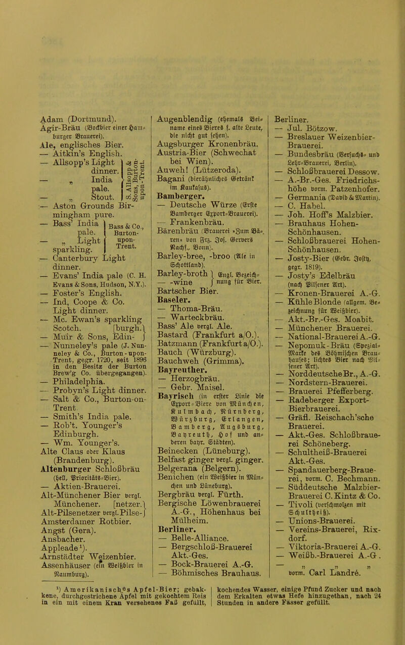 Adam (Dortmund). Ägir-Bräu (SJodbier einet §am bntflct SStnuerei). Ale, englisches Bier. — Aitkin’s English. — Allsopp’s Light dinner. — „ India pale. — „ Stout. — Aston Grounds Bir- mingham pure. — Bass’ India pale. — „ Light sparkling. — Canterbury dinner. — Evans’ India pale (C. H. Evans &Sons, Hudson, N.Y.). P«-*3 <v o P * «pq , 1§t Bass & Co., Burton- upon- Trent. ;ight — Foster’s English. — Ind, Coope & Go. Light dinner. — Mc. Ewan’s sparkling Scotch. [burgh.\ — M’uir & Sons, Edin- J — Nunneley’s pale (J. Nun- neley & Co., Burton-upon- Trent, gegr. 1720, seit 1896 in den Besitz der Burton Brew’g Co. übergegangen). — Philadelphia. — Probyn’s Light dinner. — Salt & Co., Burton-on- Trent — Smith’s India pale. — Rob’t. Younger’s Edinburgh. — Wm. Younger’s. Alte Claus ober Klaus (Brandenburg). Altenburger Schloßbräu (tjetl, 9ßriocitätä=SBier). — Aktien-Brauerei. Alt-Münchener Bier bergt. Münchener. [netzer.l Alt-Pilsenetzer bergt. Pilse-j Amsterdamer Rotbier. Angst (Gera). Ansbacher. Appleade'). Arnstädter Wgizenbier. Assenhäuser (cui SBeipiet in Kaumburg). Augenblendig (etjemats Söeis name eines Säiereä f. atte Beute, bie nicht gut fetjcn). Augsburger Kronenbräu. Austria-Bier (Schwechat bei Wien). Auweh! (Lützeroda). Bagani (bierä(jnlicf)cS ©eträut im ffiaufafuä). Bamberger. — Deutsche Würze (Srfte SBambcrger ©jportsSBrauerei). -— Frankenbräu. Bärenbräu (Stauerci »Sunt S8ä=. reu« bon grj. Sof. ©erbet® Sladjf., Söomi). Barley-bree, -broo (2tte in Sdjottlanb). Barley-broth \ engl. Segeitp wine J nung für Siet. Bartscher Bier. Baseler. — Thoma-Bräu. — Warteckbräu. Bass’ Ale bergt. Ale. Bastard (Frankfurt a/O.). Batzmann (Frankfurt a/O.). Bauch (Würzburg). Bauchweh (Grimma). Bayreutlier. — Herzogbräu. — Gebr. Maisei. Bayrisch (in erfter Binie bie @jport=33iere oon Klündjen, ftutmia^, 91iirnbetg, SB ü r j b u t g, erlangen, Samberg, 3tug®6urg, S3at)reuttj, § 0 f unb an= bereu batjr. Stabten). Beinecken (Lüneburg). Belfast ginger bergl. ginger. Belgerana (Beigem). Benichen (ein SBcigbiet in TOitu cfjen unb ßüneburg). Bergbräu bergt. Fürth. Bergische Löwenbrauerei A.-G., Hohenhaus bei Mülheim. Berliner. — Belle-Alliance. — Bergschloß-Brauerei Akt.-Ges. — Bock-Brauerei A.-G. — Böhmisches Brauhaus. Berliner. — Jul. Bötzow. — Breslauer Weizenbier- Brauerei. — Bundesbräu (S8erfud)*= unb BeljrsSBrauerei, SSettin). — Schloßbrauerei Dessow. — A.-Br.-Ges. Friedrichs- höhe bornt. Patzenhofer. — Germania ($abib & Kiartin;. — C. Habel. — Joh. HofTs Malzbier. — Brauhaus Hohen- Schönhausen. — Schloßbrauerei Hohen- schönhausen. — Josty-Bier (®cbr. 3oftt), gegt. 1819). — Josty’s Edelbräu (nad) 9ßilfenet 2lrt). — Kronen-Brauerei A.-G. — Kühle Blonde tätigem. S3e» geidjnung für SBcijjbier). — Akt.-Br.-Ges. Moabit. — Münchener Brauerei. — National-BrauereiA.-G. — Nepomuk-Bi’äu (Spegial* Klarte be§ Sötjmi[d)en Sßrau* t)aufe§; lichtes SSier nad) (euer Strt). — Norddeutsche Br., A.-G. — Nordstern-Brauerei. — Brauerei Pfefferberg. — Radeberger Export- Bierbrauerei. — Gräfl. Reischach’sche Brauerei. — Akt.-Ges. Schloßbraue- rei Schöneberg. — Schultheiß-Brauerei Akt.-Ges. — Spandauerberg-Braue- rei, borm. C. Bechmann. — Süddeutsche Malzbier- Brauerei C. Kintz & Co. — Tivoli (bcrfdjmotgen mit Sdjultljci jj). — Unions-Brauerei. — Vereins-Brauerei, Rix- dorf. — Viktoria-Brauerei A.-G. — Weißb.-Brauerei A.-G. n » n botm. Carl LandrA *) Amerikanisch.es Apfel-Bier; gebalc- I kochendes Wasser, einige Pfund Zucker und nach kene, durchgestrichene Äpfel mit gekoohtem Reis dem Erkalten etwas Hefe hinzugethan, nach 24 in ein mit einem Kran versehenes Faß gefüllt, | Stunden in andere Fässer gefüllt.