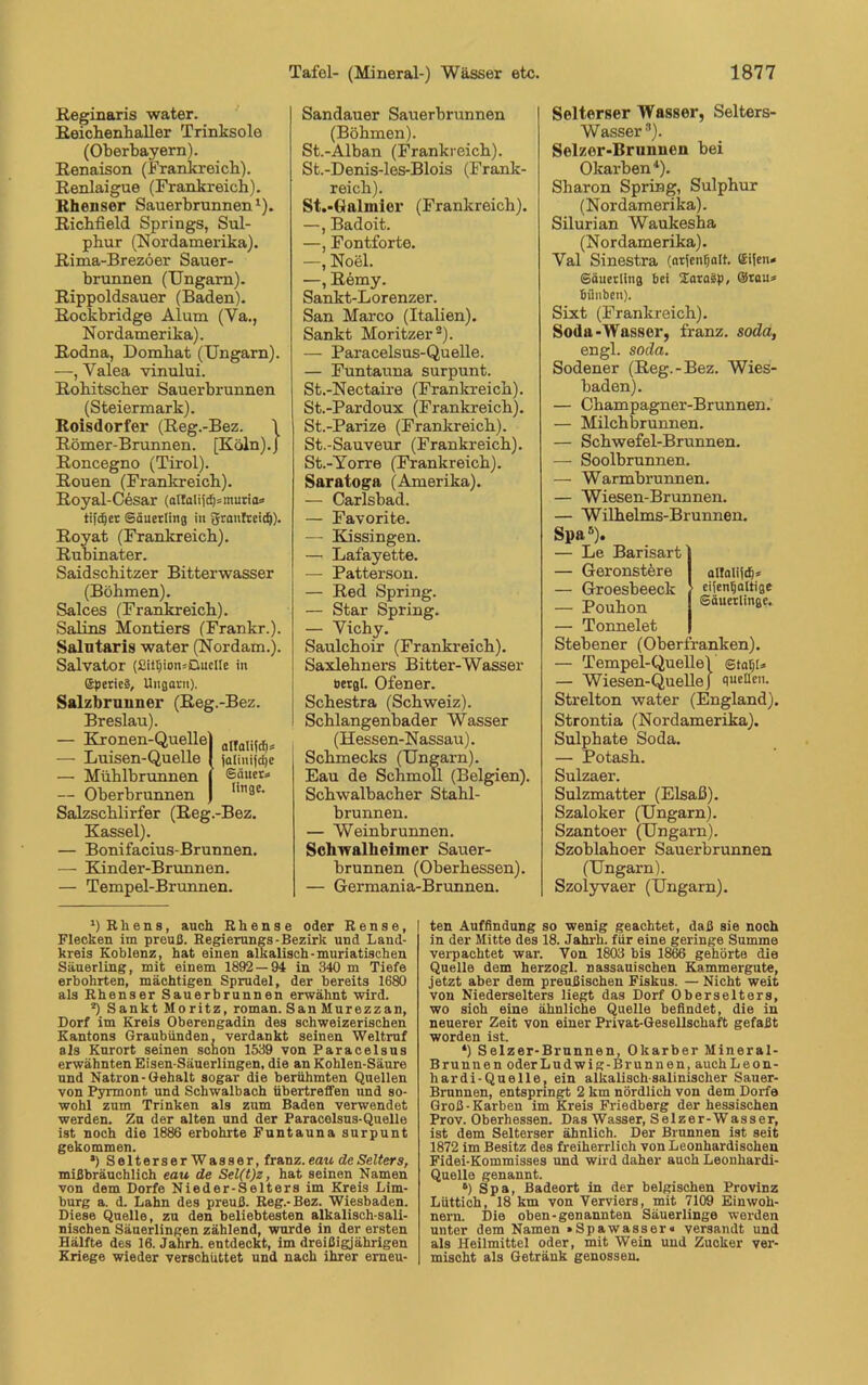 Keginaris water. Roichenhaller Trinksole (Oberbayern). Renaison (Frankreich). Renlaigue (Frankreich). Khenser Sauerbrunnen1). Richfield Springs, Sul- phur (Nordamerika). Rima-Brezöer Sauer- brunnen (Ungarn). Rippoldsauer (Baden). Rockbridge Alum (Ya., Nordamerika). Rodna, Domhat (Ungarn). —, Valea vinului. Rohitscher Sauerbrunnen (Steiermark). Roisdorfer (Reg.-Bez. \ Römer-Brunnen. [Köln).} Roncegno (Tirol). Rouen (Frankreich). Royal-Cesar (alfalijd)=murta» tifc^er Säuerling in granfreicf)). Royat (Frankreich). Rubinater. Saidschitzer Bitterwasser (Böhmen). Salces (Frankreich). Salins Montiers (Frankr.). Salutaris water (Nordam.). Salvator (2itt)ion*OucIIe in (SperieS, Ungarn). Salzbrunner (Reg Breslau). — Kronen-Quelle — Luisen-Quelle — Mühlbrunnen — Oberbrunnen Salzschlirfer (Reg.-Bez. Kassel). — Bonifacius-Brunnen. — Kinder-Brunnen. — Tempel-Brunnen. -Bez. alfalijdj» (aliuifdje Sauer» linge. Sandauer Sauerbrunnen (Böhmen). St.-Alban (Frankreich). St.-Denis-les-Blois (Frank- reich). St.-Galmler (Frankreich). —, Badoit. —, Fontforte. —, Noel. —, Remy. Sankt-Lorenzer. San Marco (Italien). Sankt Moritzer2). — Paracelsus-Quelle. — Füntauna surpunt. St.-Nectaire (Frankreich). St.-Pardoux (Frankreich). St.-Parize (Frankreich). St.-Sauveur (Frankreich). St.-Yorre (Frankreich). Saratoga (Amerika). — Carlsbad. — Favorite. — Kissingen. — Lafayette. — Patterson. — Red Spring. — Star Spring. — Yichy. Saulchoir (Frankreich). Saxlehners Bitter-Wasser Bergt. Ofener. Schestra (Schweiz). Schlangenbader Wasser (Hessen-Nassau). Schmecks (Ungarn). Eau de Schmoll (Belgien). Schwalbacher Stahl- brunnen. — Weinbrunnen. Schwalheimer Sauer- brunnen (Oberhessen). — Germania-Brunnen. Selterser Wasser, Selters- Wasser 3). Selzer-Brunnen bei Okarben4). Sharon Spring, Sulphur (Nordamerika). Silurian Waukesha (Nordamerika). Val Sinestra (arjenfjalt. (Sifen* Säuerling bei XaraSp, Stau» bünben). Sixt (Frankreich). Soda-Wasser, franz. soda, engl. soda. Sodener (Reg.-Bez. Wies- baden). — Champagner-Brunnen. — Milchbrunnen. — Schwefel-Brunnen. — Soolbrunnen. — Warmbrunnen. — Wiesen-Brunnen. — Wilhelms-Brunnen. Spa5). — Le Barisart — Geronstere allalijcf)* — Groesbeeck eijenljaltige — Pouhon Säuerlinge. — Tonnelet Stebener (Oberfranken). — Tempel-QuelleV statjt» — Wiesen-Quelle} quellen. Strelton water (England). Strontia (Nordamerika). Sulphate Soda. — Potash. Sulzaer. Sulzmatter (Elsaß). Szaloker (Ungarn). Szantoer (Ungarn). Szoblahoer Sauerbrunnen (Ungarn). Szolyvaer (Ungarn). *) Rhens, auch Rhense oder Reuse, Flecken im preuß. Regierungs-Bezirk und Land- kreis Koblenz, hat einen alkalisch-muriatischen Säuerling, mit einem 1892 — 94 in 340 m Tiefe erbohrten, mächtigen Sprudel, der bereits 1680 als Rhenser Sauerbrunnen erwähnt wird. 2) Sankt Moritz, roman. SanMurezzan, Dorf im Kreis Oberengadin des schweizerischen Kantons Graubünden, verdankt seinen Weltruf als Kurort seinen schon 1539 von Paracelsus erwähnten Eisen-Säuerlingen, die an Kohlen-Säure und Natron-Gehalt sogar die berühmten Quellen von Pyrmont und Schwalbach übertreffen und so- wohl zum Trinken als zum Baden verwendet werden. Zu der alten und der Paracelsus-Quelle ist noch die 1886 erbohrte Funtauna surpunt gekommen. *) Selterser Wasser, franz. eau deSelters, mißbräuchlich eau de Sel(t)z, hat seinen Namen von dem Dorfe Nieder-Selters im Kreis Lim- burg a. d. Lahn des preuß. Reg.-Bez. Wiesbaden. Diese Quelle, zu den beliebtesten alkalisch-sali- nischen Säuerlingen zählend, wurde in der ersten Hälfte des 16. Jahrh. entdeckt, im dreißigjährigen Kriege wieder verschüttet und nach ihrer erneu- ten Auffindung so wenig geachtet, daß sie noch in der Mitte des 18. Jahrh. für eine geringe Summe verpachtet war. Von 1803 bis 1866 gehörte die Quelle dem herzogl. nassauischen Kammergute, jetzt aber dem preußischen Fiskus. — Nicht weit von Niederselters liegt das Dorf Oberselters, wo sioh eine ähnliche Quelle befindet, die in neuerer Zeit von einer Privat-Gesellschaft gefaßt worden ist. *) Selzer-Brunnen, Okarber Mineral- Brunnen oderLudwig-Brunnen, auchLeon- hardi-Quelle, ein alkalisch-salinischer Sauer- Brunnen, entspringt 2 km nördlich von dem Dorfe Groß - Karben im Kreis Friedberg der hessischen Prov. Oberhessen. Das Wasser, Selzer-Wasser, ist dem Selterser ähnlich. Der Brunnen ist seit 1872 im Besitz des freiherrlich von Leonhardischen Fidei-Kommisses und wird daher auch Leonhardi- Quelle genannt. 6) Spa, Badeort in der belgischen Provinz Lüttich, 18 km von Verviers, mit 7109 Einwoh- nern. Die oben-genannten Säuerlinge werden unter dem Namen »Spawasser« versandt und als Heilmittel oder, mit Wein und Zuoker ver- mischt als Getränk genossen.